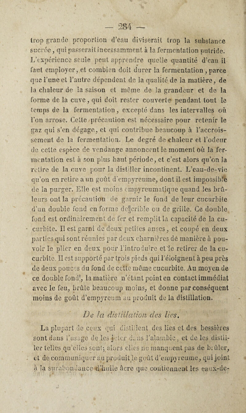 trop grande proportion d’eau diviserait trop la substance sucrée /qui passerait incessamment à la fermentation putride. L’expérièncc seule peut apprendre quelle quantité d’eau il faut employer, et combien doit durer la fermentation, parce que Lune et l’autre dépendent de la qualité de la matière, de la chaleur de la saison et môme de la grandeur et de la forme de la cuve, qui doit rester couverte pendant tout le temps de la fermentation, excepté dans les intervalles où l’on arrose. Cette précaution est nécessaire pour retenir le gaz qui s’en dégage, et qui contribue beaucoup à l’accrois¬ sement de la fermentation. Le degré de chaleur et l’odeur de celte espèce de vendange annoncent le moment où la fer¬ mentation est à son plus haut période, et c’est alors qu’on la retire de la cuve pour la distiller incontinent. L’eau-de-vie qu’on en retire a un goût cTempyrcume, dont il est impossible de la purger. Elle est moins cmpyreumatjqoe quand les brû¬ leurs ont la précaution de garnir le fond de leur cucurbite d’un double fond en forme defcrible ou de grille. Ce double fond est ordinairement de fer et remplit la capacité de la cu- curbitë. Il est garni de deux petites anses, et coupé en deux parties qui sont réunies par deux charnières dé manière à pou¬ voir le plier en deux pour l'introduire elle retirer de la cu¬ curbite. Il est supporté par trois pieds qui l'éloignent à peu près de deux pouces du fond de cette môme cucurbite. Au moyen de ce double fond?, la matière n’ctànt point en contact immédiat avec le feu, brûle beaucoup moins, et donne par conséquent moins de goût d’empyreum au produit de la distillation. De la distillation des lies. La plupart de ceux qui distillent des lies et des bessières sont dans l’usage de les 4cter dans l’alambic . et de les distii- 1er telles qu’elles son!-, alors elles no manquent pas de brûler, et de communiquer au produit le goût d’empyreume, qui joint à la surabondance d’huile âcre que contiennent les eauxrdc-