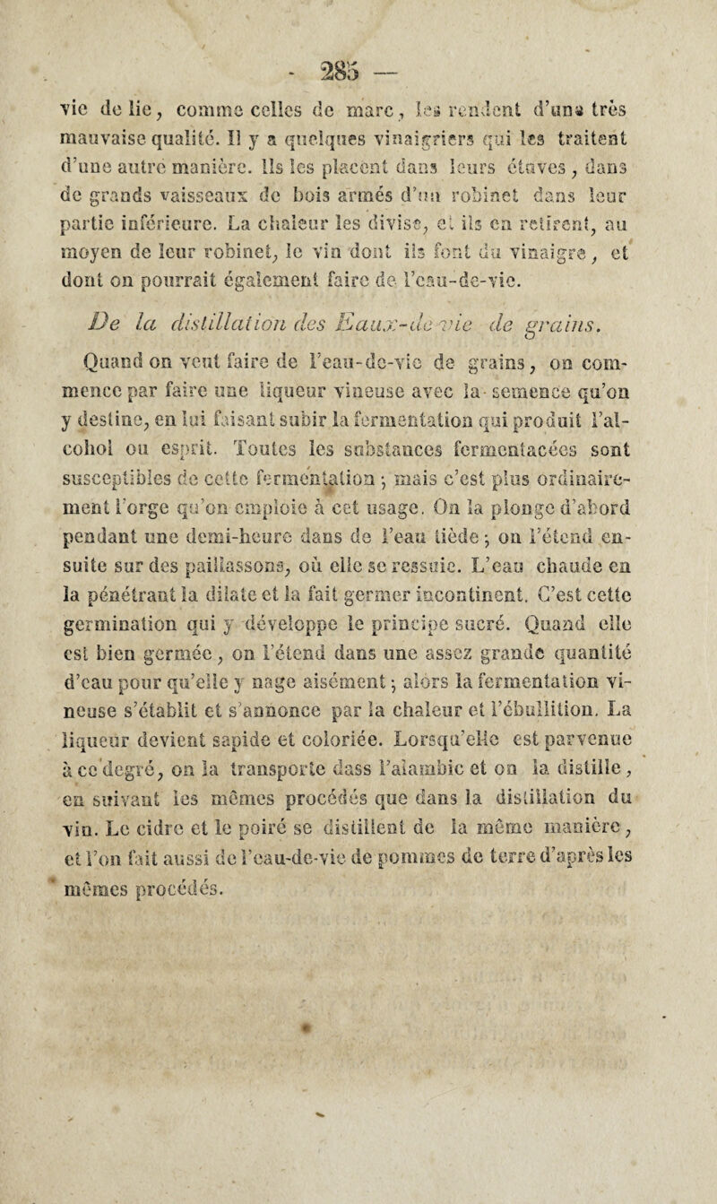 vie de lie, comme celles de marc, les rendent d’un» très mauvaise qualité. Il y a quelques vinaigriers qui les traitent d’une autre manière. Ils les placent dans leurs étuves, dans de grands vaisseaux de bois armés d’un robinet dans leur partie inférieure. La chaleur les divise, el ils en retirent, au moyen de leur robinet, le vin dont ils font du vinaigre, et dont on pourrait également faire de l’cau-de-vic. De la distillai ion des Eaux-de-vie de grains. Quand on veut faire de Feau-de-vie de grains, on com¬ mence par faire une liqueur vineuse avec la - semence qu’on y destine, en lui faisant subir la fermentation qui produit Fal- cohol ou esprit. Toutes les substances fermentacécs sont susceptibles de cette fermentation -, mais c’est plus ordinaire¬ ment Forge qu’on emploie à cet usage. On la plonge d’abord pendant une demi-heure dans de Feau tiède -, on l’étend en¬ suite sur des paillassons, ou clic se ressuie. L’eau chaude en la pénétrant la dilate et la fait germer incontinent. C’est cette germination qui y développe le principe sucré. Quand elle est bien germéc, on l’étend dans une assez grande quantité d’eau pour qu’elle y nage aisément -, alors la fermentation vi¬ neuse s’établit et s’annonce par la chaleur et l’ébullition. La liqueur devient sapide et coloriée. Lorsqu’elle est parvenue à ce degré, on la transporte dass F alambic et on la distille, en suivant les mômes procédés que dans la distillation du vio. Le cidre et le poiré se distillent de la môme manière, et Fon lait aussi de l’cau-de-vie de pommes de terre d’après les mômes procédés.