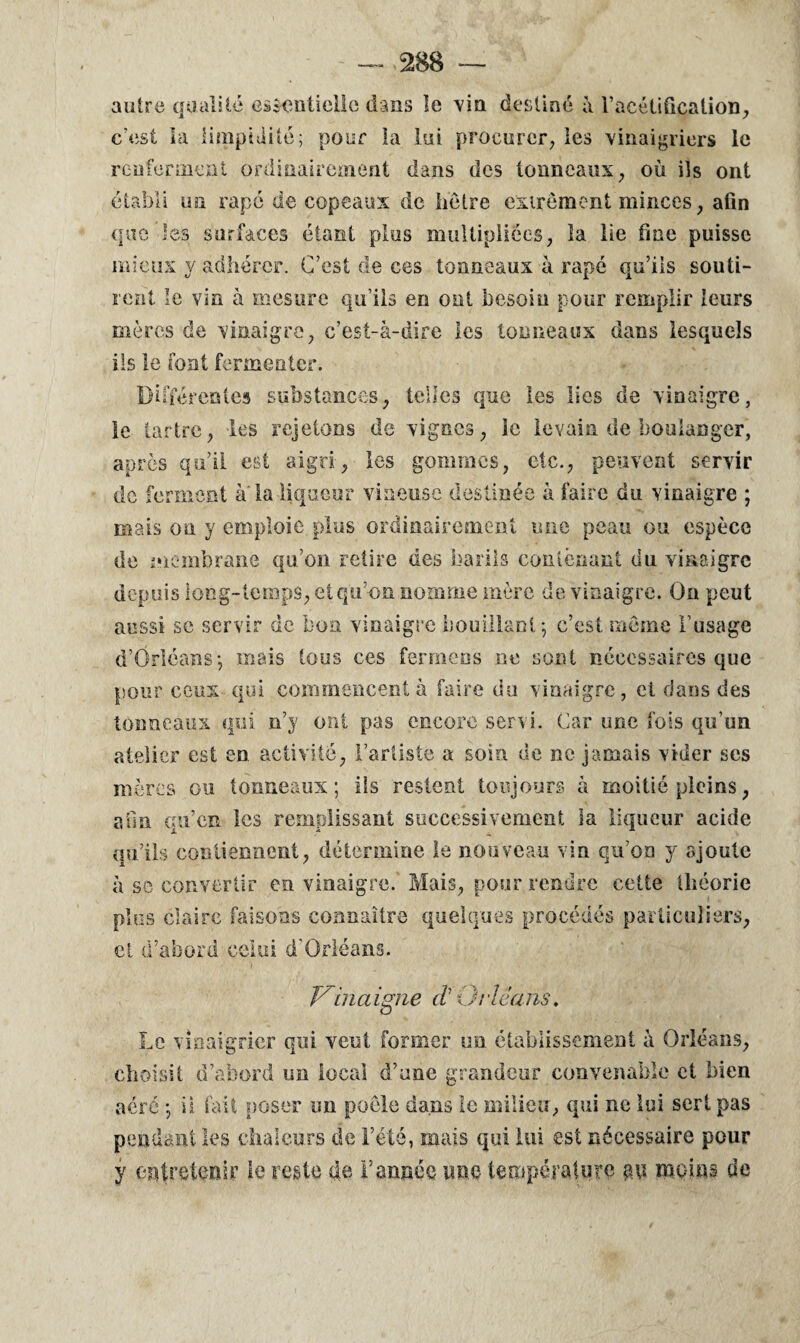 autre qualité essentielle dans le vin destiné à l’acétification., c’est là limpidité; pour la lui procurer, les vinaigriers le renferment ordinairement dans des tonneaux, où ils ont établi un râpé de copeaux de hêtre excrément minces, afin que les surfaces étant plus multipliées, îa lie fine puisse mieux y adhérer. C’est de ces tonneaux à râpé qu’ils souti¬ rent le vin à mesure qu’ils en ont besoin pour remplir leurs mères de vinaigre, c’est-à-dire les tonneaux dans lesquels ils le font fermenter. Différentes substances, telles que les Iles de vinaigre, le tartre, les rejetons de vignes, le levain de boulanger, après qu’il est aigri, les gommes, etc., peuvent servir de ferment à'la liqueur vineuse destinée à faire du vinaigre ; mais on y emploie plus ordinairement une peau ou espèce de membrane qu’on retire des barils contenant du vinaigre depuis long-temps, et qu’on nomme mère de vinaigre. On peut aussi se servir de bon vinaigre bouillant ; c’est même l’usage d’Orléans-, mais tous ces fermens ne sont nécessaires que pour ceux qui commencent à faire du vinaigre, et dans des tonneaux qui n’y ont pas encore servi. Car une fois qu’un atelier est en activité, l’artiste a soin de ne jamais vider ses mères ou tonneaux; ils restent toujours à moitié pleins, afin qu’en les remplissant successivement la liqueur acide qu’ils cou tiennent, détermine le nouveau vin qu’on y ajoute à so convertir en vinaigre. Mais, pour rendre cette théorie plus claire faisons connaître quelques procédés particuliers, et d’abord celui d’Orléans. Vindigne (t Orléans. Le vinaigrier qui veut former un établissement à Orléans, choisit d’abord un local d’une grandeur convenable et bien aéré -, ii fait poser un poêle dans le milieu, qui ne lui sert pas pendant les chaleurs de l’été, mais qui lui est nécessaire pour y entretenir le reste de l’année ime température an moins de