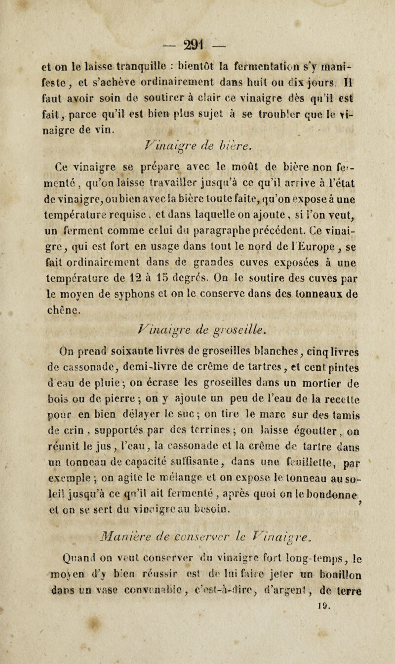 et on le laisse tranquille : bientôt la fermentation s’y mani¬ feste , et s’achève ordinairement dans huit on dix jours. Il faut avoir soin de soutirer à clair ce vinaigre dès qu’il est fait, parce qu’il est bien plus sujet à se troubler que le vi¬ naigre de vin. J'inaigre de bière. Ce vinaigre se prépare avec le moût de bière non fer¬ menté , qu’on laisse travailler jusqu’à ce qu’il arrive à l’état de vinaigre, oubien avec la bière toute faite, qu’on expose à une température requise, et dans laquelle on ajoute, si l’on veut, un ferment comme celui du paragraphe précédent. Ce vinai¬ gre, qui est fort en usage dans tout le nord de 1 Europe, se fait ordinairement dans de grandes cuves exposées à une température de 12 à 15 degrés. On le soutire des cuves par le moyen de syphons et on le conserve dans des tonneaux de chêne. Vinaigre de groseille. On prend soixante livres de groseilles blanches, cinq livres de cassonade, demi-livre de crème de tartres, et cent pintes d’eau de pluie-, on écrase les groseilles dans un mortier de bois ou de pierre -, on y ajoute un peu de l’eau de la recette pour en bien délayer le suc -, on tire le marc sur des tamis de crin , supportés par des terrines ; on laisse égoutter, on réunit le jus, l’eau, la cassonade et la crème de tartre dans un tonneau de capacité suffisante, dans une feuillette, par exemple -, on agite le mélange et on expose le tonneau au so¬ leil jusqu’à ce qn’il ait fermenté, après quoi on ieboudonne et on se sert du vinaigre au besoin. Manière de conserver le ï in aie re, O Quand on veut conserver du vinaigre fort long temps, le moyen d’y bien réussir est de lui faire jeler un bouillon dans un vase convenable, c’est-à-dire, d’argent, déterré 19.