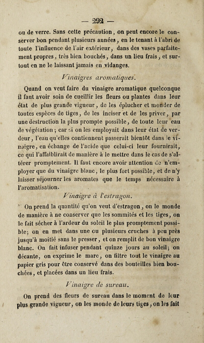 ou de verre. Sans cette précaution, on peut encore le con¬ server bon pendant plusieurs années, en le tenant à l’abri de toute l’influence de l’air extérieur, dans des vases parfaite¬ ment propres, très bien bouchés, dans un lieu frais, et sur¬ tout en ne le laissant jamais en vidanges. Vin a igi es a ro m atiques. Quand on veut faire du vinaigre aromatique quelconque il faut avoir soin de cueillir les fleurs ou plantes dans leur état de plus grande vigueur, de les éplucher et monder de toutes espèces de tiges, de les inciser et de les priver, par une destruction la plus prompte possible, de toute leur eau de végétation -, car si on les employait dans leur état de ver¬ deur, l’eau qu’elles contiennent passerait bientôt dans le vi¬ naigre, en échange de l’acide que celui-ci leur fournirait, ce qui l’affaiblirait de manière à le mettre dans le cas de s’al¬ térer promptement. Il faut encore avoir attention de n’em¬ ployer que du vinaigre blanc, le plus fort possible, et de n’y laisser séjourner les aromates que le temps necessaire à l’aromatisation. Vinaigre à l'estragon. ’ On prend la quantité qu’on veut d’estragon, on le monde de manière à ne conserver que les sommités et les tiges, on le fait sécher à l’ardeur du soleil le plus promptement possi¬ ble*, on en met dans une eu plusieurs cruches à peu près jusqu’à moitié sans le presser, et on remplit de bon vinaigre blanc. On fait infuser pendant quinze jours au soleil-, on décante, on exprime le marc, on filtre tout le vinaigre au papier gris pour être conservé dans des bouteilles bien bou¬ chées , et placées dans un lieu frais. Vinaigre de sureau. On prend des fleurs de sureau dans le moment de leur plus grande vigueur, on les monde de leurs tiges, on les fait