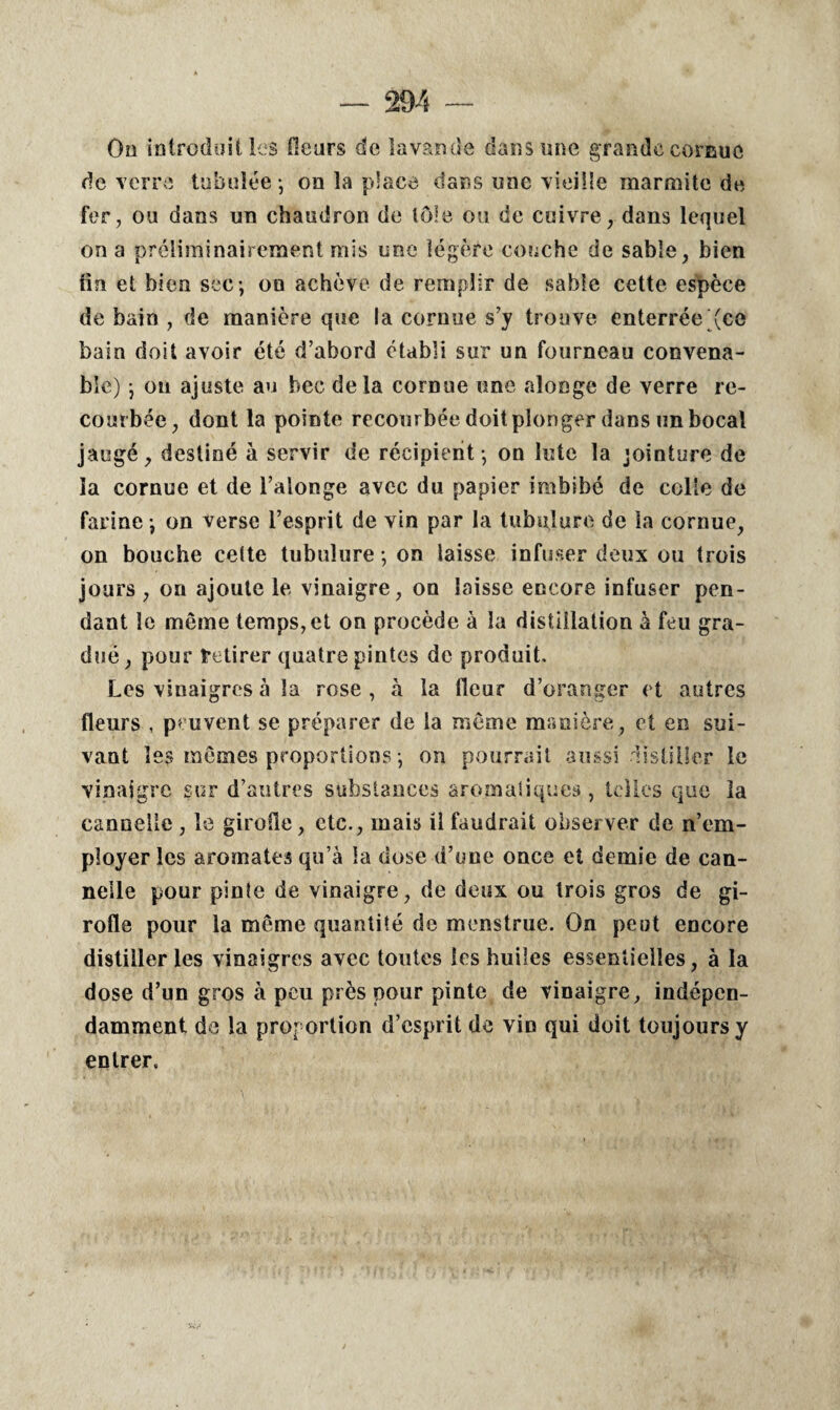 Oo introduit les fleurs de lavande dans une grande cornue de verre tabulée-, on la place dans une vieille marmite de fer, ou dans un chaudron de tôle ou de cuivre, dans lequel on a préliminairement mis une légère couche de sable, bien fin et bien sec-, on achève de remplir de sable cette espèce de bain , de manière que la cornue s’y trouve enterrée (ce bain doit avoir été d’abord établi sur un fourneau convena¬ ble) j on ajuste au bec delà cornue une alonge de verre re¬ courbée, dont la pointe recourbée doit plonger dans un bocal jaugé, destiné à servir de récipient-, on lute la jointure de la cornue et de l’alonge avec du papier imbibé de colle de farine -, on verse l’esprit de vin par la tubulure de la cornue, on bouche celte tubulure ; on laisse infuser deux ou trois jours , on ajoute le vinaigre, on laisse encore infuser pen¬ dant le même temps, et on procède à la distillation à feu gra¬ dué , pour Retirer quatre pintes de produit. Les vinaigres à la rose , à la fleur d’oranger et autres fleurs , peuvent se préparer de la même manière, et en sui¬ vant les mêmes proportions-, on pourrait aussi distiller le vinaigre sur d’autres substances aromatiques , telles que la cannelle , le girofle, etc., mais U faudrait observer de n’em¬ ployer les aromates qu’à la dose d’une once et demie de can¬ nelle pour pinte de vinaigre, de deux ou trois gros de gi¬ rofle pour la même quantité de menstrué. On peut encore distilleries vinaigres avec toutes les huiles essentielles, à la dose d’un gros à peu près pour pinte de vinaigre, indépen¬ damment de la proportion d’esprit de vin qui doit toujours y entrer.