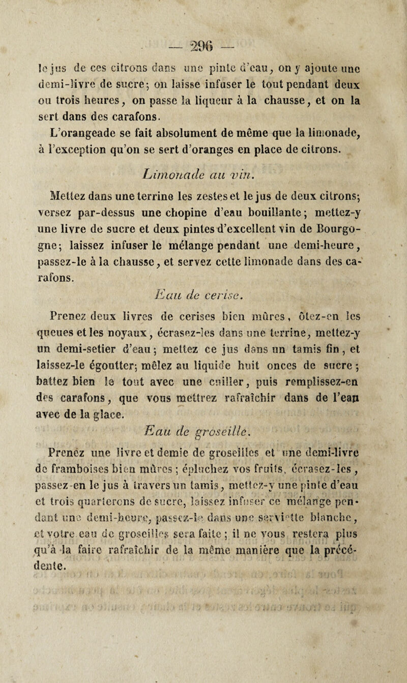 le jus de ces citrons dans une pinte d’eau, on y ajoute une demi-livre de sucre-, on laisse infuser le tout pendant deux ou trois heures, on passe la liqueur à la chausse, et on la sert dans des carafons. L’orangeade se fait absolument de même que la limonade, à l’exception qu’on se sert d’oranges en place de citrons. Limonade au vin. Mettez dans une terrine les zestes et le jus de deux citrons-, versez par-dessus une chopine d’eau bouillante ; mettez-y une livre de sucre et deux pintes d’excellent vin de Bourgo¬ gne-, laissez infuser le mélange pendant une demi-heure, passez-le à la chausse, et servez cette limonade dans des ca¬ rafons. Eau de cerise. Prenez deux livres de cerises bien mûres, ûtez-en les queues et les noyaux, écrasez-ies dans une terrine, mettez-y un demi-setier d’eau; mettez ce jus dans un tamis fin, et laissez-le égoutter; mêlez au liquide huit onces de sucre ; battez bien le tout avec une cuiller, puis remplissez-en des carafons, que vous mettrez rafraîchir dans de l’ean avec de la glace. Eau de groseille. Prenez une livre et demie de groseilles et une demi-livre de framboises bien mûres ; épluchez vos fruits, éerasez-les , passez-en le jus à travers un tamis, mettez-y une pinte d’eau et trois quarterons de sucre, laissez infuser ce mélange pen¬ dant une demi-heure, passez-le dans une serviette blanche, et votre eau de groseilles sera faite; il ne vous restera plus qu’à la faire rafraîchir de la même manière que la précé¬ dente.