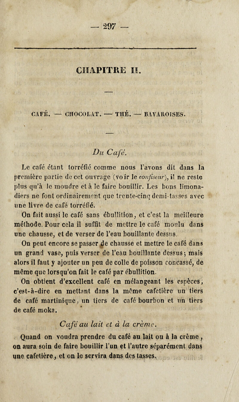 m ■ ■» ■>■»«■' 1 *\ ■ ■■.■■■I iia.m ,*>u» CHAPITRE II. CAFÉ. — CHOCOLAT. — THÉ. — BAVAROISES. Du Café. Le café étant torréfié comme nous l’avons dit dans la première partie de cet ouvrage (voir le confiseur), il ne reste plus qu’à le moudre et à le faire bouillir. Les bons limona¬ diers ne font ordinairement que trente-cinq demi-tasses avec une livre de café torréfié. On fait aussi le café sans ébullition, et c’est la meilleure méthode. Pour cela il suffit de mettre le café moulu dans une chausse, et de verser de l’eau bouillante dessus, On peut encore se passer de chausse et mettre le café dans un grand vase, puis verser de l’eau bouillante dessus \ mais alors il faut y ajouter un peu de colle de poisson concassé, de même que lorsqu’on fait le café par ébullition. On obtient d’excellent café en mélangeant les espèces, c’est-à-dire en mettant dans la meme cafetière un tiers de café martinique, un tiers de café bourbon et un tiers de café moka. Café au lait et à la crème. Quand on voudra prendre du café au lait ou à la crème , on aura soin de faire bouillir i’un et l’autre séparément dans une cafetière, et on le servira dans des tasses.