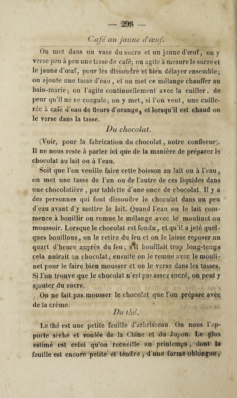 Café au jaune d'œuf On met dans un vase du sucre et un jaune d’œuf, on y verse peu à peu une tasse de café; on agite à mesure le sucre et le jaune d’œuf, pour les dissoudre et bien délayer ensemble; on ajoute une tasse d’eau , et on met ce mélange chauffer au bain-marie; on l’agite continuellement avec la cuiller, de peur qu’il ne se coagule; on y met, si l’on veut, une cuille¬ rée à café d’eau de tleurs d’oranges et lorsqu’il est chaud on le verse dans la tasse. Du chocolat. (Voir, pour la fabrication du chocolat, notre confiseur). Il ne nous reste à parler ici que de la manière de préparer le chocolat au lait ou à l’eau. Soit que l’on veuille faire cette boisson au lait ou à l’eau, on met une tasse de l’un ou de l’autre de ces liquides dans une chocolatière , par tablette d’une once de chocolat. II y a des personnes qui font dissoudre le chocolat dans un peu d’eau avant d’y mettre le lait. Quand l’eau ou le lait com¬ mence à bouillir on remue le mélange avec le moulinet ou moussoir. Lorsque le chocolat est fondu, et qu’il a jeté quel¬ ques bouillons, on le retire du feu et on le laisse reposer un quart d’heure auprès du feu; s'il bouillait trop long-temps cela nuirait au chocolat; ensuite on le remue avec le mouli¬ net pour le faire bien mousser et on le verse dans les tasses. Si l’on trouve que le chocolat n’est pas assez sucré, on peut y ajouter du sucre. On ne fait pas mousser le chocolat que l’on prépare avec de la crème. Du thé. Le thé est une petite feuille d’arbrisseau. On nous l’ap¬ porte sèche et roulée de la Chine et du Jupon. Le plus estimé est celui qu’on recueille au printemps, dont la feuille est encore petite et tendre ; d’une forme oblongue 7