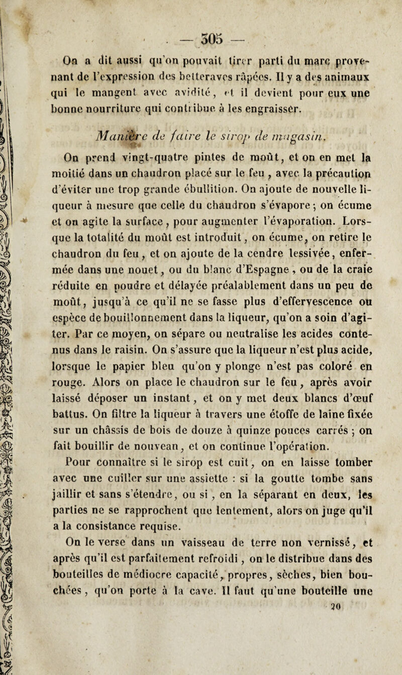 Oa a dit aussi qu’on pouvait tirer parti du marc prove¬ nant de l’expression des betteraves râpées. Il y a des animaux qui le mangent avec avidité, et il devient pour eux une bonne nourriture qui contribue à les engraisser. Manière de faire le sirop de magasin. On prend vingt-quatre pintes de moût, et on en met la moitié dans un chaudron placé sur le feu , avec la précaution d’éviter une trop grande ébullition. On ajoute de nouvelle li¬ queur à mesure que celle du chaudron s’évapore -, on écume et oa agite la surface, pour augmenter l’évaporation. Lors¬ que la totalité du moût est introduit, on écume, on retire le chaudron du feu, et on ajoute de la cendre lessivée, enfer¬ mée dans une nouet, ou du blanc d’Espagne, ou de la craie réduite en poudre et délayée préalablement dans un peu de moût, jusqu’à ce qu’il ne se fasse plus d’effervescence ou espèce de bouillonnement dans la liqueur, qu’on a soin d’agi¬ ter. Par ce moyen, on sépare ou neutralise les acides conte¬ nus dans le raisin. On s’assure que la liqueur n’est plus acide, lorsque le papier bleu qu’on y plonge n’est pas coloré en rouge. Alors on place le chaudron sur le feu, après avoir laissé déposer un instant, et on y met deux blancs d’œuf battus. On filtre la liqueur à travers une étoffe de laine fixée sur un châssis de bois de douze à quinze pouces carrés ; on fait bouillir de nouveau, et on continue l’opération. Pour connaître si le sirop est cuit, on en laisse tomber avec une cuiller sur une assiette : si la goutte tombe sans jaillir et sans s’étendre, ou si , en la séparant en deux, les parties ne se rapprochent que lentement, alors on juge qu’il a la consistance requise. On le verse dans un vaisseau de terre non vernisse, et après qu’il est parfaitement refroidi, on le distribue dans des bouteilles de médiocre capacité, propres, sèches, bien bou¬ chées , qu’on porte à la cave. 11 faut qu’une bouteille une 20