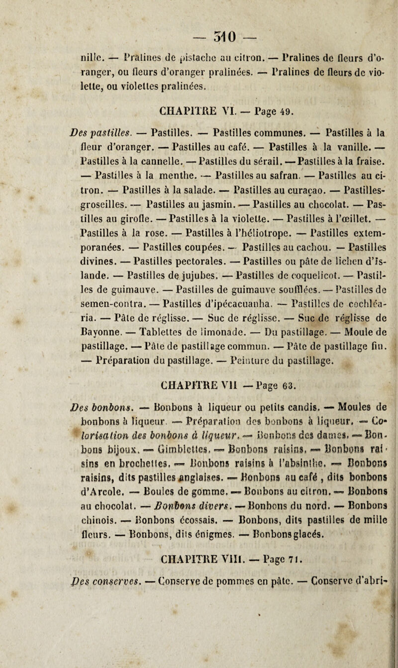 nille. — Pralines de pistache an cilron. — Pralines de fleurs d’o¬ ranger, ou fleurs d’oranger pralinées. — Pralines de fleurs de vio¬ lette, ou violettes pralinées. CHAPITRE VI. - Page 49. Des pastilles. — Pastilles. — Pastilles communes. — Pastilles à la fleur d’oranger. — Pastilles au café. — Pastilles à la vanille. — Pastilles à la cannelle. — Pastilles du sérail. —Pastilles à la fraise. — Pastilles à la menthe. — Pastilles au safran. — Pastilles au ci¬ tron. — Pastilles à la salade. — Pastilles au curaçao. — Pastilles- groseilles. — Pastilles au jasmin. — Pastilles au chocolat. — Pas¬ tilles au girofle. —Pastilles à la violette. — Pastilles à l’œillet. — Pastilles à la rose. — Pastilles à l’héliotrope. — Pastilles extem¬ poranées. — Pastilles coupées. — Pastilles au cachou. — Pastilles divines. —Pastilles pectorales. —Pastilles ou pâte de lichen d’Is¬ lande. — Pastilles de jujubes. — Pastilles de coquelicot. — Pastil¬ les de guimauve. —Pastilles de guimauve soufflées. — Pastilles de semen-contra. — Pastilles d’ipécacuanha. — Pastilles de cochléa- ria. — Pâle de réglisse. — Suc de réglisse. — Suc de réglisse de Bayonne. — Tablettes de limonade. — Bu pastillage. — Moule de pastillage. —Pâle de pastillage commun. — Pâte de pastillage fin. — Préparation du pastillage. — Peinture du pastillage. CHAPITRE VII — Page 63. Des bonbons. — Bonbons à liqueur ou petits candis. — Moules de bonbons â liqueur. — Préparation des bonbons à liqueur. — Co- lorimlion des bonbons à liqueur. — Bonbons des darnes, — Bon¬ bons bijoux. — Gimblettes. — Bonbons raisins. — Bonbons rai - sîns en brochettes, — Bonbons raisins b l’absinthe. <■— Bonbons raisins, dits pastilles anglaises. — Bonbons au café , dits bonbons d’Arcole. — Boules de gomme. — Bonbons au citron. — Bonbons au chocolat. — Bonbons divers. — Bonbons du nord. — Bonbons chinois. — Bonbons écossais. — Bonbons, dits pastilles de mille fleurs. — Bonbons, dits énigmes. — Bonbons glacés. CHAPITRE VIII. — Page 71. Des conserves. — Conserve de pommes en pâte. — Conserve d’abri-