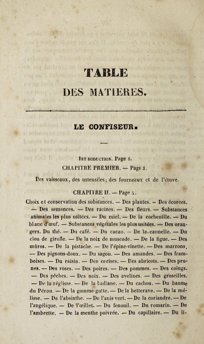 — TABLE DES MATIERES. 1 LE CONFISEUR. Int rodüction. Page 1. CHAPITRE PREMIER. — Page 3. Des vaisseaux, des ustensiles; des fourneaux et de l’étuve. CHAPITRE IL — Page 5. • Choix et conservation des substances. — Des plantes. — Des écorces. — Des semences. — Des racines. — Des fleurs. — Substances animales les plus usitées. — Du miel. — De la cochenille. — Du blanc d’œuf. — Substances végétales les plus usitées. — Des oran¬ gers. Du thé. — Du café. — Du cacao. — De la-cannelle. — Du clou de girofle. — De la noix de muscade. — De la figue. — Des mûres. — De la pistache. — De l’épine-vinette. — Des marrons. — Des pignons-doux. — Du sagou. — Des amandes. — Des fram¬ boises. — Du raisin. — Des cerises. — Des abricots. — Des pru¬ nes. — Des roses. — Des poires. — Des pommes. — Des coings. — Des pêches. — Des noix. — Des avelines. — Des groseilles. — De la réglisse. — De la badiane. — Du cachou. — Du baume du Pérou. — De la gomme-gutte. — De la betterave. — De la mé¬ lisse. — De l’absinthe. —De l’anisvert. — De la coriandre. — De l’angélique. — De l’œillet. — Du fenouil. — Du romarin. — De l’ambrette, — De la menthe poivrée. — Du capillaire. — Du li-