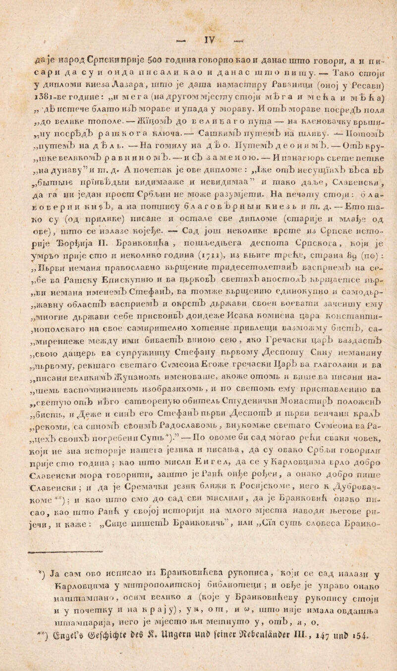 д& је народ Српскипријс Soo година говорио као ir данасшгпо говори, а и пи- с а р ii д а с у и о н д а п и с а л и и а о и д а н а с ш m о n и ш у. — Тако craojir у дипломи ннезаЛазара, шпто je дагаа налтасширу Раваници (оној у РесаБн) i38i~Be године: „и rvi ег а (на другоммјеспту сптоји мБ г а и м е Р а и ivi Ћ h а) „ 'дБ истпече блапто изЂ мораве и упада у мораву. И отЂ отораве посредЂ иолл з,до велике пгополе. —-ЖГцомЂ до великаго пута— на кленовачку врвши- „ну посрБдБ рашкога клкзча. — СашкимЂ пугоемБ на шливу. Ilomoivib „путемБ иа д t> л t. —Ha гомилу на д Ћ о. ПутемЂ д е о н и м’b, — Omb кру- 5,шне великомЂ р а в н и н о шЂ. —- и cb заменого, — И панагнзрв свете гхетке „на дунаву”и т. д. А почешан je ове дипломе : Дже omb несугцГихБ вБса вБ 3,бв1тм1б пршвБдвш видимааже и невидимаа ” и тако даље, Славенскд , да га im један просга Србљин ие може разумјети. На печадту сгпоји: бла- в о в е р ii и к ii s’b, а иа погпнису б л а г о в Ђр н м и к н е з в и m. д. — Егао ma- 2io су (од прилике) писане и оегаале све дипломе (сгаарије и млзђе од ове), шшо се налазе Kojef>e. —- Сад још неколике врсше из Српсне исшо- рије Ђ.орђија II. БранковиРа r иошљедњега деспогпа Српскога, који је умрЂо прије сшо ii неколино година (1711), из књиге mpefie, страна 8u (пе) : „Пврви немана православно кврвцение тридесетолетанБ васприемБ на се- „бе ва Рашску Едискупшо и ва нврковЂ светихБ апостолБ ввршаегасе лвр- „ви неманл именемБ СгпефанБ, ва томже кврвценто единонупно и самодвр- „жавну обласпЉ васприемБ и онрсгпЂ двржави своеи воевати заченшу ему „многие двржави себе присвоивЂ дондеже Исан.а комнена цара консгаанти- рнополскаго на свое самирително хотенне привлеи;и вазв|ржму бистБ, са- „мирениеже между гшш биваетБ винот сек> , ако Гречаски царБ ваздастБ „свого даицерв ва супружиицу Стефану пврвому Деспогпу Сину неманину „дврвому, рекшаго свешаго Омеона Егоже гречасни ЦарБ ва глаголани и ва 59писани велинимБ ЖупаноМБ именоваше, лноже отомв и више ва писани на- „шемв васповдинаниемБ изобразихомв, и по светомБ elviy приставлениго ва „светуш опЉ н'Бго сашворенук) обшпелв Студеничии МонастирЂ положенЂ „биств, иДеже и синБ его СтефанБ пврви ДеспогаБ и пврви венчанп кралБ „рекоми, са синозуЉ своишБ Радославомв , внуномже светаго Cv.vieoHa Еа Ра- „цехБ своихЂ погребени СутБ*).” — По oßoivie би сад могао pefiii сванн човек, који не зна историје наше1а језика и писања, да су овано Србљи говорилп прије сто годииа ; као шгпо мислп Енгел, да се у Карловцима врло добро Славенсћи мора говорити, зашто јеРаиЕ онБе ро!;ен, а онаво добро пише Славенсни ; н да је Сремачки језиа ближи к Роеијсноме, него н Дуброва.ч- Koivie : ii као шппо civio до сад сви мнслили, да je БранковиБ. окзко гш- сао, г.ао шшо Раић у својој историјн на млого мјеста наводи љегове ри- јечи, и каже : „Cape пишетЂ БранновнчБ р плн „Cia сутв словеса Бранко- v) Ja сам ово исписао из БранкоЕнБева руиописа, коД се сад налазн у Карловцггма у мшпрополишсној библиотеци j и овђе je унраво онако нашгаампано, ociiivi велпно л (ноје у Бранковићеву рукопнсу сгпоји и у почетпку и на крају), yw, огп, и шпто наје имада овдашња штампарија, него je мјесшо њн метнушо у, отБ, н, о. **) Ш Untern unö fein« ^e&enlan^er III., 147 unfc *54.