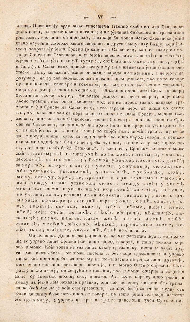0жи|и. Први имају врло мало сгшсагпеља (зашшо слабо ко зна Сларенст| језик гпако, да може књиге писагди; а ни рјечника онаковога нд rpaiviarniiRe 30111 нема , као шгпо би требало, и из који би човен могао Славенсни језик m ако научшпи, даможе нњиге писацш), а други шутјусилу Божју, Roju јед- нако цоправљају језик Српски (а кашгпо и Славенсдц, вад не зиаду нн ка^ 1го ј,е Српски ии Славенсни, н. п. мна з шјесгао iviл а з $ месВц и vi 'b сБ ц, ivi јесшо ivi Ћ с а цЂ ; о п о ivi t> н у m и с е, с м t> ш а гп и, о к е р в а в и m п , е р ђ а Ч гп. д.) , н Славенском приближавајуи граде кн>ижевни језик (зашто онн мисле, да су нњижевни језици осшалије народа начпњени, а не iviory да разумију, да су сви народи подели шгсаггш ohiilvi језином, нао uirno говоре орачи и вопача, свињари и гоЕедари, па кад се почело љспше мислити, онда су и језици љепши и о с т али) А како то они чице? Сваки no својој EOJbii и по cBoivie внусу. Никаквим језиком на овом свијету нпје гпако ласно писагои , као obiiivi ibhobiiivi : код њи не гпреба знашц никакве гра- матике (ни Српске ни Славеиске), цего зарежи nepo па пдши по сЕоме Екусу, како гап кад цз цера истече: што не знаш Српскд, метнд Сла-» Еенскиј што не знаш Славенсид, мегани Срцски; а шгпо не знаш ни Срп- cRii ни Славенски j мепши како гдн драго (што ти прије на yivi падне): ђе се нз два језика (и из mpefie ^лаве) по својој вољд треБд градд , гпу се де вдоже погријвшмши ј caivio да ндје чпсгаб као што народ говорд, а остало све може иодндјетд. Сад се не треба чуднгпи, зашгцо се у дас нњиг^ пи- шу „по нраваламЂ бабм Смиланм'”, и кадо се у Српскшм књигама може напд : и а с ш м р е вБ, пастшровБ, пасгашрен, н а с ш ri р а ; ivi о ;vi a r а, м о ]м r о в b ; о в а г о ivi о е г а \ у Б о с н о ii, у Б а ч к и ; п о с ш е л i ii, д Б в i' ii; ш в о р л m b, ш в о р e j т в о р у 5 п у ж a т и, успужатиЈ л к>6 л Б т б и ? обзирешв и се , успавленБ, успавлБнЂ, в р е б л a ni e ; лгобу, т о л у, г о в о р у , r р а с у с е ; п р и с е б н и п р н честншх!) м бј с л е н ; и з b ivi е ж д у н и м а ; у т в е р д н л т б о в в ivi е ж д у в a с b ; у q в и м b> е г о дилекгпми ; шр и , ч e тшри ко р a rов b ; 3a ivi о fiи, з а ч у ш и, з а учити, з а слушаши; д а л ц донетн, ч и н и л и су д о k и ; н о р ч~ ш а р и ц а , к р ч м а р и ц а } mepiitt, трње; овде, о в д t>, о в д i’ e j с в Ђ- а , сеВшбз, CBemta; нтма, н i' н ivi а , н i‘ и м а , ц и ivi a ; н в о ir , н i о и , нои; с в i 10 , с в i io х b , в с Б хb ; в b iij а цb , вb шгп ацb>, вb- ш ш е ц1а ; пасче, n а ш ч е , ц а гц е ; жепЂ, д же ii'b , дчеиЂ, чебЂ; ш е с е ц b , m е cb цЂ , ivib с а i{'b , ivib с Ђ цЂ ; тренавице нвене, n о- вВств еа; omb нее, оеоло н Ђ , 6e3b нве и ш. д. Од почеггша Досигаејева једнако се налази паметни људи, ноји желе да се упрзво цише Српски (вао шгпо народ горорц), и пишу волино који зна и ivioate. Који човек не зна ни за нанву грамашину, ишгш за какав дру- ги језик осим свога , он може писати и без своје грамагпиве ; и управо онано Rao шгпо nipe6a : зашто му де може nacirjn на ум да пише друкчнје, дего онаво Rao што се говорн; шако je, н. п. могао Oivurp спјевати Или- јаду и Одисеју не знајуБи шг писаши, вао и наши сгпарцд и слијепди шгпо су спјевали шолику снлу пјесам.а. Али људи ноји су што учили , к знаду да језик иша невавва правила, они веБ не lviory пнсатн без грама- Јпине (Beb ако да je Rojii caivi граматик): зашшо би (као учени људи) све ради да пишу боље него што се говори, na затпо језин но својој naiviemii ропр,авфајуЈ а управо кваре и грде: гаако, н. њ учен Србљли гш-