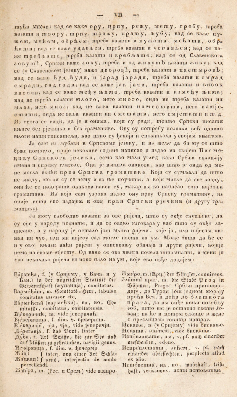 укукн мисли : кад ce каже о р у , ц р п у, р е ж у, м е m у, г р е б у, тпреба казати и птвору, птрпу, шражу, ирашу, љубу; над се ћаже пу- зк е т, ш е кем , о б р Jk е ivi, гпреба казапш и п у ж а m и , ivi екгаи, обр- Јг a m и ; на д се наже у д а в љ е н , треба назати и усг.ављен; над ce Ka- ufte шребљаше, гпррба назатц н вребљаше; кад се од Славенскога зовутЂ, Српски каже зову, треба и од живутЂ казати живу; кад се (у Славенском језику) каже дворовЂ, гпреба казагпи и пасгптровЂ; кад се каже Буд Будн, и јарад јаради, треба казати и civipa д смради, гад г а д и; кад се наже јан јачи, mpeba казати и висок височи; кад се важе међу њ и ш а, пгреба казати и између њима; кад не гпреба назати млого, него много, онда не гпреба назаши ни м л а з , него м наз; кад не ваља казати н амес ш и ш и , jiero н а ivi ј е- стити, онда не ваља казати ни смешаши, него смјетати и ш. дч Из oEora се види, да je и онтма, који су ради, тешко Српски писагпи нњиге без рјечника и без грамзпшке. Ову су потребу познали веЕ одавно млогн наши списатељи, као шгпо су ^екоји и спомињали у својим књигама. Ja caivi из љубави н CpncRoivie језику, и из жеве да би му се што брже помогло, прије неколике године написао и н.здао на свијегп ITncivie- циду Српснога језика, caivio као мали углед како Србљи склањају имена и спрежу глаголе. Она je ишшла онакова , као шгао je онда од ме- не могла изи&н прва Српска граматина. Који су сумљали да шшо не знаду, могли су се чему и из ње поучити; а ноји мисле да све знаду , они Бе се подерати омакови какви су , макар и;м ко написао сгпо најбољи граматика. Из Rojn сам узрока издао ону прву Српску граматику, из онпје исгпн ево издајем. и овај први Српскн рјечник (и другу гра° магаику). » Ja могу слободно казагпи за ове ријечи, шгпо су овђе скупљене, да су све у нар.оду познате, и да се овако изговарају као шгао су овђе за- писане ; а у народу je осгпало још млого ријечи , које ja, или нијесауг ни- кад ни чуо, или мн нијесу сад могле пасгаи на ум. Може битн да fie се иу овој књизи Hafiii ријечи у описивању обичаја и други ријечи, нојије нема на своме ivijecmy. Од како се ова. књига почела 'шгаампагпи, и мени je ево неколико ријечи на ново пало на ум, које ево овђе додајем: Вармеђа, f. (у Сријеоту, у Бачк. и у Бан.) in ber wngrif^n Sfatifttf bie C^efpönnfc^ßft (жупанија), comitatus. Вармеђаш , m. (SormtötS = Jpecr, tabulae comitatus assessor etc. БармеБсни (вармеБки), ка , ко , mitatš* / comitatus, comitatensis. Вјеверичик, m. vide јеверичиБ. Вјеверичица, f. dim. v. вјеверица. Вјеверичји, чја, чје, vide јеверичји. Дереглија , f. baš> 'Boot, linter. Д^'ба, f. JXrt bie jur @ee itnb auf ^:Iü§en ju gebrauchen, navigii genus. Ђечермица , f. dim. *>. ђечерма. Жац! I interj. uon einer 21t't @d)Tcis Жицкац! ј genž , interjectio de modo percellendi. Жмирџ, m. (Рес. п Срем») yide жмиро. Жмиро, т. (Ерц.) bet* Blutgier, conmvens. 5 л am hu npar , m. bie 0tabt ф i a Cf itt Böhmen, Prag«. Србљи приповлје- дају , даТурди још једном морају проБиБеч, ii доки до Злашнога п р а г а , да им оиђе коњи позобљу зоб, што iiivi je оставно свети Јо- ван 5 па iie и npruovi оданде и жеде f с преслицама гонит.н натраг. Иснање, n. (у Сријешу) vide бнскање. Иснаттш, иштем, vide биснатл. Испбклањати, ам, v. pf. паф eiitanbesr »erfcbenüen, edono. Испреплетати , леБем, v. pf. раф einanber übcrf(ecl;ten, perplecto aliud ex alio. Истбветни, на , но , roahrhöff, leib- haft, Yerissmius: нсгаи исшоветди»