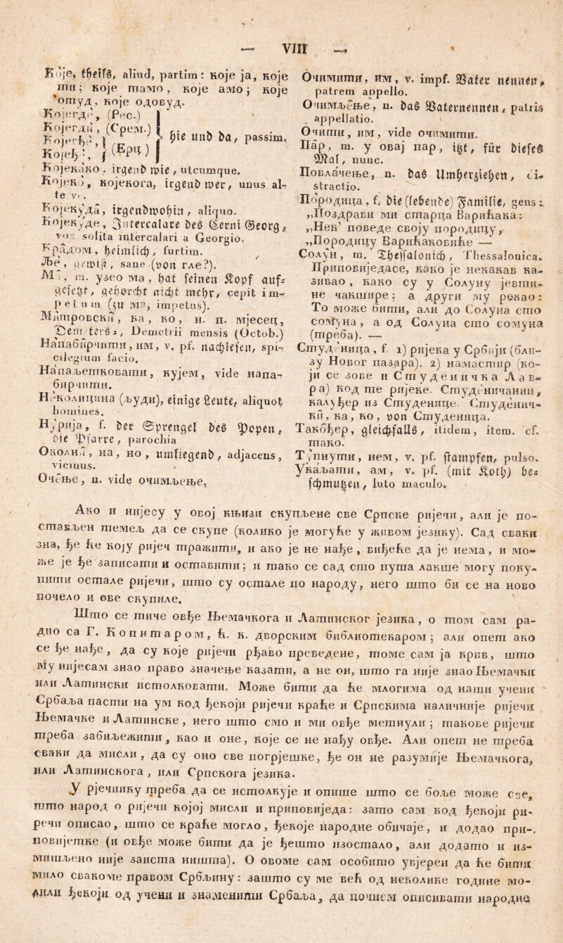 Koje, ffjeifS, aliud, partim: Koje ja, које ти ; које maiwo, које амо j које ‘огпуд, које одовуд. Којегде,' Којегди , Којегђе, I KojfeJ) •, J f Којекако . irgeab miß , utcumque. КојекЈ, којекога, irgeubmec, udus al- te V' . Kojt-куда, itgenbmol)ia , aliquo. Којек/де, 3иtevcalare beš (šernilBecrg* v*» ' solita intercalari a Georgio. paД'оM , i)dm (iф , fu rtim. J!>e, gannit, sane .(von гле?), M ;, m. узео ма , bat feinen $opf auf- 9,cid3f/ Д<фОгфС niфt mebr, cepit im- P C t n m Gn ivi a, impetus). Митровски, ка , ко , н. п. шјесец, Öem terđs, Demetrii mensis (Octob.) Напабирчити, mvi, v. pf. паф1е[еп, spi- cilegium facio, Напаљепшовати, кујем, vide напа- бирчипш. Иеколицина (људи), einige Cuntte, aliquot homines. Нурија, f. bee ©prengel beö ipopen, Die Pfarre , parochia Околна, на, но, xmiliegenb, adjacens, viemus. ОчРње, n. vide очимљење. (Tee.) (Cpeiw.) (Ерц ) Џ* mtb ba, passim. Очимити, им, V. impf. $а!ек nemtett„ patrem appello. ОчимљРње, n. baS s,ßatei*nenneit , patris appellatio. Очиши, им, vide очшушти. Пар, m. y овај nap, ifcf, füc biefeS s3Jlal, nunc. Повлачење, n. ba§ Uml;er§iel;ctt, ci- stractio. Породмца, l bie(tebenbe) gamilie, gens i „Поздрави iviii старца ВариТака: >?Нек’ поведе своју породицу, „Породицу ВариТаковиТе — Солјун, m. Xbeffalonicb, Thessalonica» Приповиједасе, како je некакав ка- зивао , како су у Солуну јевгпи» не чакшире; а други iviy ренао: То може бити, али до Солуна сто coivt)Ha, а од Солуна сгпо сомуна (треба). — Сгпуд ница , f i) ријека у Србији (бли- зу Новог пазара), 2) намаспшр (ко- ји се зове u С т у д е н н ч к а Л а в- ра) код те ријеке. Студсничанин, кал^ер из Сгпуденице. * Студенич- ни, ка , ко , von Студеница. Такбђер, gleichfalls, itidem, item, cf, тако. Тупнути, нем, v. pf. ffampfen, pulso. укаљати, ам, v. pf. (mit &otl;) bc* (фmitten , luto maculoo Ако и нијесу у овој књизи скупљене све Српске ријечи, али je по~ стављен темељ да се скупе (колико je могу&е у живом језику). Сад сваки ,зна’ коЈУ ријеч тражштш, и ако je не нађе , виђеБе да je Heivia, и jvio- же je ^е записати и оставити; и тако се сад сшо пута лакше могу поку- штш осгпале ријечи, што су остале по народу, него шпго би се на ново почело ii ове скупиле. lilmo се гпиче овђе Њемачкога и Лагпннског језика , о moivi caivi ра- дпо са Г. Копитаром, h. к. дворскшм библиотекаром ; али опет ако се 1?е нађе , да су које рнјечи р^аво иреведене, moivie сам ja кркв, што му Hnjecavi знао право значење казати, а не он, што га није зиао Љемачки илп Аатински истолкоЕати. Може бити да Бе млогилча од наши учешс Србаља пасти на ум код ^екоји ријечи краБе и Српскима наличније рнјечк 1Бемачке и Латинске, него што смо и ми овђе шетнули ; такове ријечи треба забиљежиши, као и оне, које се не нађу овђе. Али опеш не треба сваки да мисли, да су оно све погрјешке, Јђе он не разумије Њемачкога, или Аатинскога , нли Српскога језика. У рјечнику треба да се истолкује и опише шгпо се боље гаоже сзе, шгпо народ о рцјечи којој мисли и приповиједа: загпо сам код ђекоји ри» речи описао, што се npafte шогло, ^екоје Бародне обичаје, и додао npn-, повијешке (ii ов^е може бити да je јђешто изостало, али додашо и из- мишљено није заиста ништа). О овоме сам особито увјерен да fte бити зушло свако vie правом Србљину: зашто су ме веБ од неколике године мо- лнлп од учени u знаменити Србаља, да почнем описивати народна