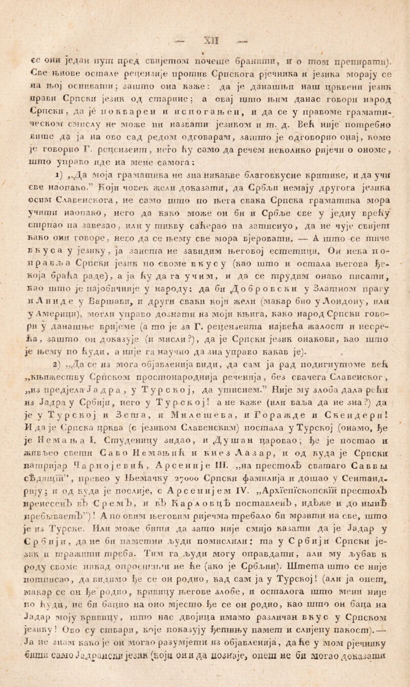 се они један пугп пред свнјетом почеше браннтп, и о шом препиратп). €ве њиове остале редензије прогаив Српскога рјечника и језнка морају се иа њој оснпвати; зашто она каже: да je данашњи наш црквенн језик арави Cpnciiii језик од сшарнне ; а овај што њим данас говори народ Српски, да je нокварен и испогањен, и да се у правоме граматн- ческом смпслу не може mi назвати језиком и гп. д. Већ није потребно више да ja на ово сад редом одговарапг, зашто je одговорно онај, номе je говорио Г. рецензенш, кего ћу само да речем неколико ријечи о ономе, шшо управо иде иа меие самога: 1) „Да моја градатика не зна никакве благовкусне кригаике, и да учи све наопако. Који човен жели доказаггш, да Србљи немају другога језика ©сим Славенскога > не само што но њега свака Српска гралгатина iviopa учиши наопако, него да како може он би и Србље све у једну врећу ешрпао па завезао ; или у тикву cabepao иа затиснуо, да не чује свијегп како owii говоре, неео да се њему све мора вјеровати« — А шшо се гппче вкуса у језину, ja зацота не завидим његовој естетициг, Он нека ио~ правља Српсни језик ио своме вкусу (као шгпо и осгпала његова f>e- Roja bpaiia раде), а ja hу да га учим, и да се гпрудим онако писати, као што je најобичније у народу; да би Добровски у Златном прагу иЛинде у Баршави, к други свани којп жели (макар био уЛондону, или у Авдерици), могли управо дозкати из моји књига, како народ Српски гово- ри у данашње вријеме (а то je за Г. рецензенгпа највеБа жалосш и несре- Jia, зашто ои доназује (и мисли?), да je Српски језик онакови, као шшо је њему по Буди, а шгје ганаучио да зна управо какав je}. 2) ,,Да се из мога објавденија види, да сам ja рад подигиутоме ве!г „књнжеству Српском простонароднија реченнја, без свачега Славенског, „из предјела'Ја д р а ј у Турској, да уишснем.” Није iviy злоба дала pefui мз Јадра у Србији, него у Турској! а не каже (или ваља да не зна ?) да je у Т у р с к о ј и 3 e m а , и М и л е ш е в а , и Г о р а ж д е и С к е н д е р а ! И да je Српска црква (с језиком Славенсшш) посшала у Турској (онамо, ђе je II e in а њ a I. Студеницу зидао, и Душан царовао; :ђе je посгаао и живљео ссегпи Саво Немањић и кнезЛазар, и од нуда je Српски цаптријар lI а р н о ј е в и ? Арсеније III. ,,на престолВ свлтаго Саввм с^длшји'’, превео у ЗБемачку 27000 Српски фамилија и дошао у Сеншанд- риЈУ; ii од куда je послије, с Арсенијем IV. „АрхГепГскопскш пресгаолЂ вренесенЂ вЂ Cpeivib, и B.b КарловцБ поставлеаЉ , идБже и до ншн'Б лребшБаетЂ’1)! Апоовим његовпм ријечма шребало би мрзити на све, шшо je из Турсне. Или може бштш да запто није civiiijo назапш да je Јадар у Србији, да не 6и памегпни људи помислили: гпа у Србији Српски је- 3KR ii тражигаи треба. гГим га људи могу оправдати, али му љубав к роду CBOivie нинад опроспг.тчг не ће (ако je Србљин). Штета шшо се није iioramica-o, да видшмо b,e се он родио, над сам ja у Турсној! (али ja опеш, макар се он ј^е родио, нривицу љегове злобе, и осгпалога шпто мени није по ћудц, не би бацио ка оно lvijecrao ^е се он родио, нао шгпо он баца на Јадар моју кривицу, шпто нас двојица шмамо различан внус у CpncKoivi језииу! Ово су сгпвари, кпје показују ^етињу памеш и слијеиу пакосш).— Ja не 3iiaivi кат.о je он могао разумјегпи из објавленија, да ке у iviorvi рјечнику €дшн саадо Јадранскд језик (fcoju они да до*наје, одеш не бд дзогао доназати