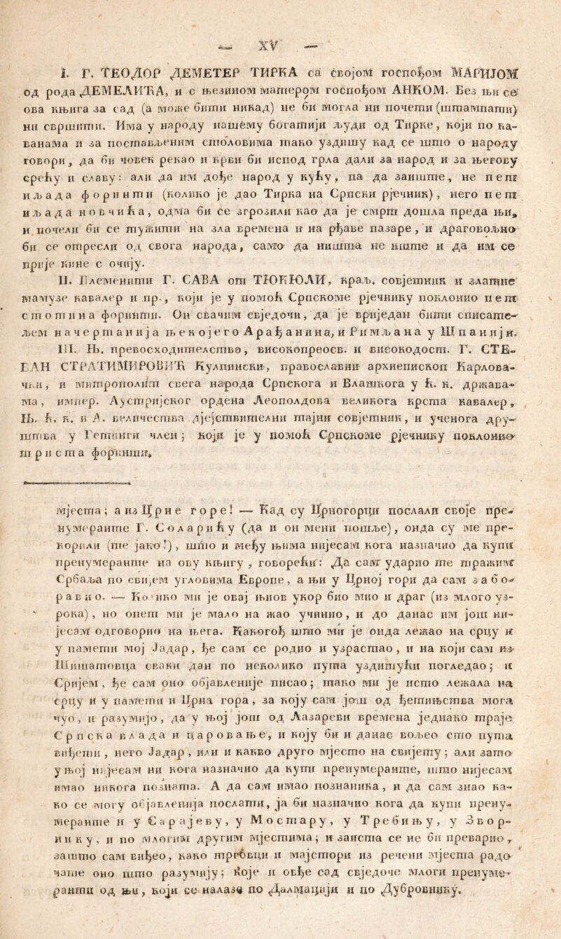 I. г. ТЕОДОР ДЕМЕТЕР ТИРКА са ćbojom rocnoljoivi MAPHJOM од рода ДЕМЕЛИЋД, и с њезииом матером госпођом AHKÖJYL Без њи c© ова нњига за сад (а може бити никад) не би могла ни гшчеши (штагапати) ни свршитп. Има у народу нашбму богашији људи од Тприе, ноји по &а- ванаМа и за постављеним столовима тано уздишу кад се шпш о народу говори, да би човек рекао и крви би испод грла дали за народ и за њевову срећу n славу: алн да им до^е народ у нуЕу, па да заиште, не nera иљада форинти (иолино je дао Тирна на Српски рјечник), него пеш иљада иоВчиЕа, одма би се згрозили иао да je емрш дошла преда њи# н почели би се ту&штш на зла времена н на рђаве пазаре , и драговољно би се отресли од свога народа, caivio да нишша не шштхе и да им се rjpnje г.ине с очију. II. Блеменити Г. САВА ош ТНЖНЗЛИ, краљ. совјетник и .златгше мамузе вавадер и ,пр., ноји je у noivioli Сросноше рјечшшу поклонио пеш сшошпна форишгш. Он свачпм свједочи, да je вриједан биши списаше- љем н а ч е р m а н и ј а њ е к о ј е г о A р а ђ а н и н а, и Р и м љ а н а у Ш n а н и ј и. Ш. Hi. превосходишелетво, висонопреосв. и внеокодост. Г. СТЕ~ ЕАН СТРЛТИМИРОВШл Кулшшеки, правоелавни архиепископ Карлова- чки, и мигпрополбгп свега народа Српскога и Влашкога у E. к. држава-» ма, импер'. Аустријског ордена Леополдова велнкога крсгаа кавалер, IL. E. r. и А. величества дјејсгавителни тајни совјетник, и ученога дру- шгпва у Гегтшги член j који је у noivioE CpricHoivie рјечнику поклоиио т р п с т а форенгшг. мјеста; аиз!|рне горе! — Кад су Дрногорци послали своје пре~ nyivrepaume Г. С олариЕу (да и он менп пошље), онда су ivie npe- корпли (me јако Г), шшо и ме^у њиша нијесам иога назначно да кугш пренумеранте на ову књигу , говореВи: Да саж ударио те траштг Србаља по сви,ем угловима Европе, а њи у Црној гори да caivi з а б равио. — Кочшо зуш je овај њиое укор био мио н драг (из млого уз- рока) , но oriem rvni je мадо на жао учинно , и до данас им још ки~ jeca;vi одговорио на њега. Как-orofj што ivnr je онда лежао на срцу i« у памегпи ivioj Јадар, f>e сам се родио и узрасгаао, и иа који caivi из» Шишагповца сваки дан по неколико пугпа уздишући погледао; и Сријем , l)e сам оио објавленије писао; тано ми je исгпо лежала на срцу и у памепш и 1Јрна гора, за ноју сам join од ^етпњсшва мога пуо, и разумијо, да у њој још од Лазареви времена једиано гпраје Српска в л а д а н царовање, и коју би и данас вол-.ео сто пута впђепш, него Јадар , или и наг.во друго мјеспто на свијеглу ; али зато у њој нДееам ни вога вазначио да кугпг преиумеранте, шгао mrjecaivE Hiviao нпкога позната. А да сам имао познаника, и да сам знао ка- ко се могу објавлеппја иослагпи, ja би назначио кога да купи прену«. теранте п у € а р а ј е в у , у М о с гп а р у » у Т ре би њ у , у Звор- н и к у, ii no млогпм другим мјесшнма; и заисша се не би преварио 7 зашшо сам виђео, како гпргбвци и мајсгпори пз речени ivijecma рада чаше оно штпо разуми ју; i?oje и овђе сад свједоче млоги преиум©- paamu од , воји ее иалазв no Далтацвји и до Дубровниву.