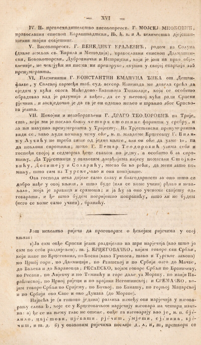 цравославни епископ Барлштадтскн, Њ. к. н. и А. величества дјејсгави-, шелни шајни совјетннк. V. Високопреосв. Г. ЕЕНЕДИКТ КРАЉЕВИЋ, родом пз Солуна (дакле земљак св. Ћирила и Методија), 'нравославни еиископ Далматин- ски, Бокоиоторски, Дубровиички и Исгпријски, који je још на прво o6ja- Еленије, не чензјући ни rmcivia ни препоруке, скугшо у својој епархији io5 пренл меранта. VI. Племештш Г. КОНСТАНТИН ЕМАНуИЛ ЂИК.А om Дегаан- фалве з у Салској вармефи таб. суд. асесор. Изненада ме довела среБа да сједтм у куЕи овога Маћедоно - Влашкога Ткжголије, који се оеобито ©брадовао кад je разумијо л виђео, да се у његовој куВи ради Српсни рјечник , и засвЈедочио je да ra je он одавно жељео и гпражио због Српсно- га језика. VII. Покојни и незаборављрни Г. ДРАГО ТЕОДОРОВИЋ из Трнје„ cma , којн ши je поелао близу четпнри сшогпине форинши у сребру, и sa њи накуиио пренумераиша у Тријесту. Из Трјестански пре-нумеранта биди се , г.ако људи помажу чему о&е, н. п. галадсше Ерцеговцу Г. Вили- п у ЛучиЕу не шреба више од једне књиге, али он oite да узме lo , па да понлони сиротињн; гаако Г. Петар Теодоровић узшма себи и гоепођи својој и седморма ^еце сваком по једну, а особишо 6 за сиро- гпињу, Да Трјестанци у овановим дога^ајизма нијесу помагали Стојко- в и E у, Д о с и т е з у и С о л а р и R у, могао би ro реЕи, да шени зато по» мажу , што еам из Турскедкао и они понајвише. Ова господа нека дијеле caivio славу и благодарносш за оно шгпо се добро на^е у овој књизи, а шшо буде (или се коме учини) р^аво и иева- л>ало , моја je кривица и срамопта ? и ja Еу за оно ученоме свијегпу од- говарагпи, и ђе штпо будевд погријешио иоправиЕу, шгао ли не б^дем (него се нсше caivio учини) , браниЕу. / f * Џ Јога неколико ријечи да проговоршм о ^екојим ријечима у овој шбизи : s)Ja сам овђе Српски језик раздијелио на гпри нарјечија (као шшо je сам по себи раздијељеи), ш. ј. ЕРЦЕГОВАЧКО, Hojinvi говоре сви Србљи , који живе по Ерцеговишт, no Босни (како Грчвога, гпако и Турског занона) по Црној гори, по Далмацији , по Рватској и по Србији озго до Мачве, до Баљева и до Карановца ј РЕСАВСКО, нојим говоре Србљи по Браничеву, jjo Ресави, по Лијевчу и но ТемниЕу и горе даље уз, Мораву, по наији Па- раппксиој, по Црној ријеци и по крајнни Негогпинској; и СРЕМАЧ.КО, ко- јим говоре Србљи по Сријеоту, по Бачкој, по Банатпу, по горњој Маџарској и по Србији oro Саве и око .Дунава (до Мораве). Највећа je (и готово једина) разлика између ови нарјечија у изгова- рању слова Б , које се у Ерцеговачком нарјечију изговара на чегпири начи- иа: а) ђе се иа њему глас не отеже, онђе га изговарају вао je, н. п. бј е~ лнло, цвјешови, пјевати, рјечит, умјеши, с јенина, вј е- чиш, и т. д. б) у оваковим ријечима послдје д, л? н, ш, прешвори се