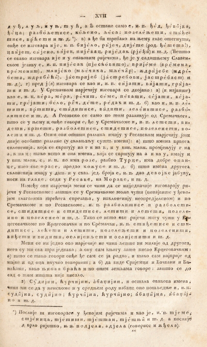 д y|, a у љ, м у њ, ш y fi, a £ остане самое, н= п. ђ е вб ј к a, Јђ с ц а ; разбољешисе, кбљено, љеса: позелењети, сши^е*1 гп ис е, в р ü е т и и ш. д, *). в) а би требало на њему глас отегнути* онђе се изговара ије, н. п. бијело, ријеч, дијете (род. f>emema!), ц в и ј е т, с и ј е н о, в ii ј е к, п и ј е в а ц, р и ј е д а н (р ј е ђ и) и га. д. (Бешшо се овако изговара и је и у онаковим ријечима, {,е je у садашљему Славен« сном језику е, н. п. пијесак (п ј е ск 6 в и га о), врнјеме (в р е м е н а , в р e ivi е н и ш), мл и ј е н о (ivi љ е ч и к а , мљечар), ж д р и ј е б е (ж д р е- бета, ждребеЕи), јаошријеб (ј а с т р е б о в и , ј а с т р е б а с гп) к т. д.)# г) пред ј (,i) изговара се као и, н. п. сијати, вијати, грија- т и и гп. д. У Сремачком нарјечију изговара се двојако : а) (и највише) као е, н. п, вера, мера, речит, семе, певати, сејати, веја- ши, г р е ј а т и ј б е л о , р е ч, дете, редак и ш. д. б) као и, н. п. л е- пт иши, в р т ii га и , сшидитисе, вндити, зеленишисе, р а з б б-г лишисе и m. д. А Ресавско се само по том разлинује од Сремачкога, што се у хвему и, онђе говори е, ђе у Сремачкоме и* н. п. дегпеши, ви- д е ш и , вртети, разб олетисе, сшидешисе, позеленеши, в о- лети ii т. д. Оснм ови oiiiimm разлииа имају у Ресавском нарјечију joni двије особшпе разлнке (у склањању сушпг. имеиа): а) што имена првога склоненија, која се свршују на г и на н, и у вин. млож. промјењују г на з, к иа ц; гпако исшо и она имеиа, која се свршују на а и на у, uiviajy н у впн. млож. с, н. п. во има розе, разбио Турце, шма добре опан- це, изео све opace, продао кожусе и ш, д. б) шгпо имена другога склоненија имају у дага. и у сказ. јед. броја е, н. п. дао девојке јабуку, носи ка главе, седи у Реоаве, на М о р а в е , и га. д. Изме^у ови нарјечија мени се чини да се најједначије изговарају ри- јечи у Ресавскоме: зашгао се у Сремачноме отоже чугаи (понајвише у ђеко- јим глагодима mpeEera спрезања, у нанлоненију неопредјеленом) и no Сремачкоме п по Ресавскоме, и. п. разболигаисе и разболетпи- с е , с ш и д и ш и с е и сшидешисе, л е ш и ш и и лешеши, позеле- нно и позеленео и m. д. Таио се исгпо ©ве ријечи могу чугпи у Кјр«' цеговачкоме no Ерцеговачки и по Срсмачки , н. п. с ш ш I) e m и с е и с m и- д ii ш и с е , л e fi e m и и легаиши, позелењегаи и п о з е л е н и m и , в и ђ е ш ii и в и д ii га н , о с л и јепљет ti и о с л и ј е n и т и и т. д. Мени се ни једно ово нарјечије не чини љепше ии милије од другога, него су ми сва три једнана; а ову caivi књигу зашо писао Ерцеговачшш : а) шгпо се гаако говори оиђе ђс eam се ja родио , и тако caivi најприје од мајне и од оца научио говориши ; а 6) да виде Срнјемци и Бачвани и Ба<- наБани, нако њиова браБа и по omnvi земљама говоре ; зашшо се дс> сад о том нишша није дисало. 2) С-удијин, Бурчијии, абапијин, и осгпала овапова имена , ^нни гаи се да у жеискоме и у средњем роду избзде оио пошљедње и, н. п. с у д п ј н а , с у д н ј н о j fe у р ч n ј н а , Б у р ч и j н о; а б а џ и ј н а , а' б а и и ј * н о и т. д. ' ■■■ rwi^rrwuiuilj» ) Дослије т изговораег у ђекојтм ријечнма и као je, и. п. ш ј еоте,- С т ј с н и ц а , т ј е ш и m и, m ј е ш m а н , m j c ш њ и и пт. д. а послиј^ д врло ријешко, Hin. иодјсла, здјела (говорисс и жђсла)