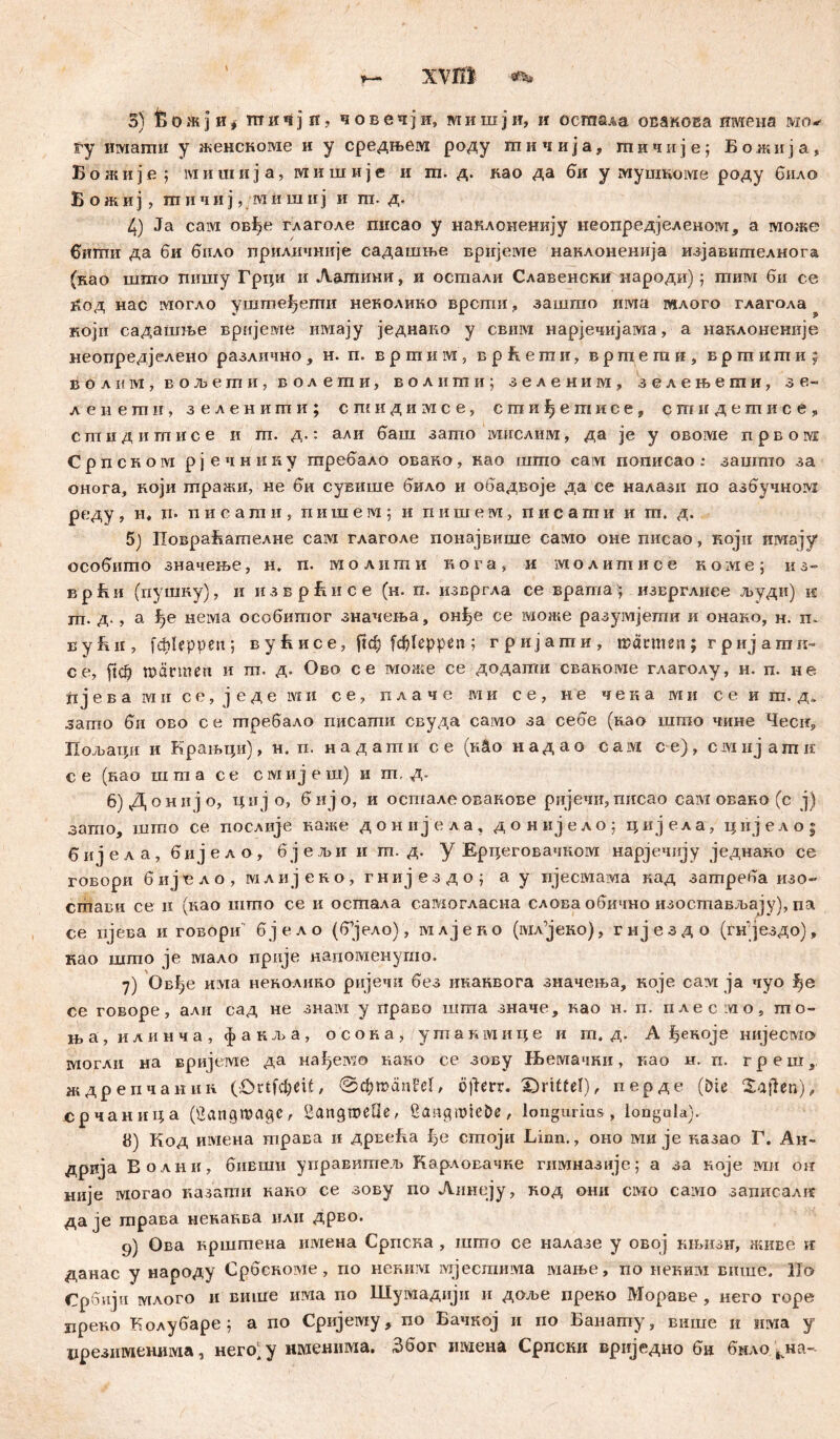 XVffl л. 3) 6 oжj иi шичјв, човечји, мишји, и осшада осакова имена мо*- fy имаши у женскоме и у средњем роду шичија, гпичије; Божија, Б о ж и ј е ; м и ш и j a, wi и ш и ј е и га. д. нао да би у мушкоме роду било Б о ж и ј > ш ii ч и ј, ;wi и ш ii ј и га. д. 4) Ja caiM ов^е глаголе писао у наклоиенију иеопредјеленоот, а може биши да би било приличније садашње вријеме нанлоненија изјавшпелнога (као што пишу Грци и Лашини, и остали Славенски народн)j гпим би се Јгод нас могло уштпеђегпи неколико врсти., зашто има гилого глагола ? који садашље врнјеме имају једнако у свига нарјечијама, а наклоненије неопредјелено различно , н. п. вртим, в р fi. е т и? вртегпи, вршиши; волим, вољети, волети, волити; зеленим, зелењети, зе- леиегпн, зелениши; сшндимсе, сгаиђетисе, сгпндешисе, стндигписе и га. д.: али баш загпо мислим, да je у овоме првом CpncHOivi рјечнику гаребало овако, нао шшо caivi пописао зашгпо за онога, који шражи, не би сувише било и обадвоје да се налазн по азбучном реду, н, п» пиоаши, пишем; и пишем, пис аши и ш. д. 5) ПовраБателне сам глаголе понајвише само оне писао, који имају особшпо значење, н. п. м о л н ш и к ora, и ivr о л и ш и с е к о :vi е ; и з- врБи (пушку), ii изврБисе (н. п. извргла се врата; изврглиее људи) к ш. д- , а нема особитог значења, он£је се 1У£оже разумјети и онако, н. ru вуБи, fđfteppen; ву Бисе, ftdj fđfteppen ; гријапги, шашеп; гријamи- се, fiđ? marinen и ш. д. Ово се може се додати свакоме глаголу, н. п. не. ti јева ми се, ј еде ivm се, плаче ши се, не чека ми се и ш.д. загао би ово с е требало гшсагпи свуда само за себе (као шгао чине Чеси, Пољаци и Крањци), н, п. н а д аш и с е (гЛо н ад ао сам с е), сш нј агп к с е (вао ш ш a с е с ivi иј е ш) и m, д. 6) Донијо, цијо, бијо, и осшалеовакове ријечи,писао сам овано (с ј) загпо, шгпо се послије каже д о н и ј е л а, д о н и ј е л о 5 циј ел а, ц и ј е л о ; 6 и) е л а , биј е л о , бј е љи и m. д. у Ерцеговачком нарјечију једнако се говори б и ј л о ) млијеко, гнијездо; а у ијесмама кад затреба изо- сгпави се н (као штпо се и осхпала самогласиа слова обично изостпављају), па се пјева и говори бјело (б^јело), млјеко (iviA’jeiio), гнјездо (гн;јездо), као шпто je мало прије напоменушо. 7) Овђе ш\та ненолико ријечи без инаквога значења, које саат ja чуо ђе се говоре, али сад не знам у право шша значе, као н. п. плесшо, mо- н,а, илинча, факља, осона, ушакмице и m. д. А ђеноје нијесмо шогли на вријеме да ua^enso нако се зову РБелтачки, као н. п. г р е ш}, ждрепчании (Ortfcfyeif, ö|Jerr. 'Drittel), иерде (Die Saften.), ©рчанш;а (öangmagc, Sangmeüe, Üangtnieöe, longurius, longula). 8) Код имена трава и дрвеБа ђе сшоји Linn., оно ши je казао Г. Ан- дрија Волни, бивши управишељ Карловачке гимназије; а за које ми ои није могао казаши кано се зову по Аинеју, нод они смо caivio записалк даје шрава ненанва или дрво. 9) Ова кршшена имена Српска , шшо се налазе у овој ињизн, живе и данас у народу Србскоме, по неким мјестима мање, ио неким више. llo Србији млого и више има по Шумадији и даље преко Мораве , него горе иреко Колубаре ; а по Сријему, по Бачкој и по Банапту, више и има у црезпменима, него)у именима. Због имена Српсни вриједно би бнло,л на-