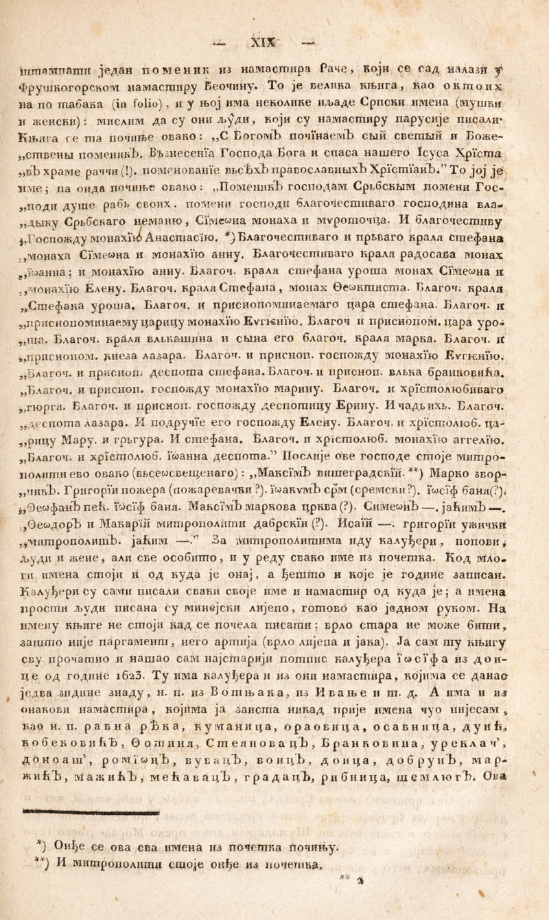 irirrmivmamii један поменик нз намастгшра Раче, који се сад налазн f Фрушкогорском намастиру Веочину. To je велика књига, као окшоих на по гпабака (in folio), ii у њој има ценолике ил»аде Српсни имена (мушки и женски): мислим да су они људи, који су намасгпиру парусије писали* Књига ге ma почпње овако : ,,С БогомЂ почшаемБ сши свегаши и Боже- „сшвенм поменинЂ. Бљшесеша Господа Бога и спаса нашего Icyca Xpicma „вЂ храме раччи(!), поменова&Уе ввсБхБ православншхЂ ХрЈсппанЂ.’' To јој je име ; па онда поЧиње овако: ,,ПоменикБ господам СрвбскБга ломени Гос- „поди душе рабв своих. поЛтенн господи благочести£аго господина вла- „двшу Срвбскаго неманго, Сшемна монаха и муроточца. И благочестиву ^Госпожду монахш* Анастасбк), *)Благочестиваго и првваго кралл Сгпефана .,монаха Сше«на и манахпо анну. Благочесгшгваго кралл радосава монах р,УсЈанна; и монахпо анну. Благоч. нрала сптефана уроша монах Сшемна и .,vcoHaxiK) Елену. Благоч. крала Стефаиа, монах ©емкгаисша. Благоч. кралл „Стефана уроша. Благоч. и приснопотшаемагб цара стефана. Благоч. ц „дриснопоашнаему царнцу монахУш EvrBSHiH), Благоч и приснопом. цара уро- „ша. Благоч. кралл влвк&шнна н свша его благоч. нралл отарка. Благоч. if 4,,npiiCHonoivi. Јшеза лазара. Благоч. и присноп. госпожду монахУго Evrremw. „Благоч. и присноп. деспота стефана. Благоч. и присноп. влвка бранновиЕа* „Благоч. и присноп. госпожду монахУш марину. Благоч» и хрштолгобиваго „п-орга. Благоч. и ирисноп. госпожду деспошицу Ерину. Ичадвихв. Благоч. ,, деспота лазара. И подручУе его госпожду Елсну. Благоч. и хрУсгполшб. ца- ,,рицу Мару. и грвгура. И сшефака. Влагоч. и xpicmoAroG, монахУад аггелпо. „Благоч. и хрГсгаолшб. коанна деспота.” Послије ове господе сшоје митро- политиево овако (ввсесосвеиденаго): „МаксшЂ вишеградсми. **) Марко звор- „чшЉ. ГригорУи пожера (пожаревачки ?). VwaKvivib срм (среотски?). шсУф банл(?)* Ј,0е&)фанЂ nefv. Г&ЗсУф банл. МаксУмЂ маркова црква (?). Сише^нЂ—. јаЕимЂ—. ,ОесЈДОрЂ и Макарш митрополиггш дабрсши (?). Исаш —. григорш ужичкк .^лтитрополитЂ. jafimvi —За ivmmponoAiimnivia иду налу^ери, попови* јвуди и жене, али СЕе особипто, и у реду свако име из почешна. Код мло- ru имена сгпоји и од куда je онај, а ђешшо и ноје je године запнсан. Калуђери су caivm гшсали свакн своје нме и намастир од куда je; а ггаена просгпи људи писана су минејсни лијепо, готово као једном рукоот. На иглену нњиге не стоји кад се почела писати; врло сгпара не може бигпи, зашшо нпје паргаменга, него арггшја (врло лијепа и јана). Ja caivi my књигу сву прочатно и нашао сам најсгпарији пошпис калуђера УосУфа из дои- це од године 162З. Ту invia калу^ера и из они намаспшра, којима се данае је.два зидине знаду, н. п. из Вошњака, из Ивање и ш. д. А nivia и i\s онанови нагаасшира, нојиша ja заисгпа никад прије имена чуо нијесам а вао н. п. равна рБка, куманица, ораовица, осавница, д у и Б, кобековиЕЂ, вогпинл, Сшелноваг^Ђ, Бранковина, уреидач1» д ö н о а ш’, р о ivi i' w н’Б , в у в а цЂ , в о и цЂ , д о и ц а , д о б р у и Ђ , map- жиБЂ, ivlажиK'b , мећаваu/b , гра д ацБ, ри бница, шемлio гТ?» Овл х) Он^е се ова сва имена нз почетпка Лопињу. **) И мигпрополити сшоје онђе из иочешка»