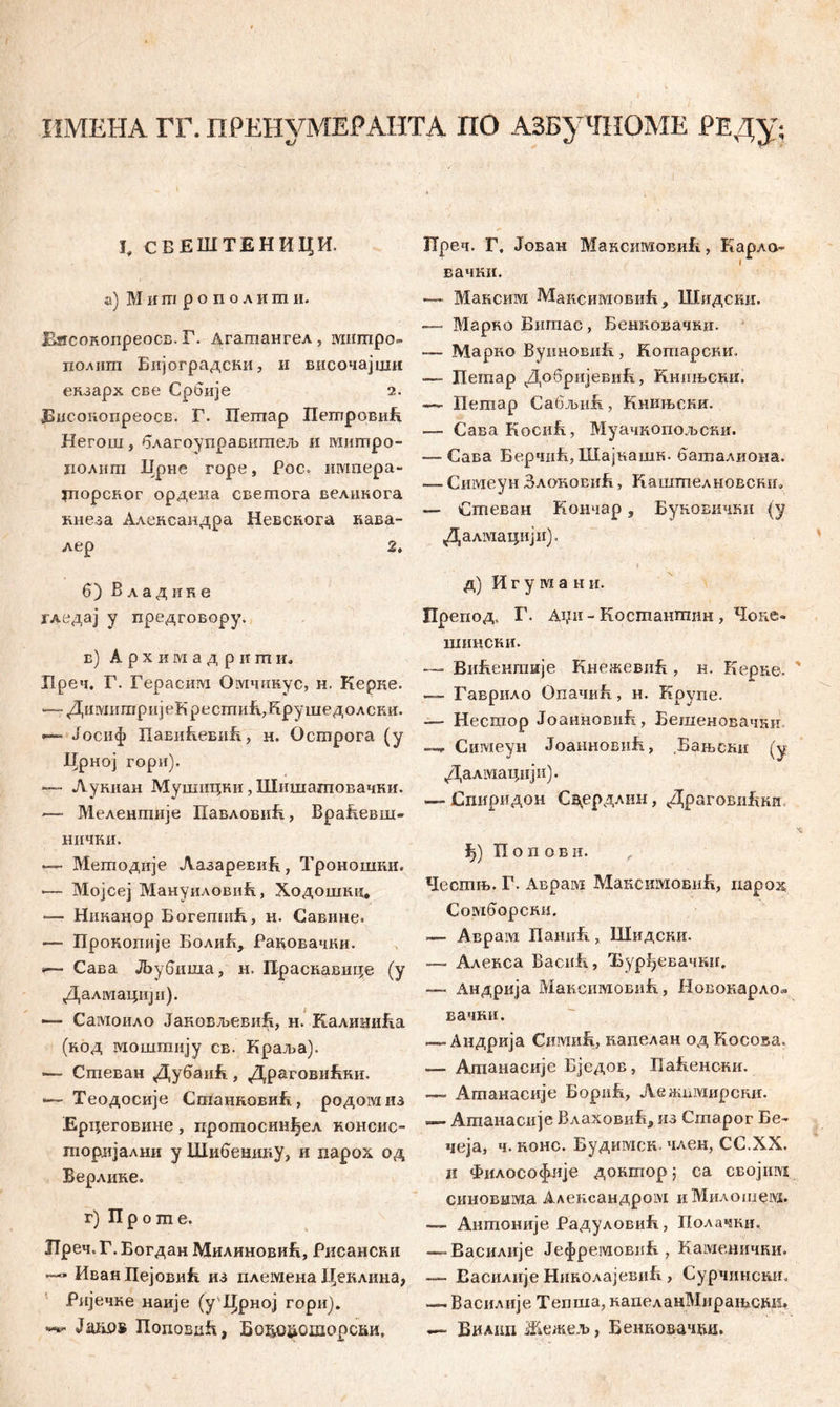 ИМЕНА ГГ. nPEHVMEPAHTA ПО АЗБуЧНОМЕ РЕДу; 1. СЕЕШТЕНИЦИ. a) М и m р о п о л и m и. Еисокопреосв. Г. Дгагаангел , мшпро- полигп Бијоградски, и височајши екзарх све Србије 2. ЗБисоиопреосв. Г. Пешар ПетровиБ Негош, благоуправитељ и ivmmpo- полиш Црне горе, fос. импера- шорског ордеиа свешога великога кнеза Алевсандра Невскога кава- лер 2, б) В л а д и к е јгдедај у предговору. в) А р х и ai а д р и гп и. Х1реч. Г. Герасим Оотчинус, н. Керке. —- ДимитријеК рестиБДрушедолски. — Јосиф ПавиБевиБ, н. Острога (у Дрној гори). — Лукиан Мушицни, Шишатовачки. —• Мелентије ПавловиБ, ВраБевш- нички. •— Мегподије АазаревиБ, Троношки. •— Мојсеј МануиловиБ, Ходошкц, — Никанор Богепшћ, н. Савине. — Прокошгје БолиБ, Раковачки. »— Сава ЈБубиша, н. Праскавице (у Далмацији). —■ CaivioiiAO ЈановљевиБ, н. КалиниБа (код моштију св. Краља). — Спгеван ДубаиБ, ДраговиБки. ■— Теодосије СгпанновиБ, родомиз Ерцеговине, прошосинђел консио гпоријални у Шибешшу, и парох од Верлике. г) П р о m е. ХГреч. Г. Богдан МилиновиБ, Рисансни Иван Пејовић из племена Цеклина, Ријечке наије (у Црној гори). JaivOB ПоповиБ, 5о1ш&ошорски, Преч. Г. Јован МаксимовиБ, Карла- вачки. — Максим МаксимовиЈх , Шидсии. — Марво Вигпас, Бенновачни. — Марко ВунновиБ , Кошарски. — Петар ДобрнјевиБ, Книњсни. — Петар СабљиБ, Книњсни. — Сава КосиБ, Муачкопољски. — Сава БерчпБ, Шајкашк. баталиона. — Симеун ЗлоновиЈг , Каштелновснш — Стеван Кончар s Буновични (у Далмацији). * д) И г у ш а н и. Препод, Г. дџи - Костантин, Чоке«. шински. — ВиБекпшје КнежевиБ , н. Еерке. — Гаврило ОпачиБ, н. Крупе. — Несшор ЈоанновиБ, Бешеновачни. * Симеун ЈоаиновиБ., Бањснн (у Далшацији). — Спиридон Сдердлин, ДраговиБки i>) П о п о в и. Честњ. Г. Аврам МаксимовиБ, иарод Сомборснв. — Аврам ПанпБ, Шидски. — Алекса ВасиБ, Ђурђевачшг. — Андрија МаксимбвиБ, Новоиарло» вачки. — Андрија СимиБ, капелан од Косова. — Агпанасије Бједов, ПаБенски. —- Ашанасије БориБ, Леншмирски. — Ашаиасије Влаховиб, из Старог Бе- чеја, ч. конс. Будимск. член, СС.ХХ. ii Философлје дошххор ; са својим. синошша Александром иМилошевд. — Ашпоније РадуловиБ, Полачки. — Василије ЈефремовнБ , Каменички. —■ Еасилије НнколајевиБ , Сурчинсшг, — Василије Тепша, напеланМирашсшз. — Виа1Ш Жежељ, Бенковачвд»
