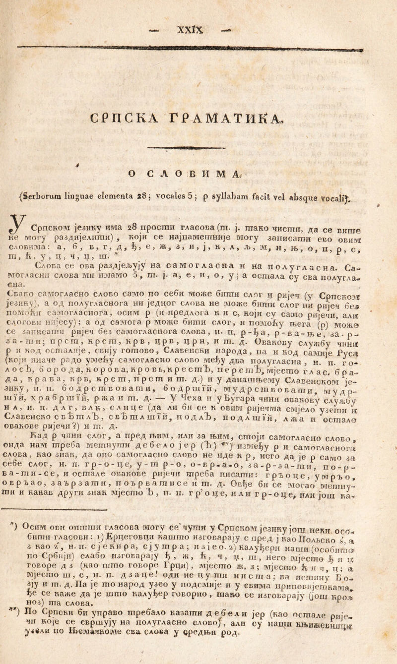 .Ц жи-аћЈ.; СРПСКА ГРАМАТИКА, O C Л O B И M Ä. {Serborum linguae elementa 2б$ vocales 5 j p syllabam facit vel absque yocalij, У Српском језику има 28 просши гласова (ш. ј. птако чисти, да се виш© ке могу раздијелити) , који се најпаметније могу записати ево oBiiivf словима: а, 6 , б? г, д, е? ж? з, и, ј, к, л, љ, м, н, н> о4 п, о, с ш, к, у, ц, ч, II, ш. * **) , • Слова се ова раздјељују на самогласна и на полугласна. Са~ могласнп слова ми имамо 5, т. ј. а, е, и, о, у; а остала су сва полугла- О Н et • Свако самогласно слово само по себи може бити слог и ријеч (у Српскозт језику), а од полугласнога ии једног слова не може вигпн слог mi ркјеч 6е..$ noMofur сахтогласнога, ocnivi р (и предлога ни с, који су caivio ријечн, алхг слогови нијесу); а од caiviora р вдоже вити слог, и noiviofty њега (р) мож© се записати ријеч без самогласнога слова, н. п. р-ђа, р-ва-ње/за- р- з а - т и; прст, нрст, крв, црв, црн, и т. д. Овакову служву чиш£ р И нод осталије, свнју готово, Славенски народа, на и код самије fvca (који ииаче радо yivieby самогласно слово међу два полугласна , н. п. ro* л о cb, 6 o р о д а, н o р о в а, к р о в в, и р е с тЂ, п е р с m'Ć, ivijeemo v л a c. 6 p a- д a , K p a b a, и p b, m p c m , п p c m и m. д.) и y данашњему Славенскозд ie~ зину, н. п. 6 о дрствовати, 6 о д р ш Vи , мудрствовати, мудЈр- iii i ii, х p а в p ili i’ и, p ж a n m» д* ~ y Чеха ii y Бугара чини овакову службу и л, н. п. длг, влк, слнце (да лн би се к овим ријечма ешјело узети k Славенско свБтлЂ, свБтлшхи, п одлЂ, подлшУи, лжа и “остале овавове ријечи ?) и т. д. Кад р чини слог, а пред љим, или за њим, стоји самогласно слово , онда нам треба метнути дебелојер(Ђ) између р и самогласнога слоЕа, као знак, да оио самогласно слово не иде н р, иего да je р само за себе слог, н. п. гр-о-це, у-т р-о, о-вр.а-о, за-р-за-ти, п о - р~ ва-ти-се, и осшале овакове ријечи треба писагаи: гр^оце, умрго, овр^ао, заврзати, поврвагписе и т. д. Овђе би се могао метну- ши и канав други знан гајесшо b, н. њ гр’ о це, илн гр-оце, или још kL *) °cmvr obit onramii гласова могу će/чуши у Српском језику још неки оео* бипш гласови: т)Ерцеговци кашгпо изговарају с пред ј наоПолвско s ^ з као % у н. п. с ј е ки р а, с ј у гп р а ; n з ј е о. с&) калу^ери нацш (особитв no Србијп) слабо лзговараЈу ђ , ж, h, ч, џ, ш, него Mjecmo h n n говоре д з (нао што говоре Грци), мјеспго ж, з; мјесто к и ч ц; а мјесто ш, с, н. п. дзаце. оди ne цу ггш нист а; ва исггшну Б о« зју и т. д, Па je то народ узео у подсмије и у евнма приповијешнама^ be се каже да je што калу^ер говорно , тако се изговарају (још нроС ноз) та слова. r **) По Српски би управо требало казати дебели јер (као остале рије- чи ноје се свршују на полугласно еловоЈ, али су наши књижевшгш* уз«ли по Њемачкоше сва слова у дредњи род.