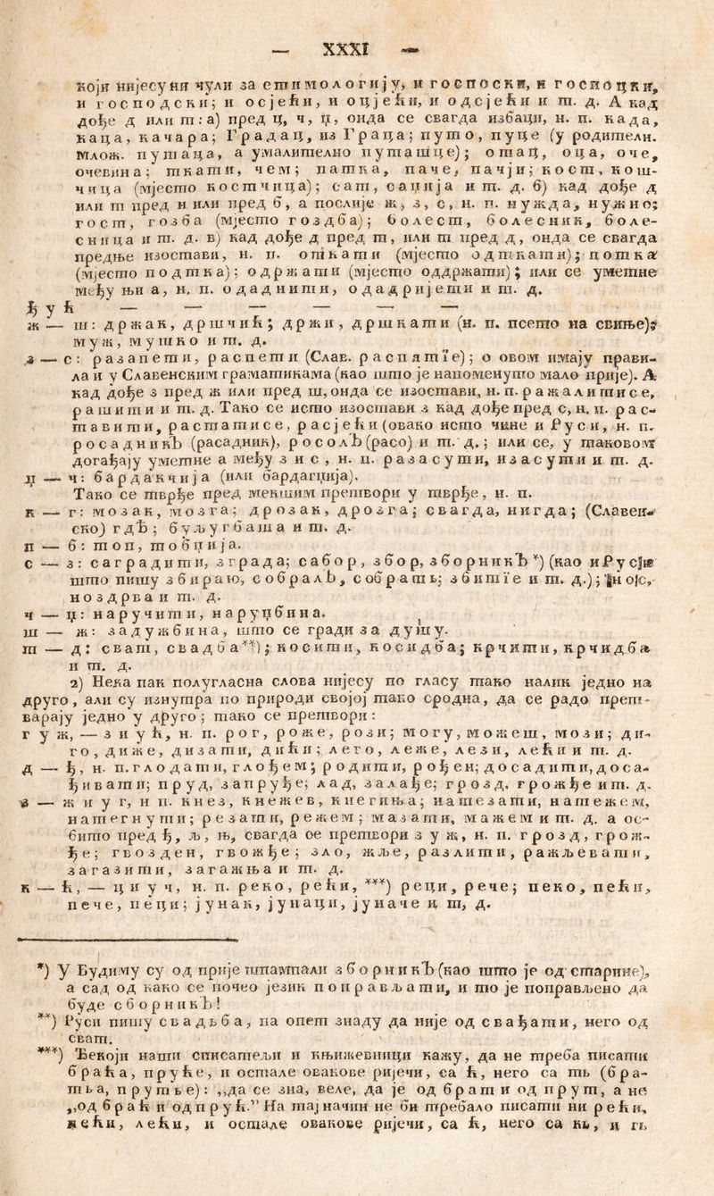 Köjtf нијесуim чули за сшииологију* н roenocKi, н госиоцкн,, и господскиј и ocjefui, и о ц je fi и, и одсје&и н га. д. А кад дође д или m.-a) пред ц, ч, i;, онда се свагда избаци, н. п. нада, каца, иачара; Градац, из Граца; пугпо, пуце (у родителн. млож. пугпаца, а умалшпелно путашце); огпац, оца, оче, очевин а ; т к а т и, ч е ivi ; пашка, паче, пачјн; косга, кош- ч и ц а (мјесто костчпца); e а т , о а ц и j а и га. д. 6) над до^е , д илн ш пред н или пред 6, а послије ж* з s с» н. п. иужд а, нужно; госгп, гозба (ivijecmo гоздба); болесш, болеснин, боле- сница и га. д. в) кад дође д пред га, или т пред д, онда се свагда предње изостави, н. п. ошкаши (мјесто одшкатк); потка (гшесгпо подтка): одржаши (мјесшо оддржагаи); или се уметне тсђу њи а, н, п. о д а д н и га и, о д а д р и ј е.т и и т. д. fe ' - “ - — - ~ ж •— ш: д р ж а н, д р ш ч и & ; д р ж и , дршкатм (н. п. псешо на свиње)? муж, мугако и т. д. 2 —>с: разапекпи, распегпи (СлаЕ. pacnamie); о овом имају прави- ла и у Славенсним граматикама (као шгао je напомшнуто мало npnje)* А кад дође з пред ж или пред ш, онда се изостави, н. п. ражалнтие е, рашити и т. д. Тако се исто изостави з кад до^е пред с, н» п. р а с-* тавиши, расгпашисе, pacjefiii (овако исто чкне и Р у с и, н. п, росаднинЂ (расадшш), р о с о лЂ (расо) и ш. д,: или се, у таковолх догађају умегпне а међу з и с , н. и. разасуши, изасути и га. д. j(i — ч: б а р д а к ч и j а (илп бардагнија), Тако се тврђе пред iviemunivi прегавори у гаврЗуе, н. п. к — г : ivi о з а к , м о зга; дрозак, д р о з г a j свагда, нвгда; (Славеи« сној гдЋ ; буљугбаша и т. д. п — б: шоп, тобџиј а. с — з : с а г р а д и га н, зграда; сабор, з б о р, з б о р н и к Ђ *) (као и Р у cf*' шгпо пишу з б и р~а к>, еобралЈз, с об р am в: з б иш Г е и ш. д.); |н ojcv н о з д рв а и т. д. ч — џ: наручиши, наруџбина. ш — ж: задужбина, што се гради з а д у ш у. ш — д : сват, свад косигаи, косидба; к р ч и ш и, к р ч и д б » и ш„ д. 2) Нела пак полугласна слоЕа нијесу по гласу гаако налик једно њ% друго, али су изиугара но природи својој гаако сродна, да се радо прет- варају једно у друго ; шако се претвори : г у ж, — з и у fi 9 н. п. р о г , роже, р о з и; могу, можеш, мози; д г о , д и ж е, дизаши, д u fi и ; л е г о , л е ж е , л е з и, ле&и и гп. д. д — ђ, н. п.глодати, глођем; родиши, рођен; досадиши, доса- јјивати; п р у д, з а п р у ^ е; л а д, з а л а ђ е; г р о з д, грож1)е иш. д, тз — ж и у г, н п. ћнез, ннежев, ннегиња; иашезаши, нагаежем, и а гп е г н у ш и; р е з а гп и, р е ж е м ] м а з а т и, т а ж е м и т. д. а ос~ бигпо иред л», њ, свагда ое прешвори з у ж, н. п. грозд, г р ож- гвозден, гвожђе ; зло, ж.ље, разлити, ражљевагаи, з а г а з и ш и , з а г а ж њ а и т. д. к — fi, — ц и у ч, н. п. р е к о , р e fi и, ***) реци, penej пеко3 nefei^ п е ч е , п е ц и ; ј у н а к, ј у н а ц и, ј у н а ч е и, га, д. *) у Будиму су од прије шпаотпали зборникЂ(као шшо je од сшариие), а сад од иако се гшчео језин поправжати, и гао je поправљено да буде сборнпкБ! **) Руси пишу свадвба? па опеш знаду да иије од сва^ати, него од свагп. ***) Ђекоји наши списапгељи и књижевници кажу, да не шреба писаиш 6paba, npybe, и остале овакове ријечи, са ft, него са јтњ (бpa- ni t а, п р у rcib е): ,,да се зна, веле, да je од браш и од пругп, а не, ,,од б р а ћ и од п р у fiИа maj начин ие би требало писагпи ни р е fv и, steku, леки, и остале оваиове ријечи, са к, него са rb, ц гв