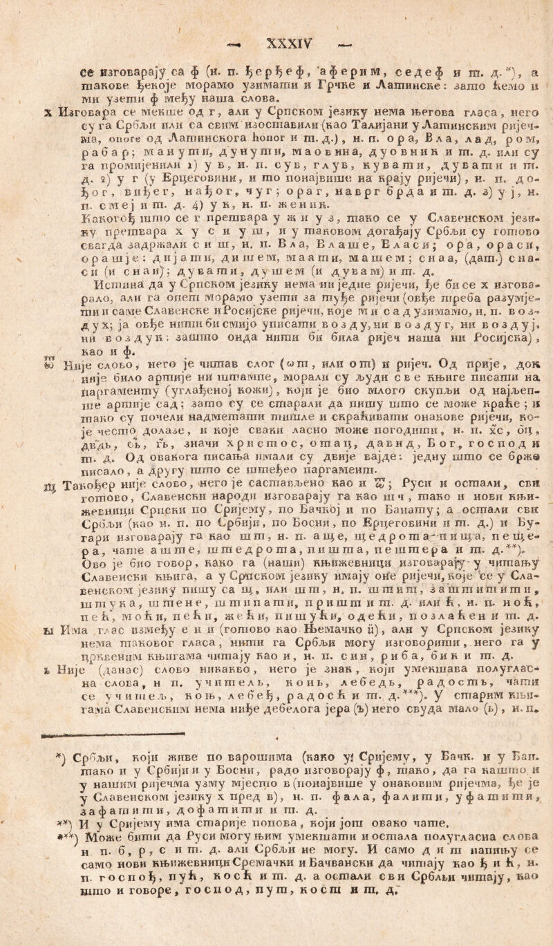 се изговарају ca $ (н. п. ђерђеф, 'афернм, седеф и m. д. *), а шакове ^екоје морамо узимагаи и Грчке и Латинсне: зато feeivio ц iviii узети ф ме^у наша слова. х Изговара се мекше од г, али у Српском језику нема његова гласа, него су га Србљи или са свим изоставили (као Талијаки у Лашиисшш ријеч- ша, опоге од Лагпинснога honor и m. д.), н. п. о р а, Вла, лад, р о м, р а б а р ; манушн, дунути, ш а о в ин а, дуовник и ш. д. или су га промијенили i) у в, н. n. еув, глув, нувати, дувати и гп. д. 2) у г (у Ерцеговини, и то понајвише на крају ријечи) , н. п. до- |ог, в и е г, нађог, чуг; ораг, наврг б р д а и ш, д. а) у ј, н. п. сатеј и m. д. 4) у н, н. п. женик. КакогБ^ шшо се г прегавара у ж и у з, шако се у Славенском језгт« ку nperaEapa х у с и у ш, н у таковом дога^ају Србљи су готово сваг да задржали *с и ш:, н. и. В л а, Влаше, В л а с и ; о р а , о р а с и ? о р а ш ј е ; д и ј a т и, д и ш е м, маати, машем; с н а а, (дага.) с и а- С ii (и с н а и) ј д у в a т и , д у ш е ш (и дувам) и т> д. Истина да у Српском језику нема ни једие ријечи, f)e бисе х изгова- рало, али га опет морамо узепта за шу^е ријечи (ов!)е шреба разумје- ши и саме Славенске и Росијске ријечи, које т и с а д узимамо, н. п. в о з« д у х; ја овђе ншзш би свдијо уписагаи в о з д у, ни в о з д у г, ни в о з д у j\ Hfi воздук: зашто онда тшш би била ријеч наша ни Росијска) , као и ф. £> Ни]« слобо i него je чшпав слог («т, или о ш) и ријеч. Од прије, док иије било аршије ни turraiVine, вдорали су људи с в е нњиге писаши на Јдаргазденту (углађеној кожи), који je био млого скупљи од најљеп- ше аргаије сад Ј загоо су се сшарали да пишу што ее може краЕе ; и тако су почеди надметапта тигале и скра!швати онакове ријечи, Ko- je чесгар долазе, и које сваки ласио шоже погодигаи , н. п. хс, бц, дв дб , об , fb, значи хрвстос, огаац, давид, Бог, господ п т. Д. Од овакога писања иотали су двије вајде: једну шшо се брж© писало, а другу шгао се шгпе^ео паргамешп. Такођер није слово, него је сасшављено као к Руси и осшали ? свд гошоео, Славенски народи изговарају га као шч, тпако и нови књи» жевници Српски по Сријему, по Бачној и по Банатпу; а оешали свк Србљи (као н. п. оо Србији, по Босни, по Ерцеговини и т. д.) и Бу- гари нзговарају га као шт, н. п. ап|е, u; е д р о т п иш а, пе вце- р а, чаше а ш т е, шшедроша, пишша, nemraepa и ш. д. **)» Ово је 6'ио говор, како га (наши) књижевницн изговарају- у чишању Славенски књига, а у Српском језику имају оне ријечи, које ее у Сла- венском језику пишу са iц, кли шгп, н, п. шшиш, зашшигаишн, шгпука, шшене, шшнпагп и, пришга и га. д. или fi, н. п, Hoh, пеБ’, ivi о h и, п е Б н, ж e Е и, п и ш у h и, о д е h и , п о з л a Е е н и ш. д. ti Kivia г/ас изме^у е н н (готово као Њемачко Ü), али у Српском језику neivia таковог гласа, штш га Србљи могу изговорити, него га у црквеним књнгама чигпају као и, н. п. син, риба, бик и га. д. h Није (данас) слово нивакво, него је знак, који умекшава полуглас- на слова, н п. учителв, kohl, лебедв, радоств, чагаи се \ читељ, кољ, лебеЗ^, радосБ и т. д.***). У сшарим књн- тама Славенскшм нема ниђе дебелога јера (ђ) него свуда мало (r.), н. п* Србљи, који живе по варошима (како yž Сријему, у Бачк. и у Багг. гаано и у Србијии у Босни, радо изговорају ф, гпако, да га кашто. н у нашим рпјечма узму шјесто в (понајвнше у онаковим ријечма, ђе je у Славенском језику х пред в), н. п. ф ал а, ф а лига и, у ф a т и гпи , з а ф а га и т и , дофатишн и гп. д. хх) ц у Сркјему има сгпарије попова, који још овако чагпе, Може бити да Руси могуњим умекшаши иостала полугласна слова н n. б, р, с и ш. д. али Србљи не шогу. И само д и га напињу се само нови књижевнициСремачки иБачвански да читају као ^ и ћ, н. n. госпо^, ii у Е , Koch ит. д. а осша«\н с в и Срблви чишају, нао mino и говоре, госиод, пуга, косш и га» д.