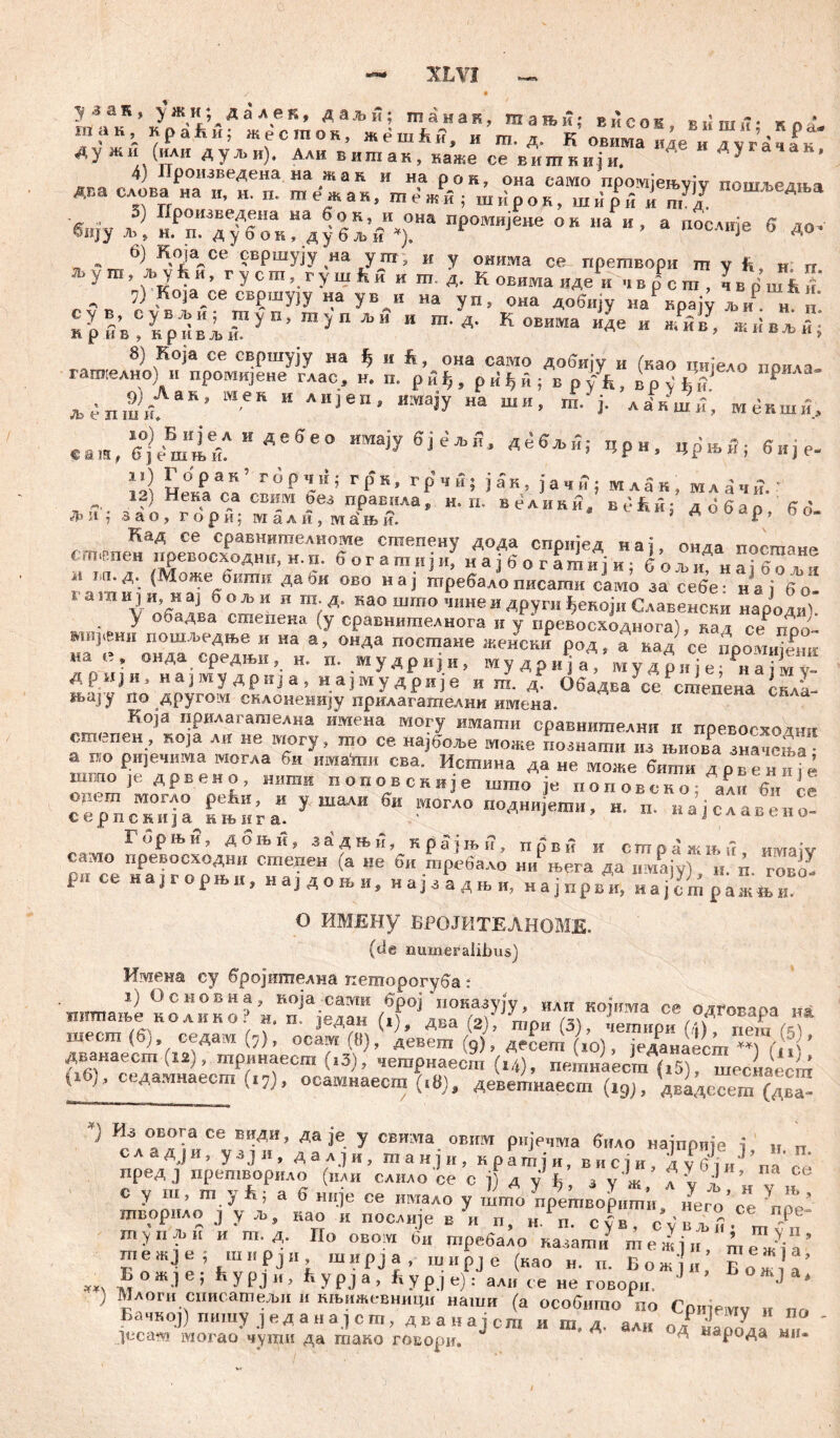 уаак, y жи;д a лек, даљи; шанак, шањи; висож вишн* кп ? так.краБн; жесток, »ernfu?, и т. д. К овима иде и аугачак Дужи (или ду*и). Ади витак, наже се вигакији. Ду а ак' ^ роизведена на жак и на рок, она само промјењују пошљедња Ä ТпГ “••'«?*ак,те'«и;шир0,, шир5 i гаУдУ П0ШЉеАља Smv Ј А“?!““ ®дК,Л?на пРомиЈене он lia и , а посдије б до» ®ИЈУ Л>> Н. п. дубок, дубљи *). Ј . - 6)ЈК.°Хсе свршују на ут, и у онима се претвори ш у fc, „ „ л.у т, љ у ћ и, rycm, rymfcfi „ т. д. К овима иде и „L, чвршб' , ,к°1а.се свршуЈу на ув и на уп, она добију наРВрају Љ„Р н курд;?Грбви;Гуп’тупљи “ т-д- Ковшна иде»*«», «.»»*»; 8) Која се евршују на ђ и h, она camo добију и (као ци.едо поила гапхелно) ii промијене глас, и. n. рвђ, prf^fi; в pfft, apv'fcV Р *епш/аК’ “** “ А“ЈвП' *ма>У на ши’ i- ла-вши, мекши, «аи,6,)Ј3ш1ТИАе6е° имаЈУ д е б љ и; Црн, црЊЛ; 6,је. iil Г°Р’“; ГРК> грчн; ја'к, јачи; млак, мл^чв.: *?) HtK,a e« свим оез правила, н, п. велики, већи: добао ' 6 6- зао, гори; мали, ма\њи. * А Р ’ 0 0 сш#пена^евеосхРоаатГ„епНТе *шепенУ ¥* епријед нај, онда посшане t .тч.пеи нревосходни, н. п. 6 о г а т и j и, и а ј b о г а ш и i и ; G о љ и н т iß n * » А| 1:11 * А (Може бипти даби ово нај шребадо писагпи само за себе- н ат 6о . а т и j „ н aj 6 о * „ н га д. као шшо Lne и другн ђевој.. Славенскн Hapolt . У ооадва сшепека (у сравнигаелнога и у превосходиога), над се Поо- mt ;И‘ки пошљедње и на а, онда гшсгаане женски род, а кад се поомтени ““f онДа средњи, мудрвји, му д? и‘ј а му дрnfe ?„а Vy! Дрији, на j ту др n] а , иа]мудрије и га. Обадва се сшепеиа c,;.a №аЈ’У no Другом склонемију прилагагаелнн имена. Која прилагагаелна имена могу ишати сравнителни н превосхо гши с.шспен , Roja ли ие могу, гао се најбоље може познати из њиова значења • а ° еи1ечима могла би ™*«и сва. Исшина да не моше бити дрвениГе шшо,е дрвено, нишн поџовсквје што je поповеко; али 6и ie Ji.rm MOIAO pefiH, и у шалн би могло поднијети, и. п. најславено- cepncRHja нњига. ' иоЈ^даћени Г»РЊ«» Абњп, збдњА, кра-јњ,-?, првв и стражшп, „Maiv слмо превосходни степен (а ие би требало нн њега да w\ia\y) и п rorcZ Р« се на,горн>и, на,до„, најз‘адЊИ, н а ј први, на ј^т ражГи О ИМЕНу ВРОЈИТЕЛНОМЕ. (de numeralibus) Иадека су бројишелна кеторогуба : ИИТР|а 0сновиа» кој'а_сати број иоказују, «лгг којиша се одговапа im иишање колино? н. п. Један (,), два mp„ (3), тетнри „ега (5)‘ ' ИЛ?1’-Ге Е”Д“’ ДаЈе- У СЕ|п,а 0BI™ ријечма било најприје i „ п с a а д j и, узј», далЈн, танјн, кратји, висји, jU 6 ,„Ј’ ,  е у ш, ш yf>; а б н„је се „мало у ilfo Уешво^.ти, иУе**0Не шворнло j у љ, нао н послнје в и п, с|в, су в Л тупљи и т.д. По овом 6„ требало назати шежји mTJia тежје; ш..рjи mitpja, ширЈе (као н. п. Бож'н Во* !’ Bo.je; fcypj„; fcypj., Sypje): ал„ ce не говорн. Ј ) Млоги спнсатељи и књижевницн наши (а особншо по Сотемч « nn БапкоЈ) пигау j е д а н а, с т, д в а в a ј сга н ш. д. али одР наТола ш, јпсам могао чути да тако говори. д народа ми-