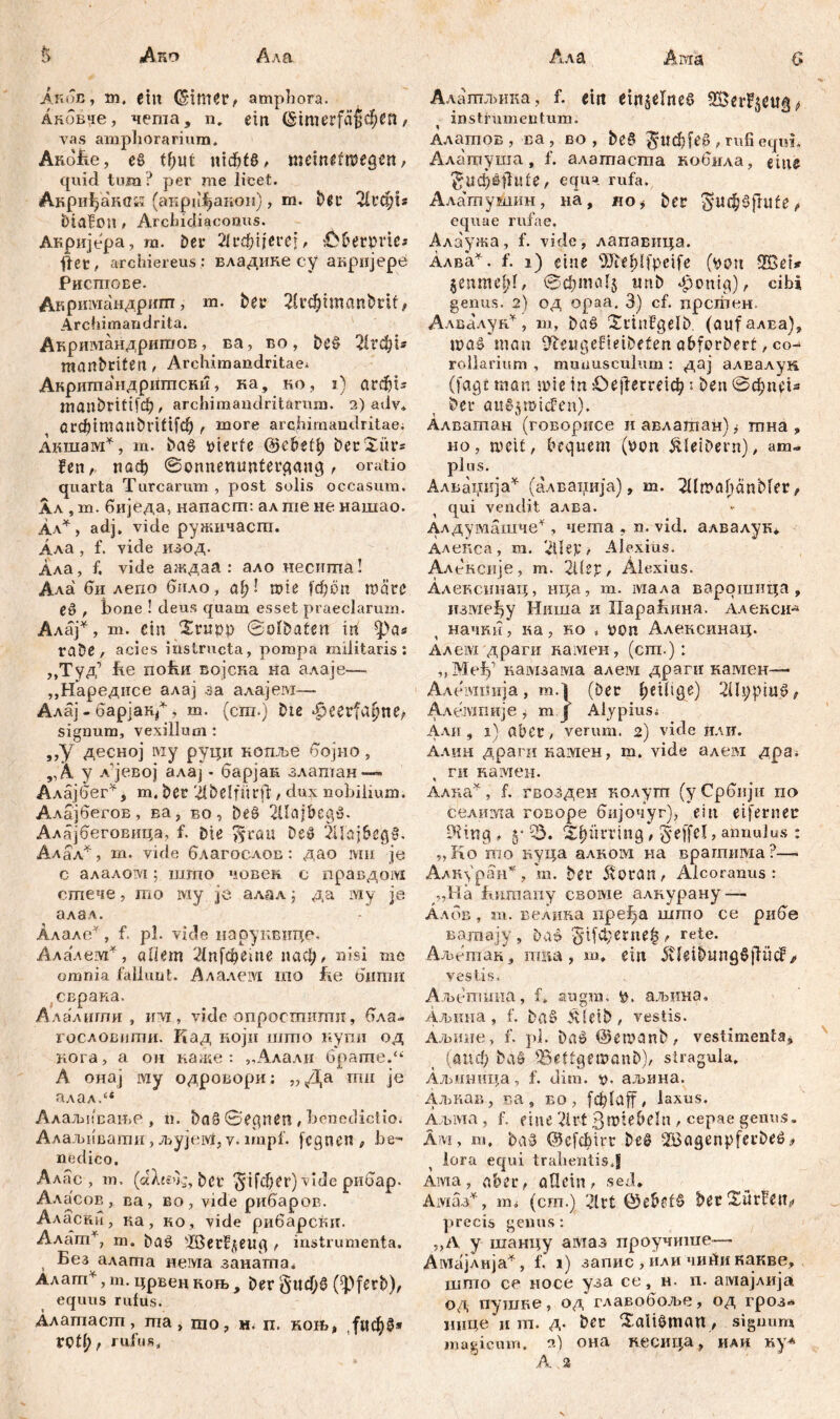 & Апо Ала Акбв, m. ein ampliora. Аковпе, чегаа, n. ein @imerfä§c$tft, vas amphorarium. Audite, еб tf>ut шф!б, memefroegen, quid tum ? per me licet. Акриђанск (анри^акон), m. b$c Лгф!г Diafon, Arcludiaconus. Акријера, m. Der Лгфчегеј, ć&erpne* fler, archiereus : владике cy акрнјере Рисгиове. Акршмандршп, m. ber Лгфипап&и! , Archimandrita. Акр шмандригаов, ва, во, be§ Лгфи manbriten , Archimandritae* Анритандригпснн, ка, но, i) агфП inanbrittfc^ , archimandritarum. 2) adv. arcbimanbl’iftf^ , more archimandritae; Акшам*, m. ba$ tiierfe @ebefl) berXiir* fen , паф 0onnemmtergang , oratio quarta Turearum, post solis occasum. Aa , m. биједа, напаст: ал me не нашао. Ал*, adj. vide ружичаст. Ала , f. vide изод. Ала, f. vide аждаа: ало несита! Ала би лепо било, af;! n?ie |'ф0п mätß е§ , bone ! deus quam esset praeclarum. Алај*, т. ein Хпп)р 0olbaten in Ipa* rabe, acies instructa, pompa militaris: ,,Туд') ite поћи војска на алаје— ,,Наредисе алај за алајем— Алај - барјак^, m. (cm.) biß *fjeerfcu)ne, signum, vexillum : „У десној Lviy руци копље бојно, „А у л'јевој алај - барјак злаптан—- Алајбег*, т. Der 'il&elftirfl:, dux nobilium. Алајбегов, ва, во, beö 2Uajbeg3. Алајбеговица, f. Die ^rau Deö 2Uaj6eg§. Алал*, m. vide благослов: дао mii je c алалом; што човек. с правдом стече, то iviy je. алал ј да му je алал. Алале*, f. pl. vide наруквице. Алалем*, adern Лффете паф, nisi те omnia fallunt. Алалем то tie бшпи (сврака. Алалигпи , илј , vide опросгпттш, бла- гословити. Кад иојн што купи од нога, а ои ка.ке : „Алали брате.“ А онај му одровори: „Да тн je алал/‘ Алаљпсање , n. ba§ 0egnen , benedictio. Алаљивати, љујеМ, v. impf, fegnen , be- nedico. Алас , m, (dXjsOg, ber ^ifđjer) vide рибар. Аласов , ва, во , vide рибаров. Аласни, иа, ко , vide рибарски. Алат*, т. ba£ ^ГбегРдeiirq , instrumenta. Без алата нема заната* Алагп*, т. црвен коњ , Der §«фб (ipferb), equus rufus. Алатаст, та , то, н. п. кон»„ ,^ф§* ГСtl) } rufus. Алатљика, f. ein einzelnes instrumentum. Алатов, ва, во , be§ ^ucfifee , rufi equi, Алатуша, f. алатаста кобила, eilte ^ild^šjlufe, equa rufa. Алатушин, iiä, до^ ber giufSfntfe, equae rufae. Алаужа, f. vide, лапавица. Алва^. f. 1) eine OJie^lfpeife (tunt 2Bet* §enmef;(, 0фта1§ wnb фопф), cibi genus. 2) од opaa. 3) cf. прсгпен Алвалун¥, т, Daö Xi'infgelD (аи|алва), шаб man ifteugefieibefen abforDerf, co- rollarium , munusculum: дај алвалун (fagt man a>ie in Ое|Теггегф: ben 0фпе1з Der üiiosnMcFen). Алватан (говорисе и авлатан) ј тна, но, шсИ, bequem (t>on Kleibern), am- plus. Алвсјнија^ (алвапија), m. TümafidnMer/ qui vendit алва. Алдумашче^ , чета , n. vid. алвалук* Алскса, т. ÜÜep, Alexius. Аленсије, т. 2Utp, Alexius. Алексинац, нца, т. мала варотица, између Ниша и ХХараБина. Аленси^ начкн, ка, но „ uon Алексинац. Алем драги камен, (ст.): „МеТј’ намзама алем драги камен— Алемпија, m.l (Der (;ei(ige) 2Ut;piu^/ АлеЈУШије , m f Alypiusi Али , i) aber, verum. 2) vide или. Алин драги камен, m. vide алем дра. ги камен. Алка^, f. гвозден колут (уСрбнји по селиша говоре бијочуг), ein eiferner ?üng , 5” Ђ. S^ürring, §effel, annulus : „Ko mo пуца алком на врагпима?—- АлЈЦран*, т. Der 5v0ran^ Aicoranus : „Hä bnmaiiy своме алкурану — Албв, т. велина иређа што се рибе вогпа ју, Dat> ^пјфегпе^ rete. Аљетан, тиа, т, ein 5vleiDung§jhicf/ vestis* Аљетииа, f, augm. аљина, Аљшта , f. Da§ .4letD, vestis. Аљине, f. pl. Daö @emanD, vestimenta;, (аиф ba§ iSeftgemanD), stragula, Аљнница, f. ditn. t>- аљина. Алшав, ва, во , f ф [ a f f , laxus. Аљма , f. eine Art ßmte&dn / cepae genus. Am, m. Da» ©cfAirr Deö 2BagenpferDeö# lora equi trahentisj Aivia, aber, allein, sed. Амаз*, m* (cm.) 'Лг1 0e&ef§ becSürfen^ precis genus: „A y шанцу амаз проучише—• Амајлија^, f. 1) запис , или чиАикакве, што се носе уза се, н. п. амајлија од путпке, од главобоље, од гроз-» нице и т. д. Der ХаШтап, signum magicum. 2) она кесица, иаи
