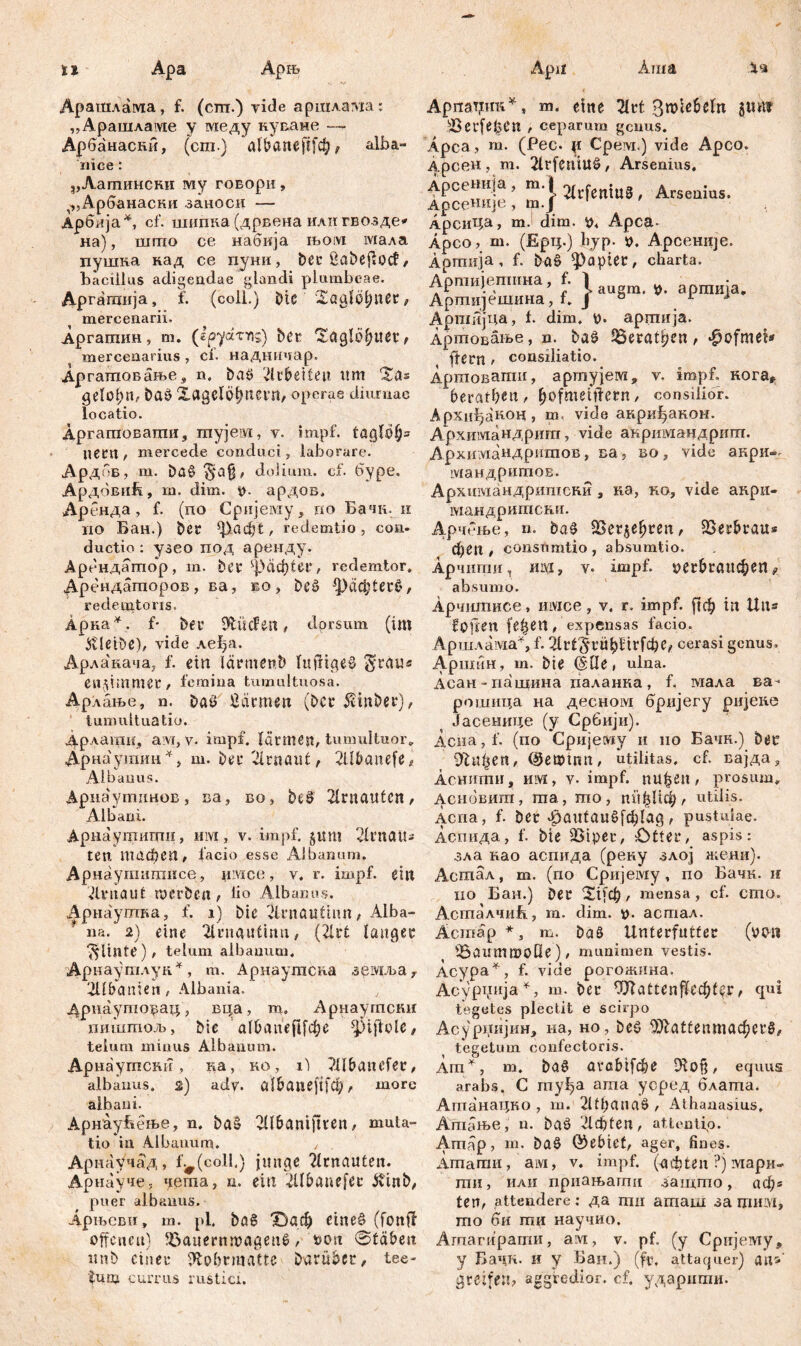 tl Аша Apa Apiis 4« Арашлама, f. (сш.) vide арпшта: „Арашламе y меду куване —- Арбанаски, (cm.) а1вапер|*ф t alba- iiice: „Аатински ту говорн, ^Арбанаски заноси — Арбија*, cf. шшша(дрвена илигвозде* на), шгцо се набија њом мала пушка над се пуни, Der £abeflođ / bacillus adigendae glandi plumbeae. Дргатија, f. (coli.) Dic Xaglotjuer, mercenarii. Аргатин, m. (epyctTYis) ber Xaglö^uer^ mercenarius , cf. наднпчар. Аргатовање 9 n. baö 'dcbeiteu imi Xas baö XagelÖtjuevn, Operae diurnae locatio. Аргагповати, тујем, v. impf. taglö(j= nem , mercede conduci, laborare. Ардбв, m. ba§ $a§, dolium, cf. буре. АрдбвиЕ, in. dim. p. ардов. Аренда, f. (по Сријему, rio Бачк. н no Бан.) ber ^.flфt, redemtio , con- ductio : узео под аренду. Арендатор, m. ber фаф!ег, redemtor. Арендаторов, ва, во, beö *раф1ег£, redemtons. Арка*. f* bei* iftücfen , dorsum (im bleibe), vide леђа. Арлакача; f. ein lärmenb luüigeä $rau« en$im.mec f femina tumultuosa. Арлање, n. Daö ßärmen (Der $mber), tumultuatio. дрлати, ам, v. impf. lärmen, tumultuor,, Дрнаушии * y m. ber 2lrnauć, 2llbanefe* Albanus. Арнаутинов, ва, во, beö 2lrnauteti/ Albani. Арнаутигци, mvi, v. impf. §um vlrnatt- ten тафеп, facio esse Albanum. Арнаугпишисе, iimco, v. r. impf, ein ilviiflilt tucröen f b° Albanus. Арнаутва, f. i) bic 2U*nauthm, Alba- na. 2) eine 2lrn4utinn, (2lrt langer ^Usite), telum aibanum, Арнаутлук*, т. Арнаутсва земља r Albanien, Albania. Дрнауторац, вра, т, Арнаутски пиштољ, Me а f Б л пе fl f ф с ^iftole, telum minus Albanum. АрнаугпсшТ, ка, ко, г) ?llbatufer, albanus. 2) adv. сб&аперГф, more albani. Арнаућење, n. ba§ 2ll6amftten, muta- tio in Albanum. , Арнаучад, f.#(eoll.) junge ?lrnauten. Арнауче, чета, n. ein -dlbanefec &inb/ puer albaiius. Арњсви, m. pl. ba6 Х)аф eineö (fonft offenen) iöauernnmgenö, t>on @fäben mtb einer Sfco&matte Darüber, tee- tunj currus rustici. ApnaTjmi* s m. eine 2lrt 3n>ie6eln gtms sBei*fe^en , ceparum genus. Apca? m. (Pec. p Срем.) vide Apco. Арсен , m. 2irfeniu£, Arsenius. Арсенија, ra-i ^lrfentUS , Arsenius. ApceHHje, m.J 1 АрсиЦа, mJ dim. p4 Apca Äpco > ш. (Ерц.) liyp- 0. Арсеније. Apmiija , f. baS Rapter, charta. Аршијепшна, f. 1 apraiIja. Артијешина, t. J 0 . Арпшјца, b dim. p. аргпија. Артовање, n. baö ^eratljcn, ‘ßofmeb ftern r consiiiatio. Артовагаи, артујем, v. impf, кога* beraten / ^ofmeitlern, consilior. Архиђакоц, m. vide акријђаком. Архимандригп, vide анримандрит. Архиздандритов, ва, во, vide акри- мандритов. Архимандришсни 9 ка, ко, vide анри- отандритсни. Арчење, n. ba0 ^Бег^е^геп, SSerbrau* феп , consümtio , absumtio. Арчштш y mм, v» impf, регвгапфеп ? absumo. Арчигаисе, mvice, v. r. impf, рф in Uns f pii en fe^en, expensas facio. АршлавдаА f. гЛг13*1*иђНгГфС(? cerasi genus. АршГш, m. bie (5Пе> ulna. Асан-пашина паланка, f, мала ва- рошица на десном бријегу ријене Јасеиице (у Србији). Асна, f. (по Сријему и ио Бачн.) Der dltifyen, (^eipina, utilitas, cf. вајда* Аснити, им, v. impf, пиђеи , prosum, Асновигп, ша, то, ппђЦф/ utilis. Äcna, f. ber фагд(аибГф1ас5 / pustulae. Аспида, f. bie SStper, Otter, aspis: зла као аспида (рену злој жени). Асшал, т. (по Сријему, по Бачк. и iio Баи.) Der Х11Ф, mensa, cf. crno. Асталчић, m. dim. t). астал. Äcmap m. Da^ Unterfntter (уоп tÖaummoHe) / munimen vestis. Асура^, f. vide рогожина. Асур^ија1^, m. ber Oftattenfl^f^r, cpii tegetes plectit e scirpo Асурџијин, на, но, Deö ^iatfenmac^erS, tegetum confectoris. Am^, m. Da6 avabtfcbe Diofj/ equus arabs. C гпуђа аша урред блаша. Ашанацко , m. 2Ut)anaö , Athanasius, Ашање, n. Daö Лф1еп, attentio. Amap, m. Daö ©ebict, ager, fines. Amarrin, ам, v. impf, (ochten ?) iviapn- гпи, или приањагпи загцто, аф« ten, attendere: да mu агпаш за тши, то би ти научио. Агпагирати, avi, v. pf. (у Српјему, y Бачп. и у Баи.) (fr. attaquer) ап^' greifen? aggredior, cf. ударити.