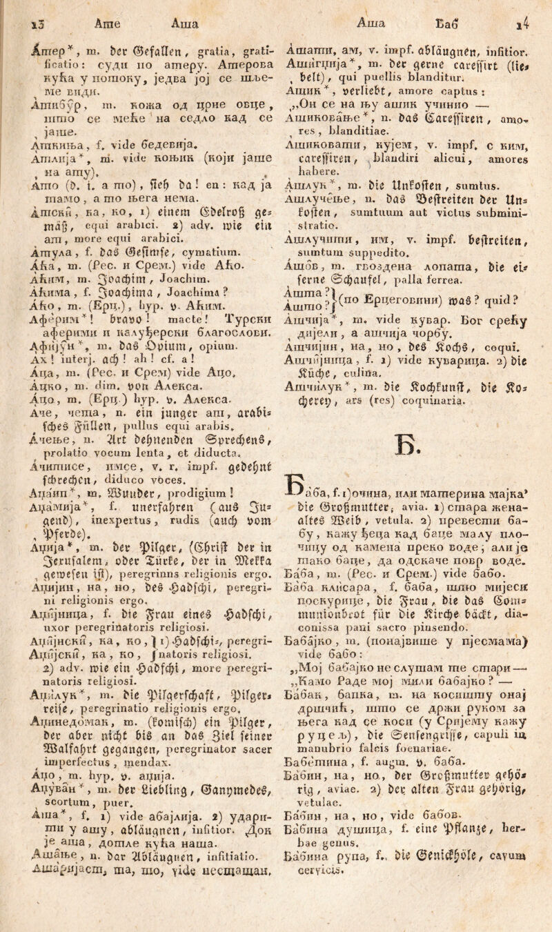 l3 Аша Аша Arae Ärnep*, m. ber (Befallen , gratia, grati- ficatio: суди no amepy. Ашерова куЕа у погпоку, једва јој се шље- ме еиди. Агпибур, m. кожа од црне овце , што се lviefee на седло кад се јаше. Атпкиња, f. vide бедевпја. Атлија*, m. vide коњик (који јаше , ка amy), Ашо (b. t. a шо) , fle?? ba ! en : кад ja тпамо , а шо њега нема. Атски, ка, ко, i) einem (Sbelrog ges тајј, equi arabici. 2) adv. Ше ciit am , more equi arabici. Атула, f. baß (Beftmfe, cym&tium. Äfea, m. (Pec. и Срем.) vide AJho. AÄHM, m. З^Ф*1** r Joachim. ÄfuiiYia , f. Зоафша * Joachime? Afio , rn. (Ерц.), hyp. Afuiivt. Аферим*! braoö ! macte ! Турски аферими и калуЈјерсни благослови. Афијун*, m. baß £)ptum, opium. Ах \ iuterj. ađ) ! ah ! cf. a ! Аца, m. (Pec. и Cpevi) vide Ацо, Ацко, m. dim. роп Алекса. Aqo, m. (Ерц.) hyp. 0. Алекса. Аче, чепха, n. ein junger am, arftM* fd>eö 3«üen, pullus equi arabis. Ачење, n. 2lct befmenben ©ргефепб, prolatio vocum lenta, et diducta. Ачипшсе, iiivice, v. r. impf, gebe^nf fcbred)Cn/ diduco voces. Aiiafra*, m, tituber, prodigium! Аџамија*, f. unerfahren (and 3^s genb), inexpertus, rudis (аиф pom , sj)ferbe). Ацнја *, m. ber фКдег, ber in 3erufalemž ober Surfe, ber in Ше&а gemefen Ш), peregrinns religionis ergo. А1,шјин, на, но, beß фа0|ф1, peregri- ni religionis ergo. Аџијница, f. bie $ratt etneß -^abfchi^ uxor peregrinatoris religiosi. Аџијнски, ка, ко, } 1) 4?abfdht;, peregri- Анијски, ка , ко, fnatoris religiosi. 2) adv. mie ein ^abfchi, more peregri- natoris religiosi. Ацилук*, m. bie ф1Гдег[фа|£, fliget* reife, peregrinatio religionis ergo. Аџинедбмак, m. (fomifch) ein фМГдег, ber aber nicht biß an baß feiner 5BaIfabri gegangen, peregrinator sacer imperfectus , mendax. Аџо , m. hyp, p. аџија. Аџуван *, m. ber ßiebling, (Banpmebeß? scortum, puer. Аша^, f, 1) vide абајлија. 2) ударп- mii y ашу, Qbläugnen, infitior. Док je аша, дошле куЕа наша. Дшање , n. bar Qbläugnen, infitiatio. Ашарпјасш, ma, шо, yide несшавдаи. Еаб i4 Ашагшг, ам, у. impf, abtćiugnćn, infitior. Ашигџија*, m. ber gerne careffirt (lie* beit) , qui puellis blanditur. Ашик*, oerliebt, amore captus: (,,Он ce на њу ашик учинно — Ашиковање*, n. baß ©aceffiren , amo- res , blanditiae. Ашиковагпи, кујем, v. impf, c ким, careffiren, blandiri alicui, amores habere. Ашлук*, m. bie Unfofien , sumlus. Ашлучење, n. baß SÖeffreiten ber Uns foflen , sumtuum aut victus submini- stratio. Ашлучигпи, им, v. impf, befreiten, sumtum suppedito. Ашов, m. гвоздена лопата, bie ei* ferne Schaufel, palla ferrea. Ашшо ?}(по -Ерчеговини) ftaß? quid? Ашчија *, m, vide кувар. Бог epeby дијели, а ашчија чорбу. Ашчијин , на, но , beß , coqui. Ашчијница, f. ј) vide куварица. 2) bie 5?бфе, culina, Ашчилук *, m. bie 5v0chfunft, bie $0* фет;, ars (res) coquinaria. ISafia, f. |)очина, илн материна мајка* bie @ro§mUtterf avia, i) cmapa жена- alteß 2Beib , vetula. 2) превести ба- бу, кажу f>eqa кад баце малу пло- чш;у од камена преко воде^' алијо гпако баце, да одскаче повр воде. Баба, т. (Рес. и Срем.) vide бабо. Баба клисара, f. баба, шшо мијесхх поскурице, bie ^rau, bte baß @ош» tmmibnbrot für bie ^1гфе bäcft, dia- conissa pani sacro pinsendo. Бабајко , m. (понајвише y пјесгшша) vide бабо: „Moj бабајко не слушам те сшари — „Kaivio Раде мој мили бабајко ? — Бабак, бапка, т. на косишту онај дршчић, што се држи руком за њега кад се косн (у Сријему кажу руцељ), bie ©enfengrtffe, capuli in manubrio falcis foenariae. Бабетина , f. augm. 0. баба. Бабин, на, но, ber (Brcftmuffer дсфб-* rig , aviae. 2) bcr alten ^rau gel;origf vetulae. Бабин , на , но , vide бабов, Бабина душица, f. eine 'Pflanze, her- bae genus. Вабина рупа, f,. bte ®ешс!фо1е, cayum cervicis.