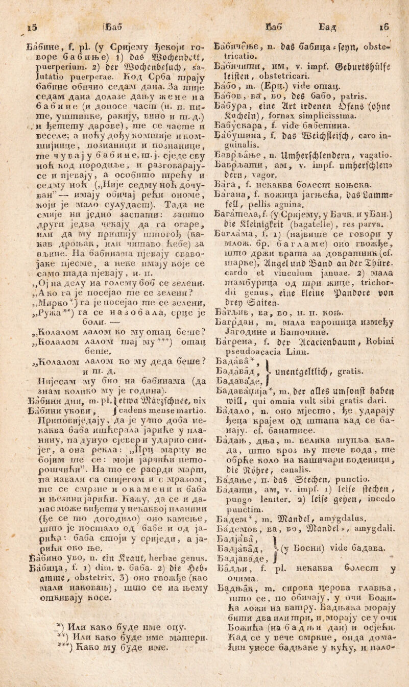j5 (Баб Бабине, f. pl. (y Сријему Јјекоји ro- воре бабиње) l) Das? ©офепМ1, puerperium. 2) Dec Жофеп&с[цф, sa- lutatio puerperae. Код Срба гпрају бабнне обичио седам даиа. За гпије седам дана долазе дању жене на бабине (и доносе част (н. п. mi- me, уштипке, раннју, вино и т. д.) , и ^етету дарове), те се чаете и иеселе: а иоћу дођу комшије и ком- шијниде , познаници и познанице , те ч у б а ј у б а б и н е, га. ј. сједе СБу hoR код породиље, и разговарају- се и пјевају, а особито трећу и седму ноћ („Није седму ноБ дочу- ван1’— имају обичај ре!ш onoivie, који je мало сулудаст). Тада не смије mi једно заспагпи: зангто други једва чекају да га orapes или да iviy приши}у штогођ (Ra- mm дроњак, или чишаво Јхебе) за аљине. На бабинавда пјевају сваво- јаке пјесме, а нене имају кбје се еамо тада пјевају, н. п. „Ојпаделу на голему боб се зелени. „Ано га je посејао nie ое зелени? „Мпрко*)га јепосејао те се зелеии, >,Ружа**) га ее назобала, срце je болн. ~— 5,Колалоот лалом ко му отац беше? „Колалом лалом шај iviy ***) отац беше. ^Колалоот лалом ко му деда беше ? и ш. д. Hujecaivi му био иа бабинама (да знам нолико му je година). Бабини дшг, т. pl, ^etroa ЈШ4г$1фи£е, nix Бабини укови , Ј cadens mense martio. Дриповијудају, да je у то доба не- канва баба ишћерала јариКе у пла- нину, падунуо Сјевери ударио сни- јег, а она рекла: „Прц марцу ме бојим ше се: моји јарчи&и пето- рошчи&и”. На шо се расрди март, ца навали еа снијегом и с мразом, те се смрзне и окамени и баба. н њезини јарићи. Кажу, да се и да- нас може ви^ети у ненанвој нланини (ђе се то догодило) оио камеље, ијпто je иостало од бабе ir од ja- рићр.: баба сгаојн у сриједи, а ја- рићи око ње. Вабино уво, n. citi 5vi*<ntf, herbae genus. Бабица, f. 1) dim. баба. 2) Die фев* атте, obstetrix, 3) око гвожђе (као мали нановањ), шшо се на љему отнивају иосе. *) Или како буде нме оцу. **) Или кано буде нме матери. ***) Raim му буде иже. Баб Бад 16 Бабичење, п. bat? бабица = feptt, obste® tricatio. Бабичити, им, v. impf. @e&utl£l)ülf$ Ißiflea , obstetricari. Бабо, m. (Ерц.) vide отац. Бабов , ва , во, beö бабо, patris. Бабура, eine 2lrt tcbenen ÖfenS (ohne &(?фе1п), fornax simplicissima. Бабускара, f. vide баЈзепшна. Бабушина, f. baš 2Ве1ф$е1[ф, caro ia- guinalis. Ваврљање , n. Umf?etfđ)Ienbmi, vagatio. Баврјвати, aivi, v. impf. шп^ег[ф1еп^ bern, vagor. Бага, f. неканва болест ноњека. Ба'гана, f. кожица јагњеБа, ba» 8атш- fCÜ r pellis agnina, Багатела,Р (y Сријему, y Бачк. и уБан.) bie .SUeintgfeit (bagatelie) , res parva. Баглама, f. 1) (највише ce говори y млож. бр. б a r a a ivi e) оно гвожфе, што држи врата за довратнзш (cf. шарне), 2tngelunb iSanö an Der X()üte> cardo et vinculum januae. 2) мала тамбурица од гпри жице, trichor- dii genus, eine Неше ^anbcce »Pit brep 0aifen- Багљнв, ва9 eo, h. n. koib. Багрдан, m, мала варошида измефу Јагодине и Баточине. Багрена, f. 2lcacten&aum f Hobmi pseudoacacia Linn. Бадава^, | Бадавад, K ипепСдеТШф, gratis. Бадаваде, Ј Бадава'нија% т.( bec аПеб umfonfl ђабец Will, qui omnia vult sibi gratis dari. Бадало, n. оно мјесто, ударају ^еца нрајем од штапа кад се ба- нају. cf. банатисе. Бадањ, дња, т. велика шупља кла- да, што кроз њу тече вода, гпе обрБе ноло на кашичари воденицн3 bie ОДфге, canalis. Бадање, п. baö 01ефеп, punctio. Бадати, a?vr, v. impf. 1) leife \ieđ)en, pungo leniter» 2) leife get)en f incedo punctim. Бадем^, m. fXHanbel, amygdalus. Бадемов, ва, во, i)Jlanbel ?, amygdali. Бадјава, Бадјавад, i(y Босни) vide бадава. Бадјаваде, Ј Бадљи, f. pl. некаква болесга у очима, Бадњак., т. сироЕа церова главња, што се, по обичају, у очи Божи- Ба ложи на ватру. Бадњана морају бити дваилитрн, iyiviopajy ce у очц БожиБа (на бадњи дан) и осјеБи. Кад ce у вече смркне, онда дота- fiiiH унесе бадљаке у куБу, и налО“