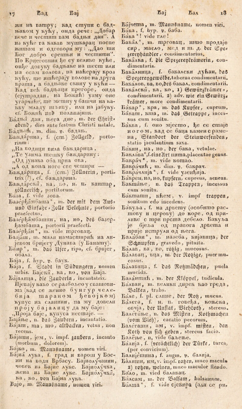 17 Вад Бај ;кп на ватпру; кад cmymi с бад- њаком у кућу, онда рече: „Добар вече и чесшигп вам бадњи дан”. А ш Ryfie га какав мушкарац поспе »fiiimoivi и одговори му : „Дао тпи Бог добро срегпњи и чесглигпи1’. Но Ерцеговшш ђе су ведике нуБе , онђе доЕуку бадљане на шесш цли на oca;vi волова, па наБерају кроз куБу, me ишБерају волове на друга врата, а бадњаие скину у куБи — Кад веБ бад^>аци прегоре, онда (сјушрадан, на БожиЗД узму оне угарчиБе, me метну у башчи на na- пву младу шлзиву, или на јабуну. cf. БожиБ 2! nt> полажајнпн. Бадњи дан, љега дне, т. ber (Sfjrift* abenb, dies ante festum Christi natale» БадНогћ, m. dim. v- бадањ. Баждарина, f. (cm.) 3°ßSe^' l)orto“ rium: „Ha БодшЈи вила баждарица , ,,Te узима тешку баждарину: „Од зунана оба цриа ока, „А од коња ноге сес чешири — Баждарица, f. (cm.) QöÜiierm, porti- trix (?), cf. баждарина. Баждарски, ка, no, н. п. кантар, $6Ппш|сђ , portitorum. База, f. vide зова. Базерђамбаша*, т. bcr mit bem imb ШпОДс = 3b^e ЂгНђпН , portorio praefectus. Базерђамбашнн, на, но, bcš> базер- f-aivioama, portorii praefecti. Еазерђан*, m. vide трговац. Базјаш, m. малн намастнриБ на лн- јевом бријегу Дунава (у Банату). Б$ир*, т. Daö Ufer, ripa, cf. бријег, обала. Баја, f. hvp. v- баук. Баја, f. ©tabt iit ©itbimgern, nomen urbis. Бајски , ка, ко, von Баја. Бајалица , Die 3aubetin , incantatrix. Пј евају каио се разбољео у свагпови- ма (кад се женио б у н г у р челе- 6 и з a т а р а н о m ђ е в о ј к о ivi) купус на сланини, па му довели n р о з у б а з а л и ц у да му баје : ,Д1ро]а баје, купуса нестаје. — Бајање , n. ba3 Räubern / incantatio. Бајат , ma , шо, altbßdßn, vetus , non recens. Бајати, јем, v. impf, ^aubetlt, incanto (morbum, dolorem). Бајко, m. s3Jtann0name, nomen viri. Бајна луна, f. град и варош у Бое- hii на еоди Врбасу. Бајнолучанин, човек из Бајне луне. Бајнолучка, жена из Бајне луне. Бајнблхчни, ва , ко, von Бајна дука. Ј5ајо? т. ^annMaame, дошец yiri. Бај Бал N Бајчета, т. ‘JJlannSname, nomen viri. Бана, f. byp, v, баба. Бака * ! vide гле ! Бакал*, т. трговац, што продаје сир , масло, мед и т. д. ber ©ре* $eret)t)ćmMer, condimentarius» Бакалка, f. Me ©pejerepürämetm, con- dimentaria. Бакалница, f. баналски дућан, bo$ ©pejerepgemöl&e,taberna condimentarii. Бакалов, ва, BO,bt'ö банал, condimentarii. Бакалсни, на, но , i) ©eroüt§Hämer =, condimentarii. 2) adv. mte Ctn ©eö)Üt'5e fträmer, more condimentarii. Ba'nap^, кра, m. baß $itpfet, cuprum» Бакат, шпа, ml ba0 ©etrappe# inces- sus cum sonitu. Ба'нва, f. оно ivijecmo, ђе се сгпаје и о г о м, кад се баца камен с раме- на^ ©tanbort bet* ©teinmecfenbetw statio jaculantium saxa. Банин, на, но , bei* бака, vetulae. Б аклав a^,f. e ili e2U’ t пита, placentae genus. Банрач^, m. vide когаао. БакрачиБ , m. dim. v, бакрач. Банрачлија^, f. vide узенђија. Банрен, на, ho, fnpfeni; cupreus, aeneus. Бактање, n. baS Xi*appe;i; incessus cum sonitu, Бакшати, кБем, v. impf trappen, sonitum edo incedens. Бакул>а , f. на дрвегау (особишо рас- тову и церову) до коре, од цри- лике с три прста дебедо. Бануља je бјеља од правога дрвета и прије иструли од њега. Балабан^, т. назеба, кијавица, ber ©C^nupfen , gravedo , pituita. Балав, ва , во, ro^tg, mucosus. Балавац, вца, т. Der Рисгmu- cosus. Ба'лавица, f. bać? Ш:о^т50феп, puela mucida. БалантиБ , m. ber 5Hoppe(, tudicula» Еадван, m. велини дирен као греда, Ralfen, trabs. Бале , f. pl. слиие, bei* , mucus. Балега, f. н. п. гове^а, ноњска, овчја, ber Unflat, , stercus, Балегање, n. ba§ ШИ(1еп, $U>tf)mad)tn (üom 23ief))i»> cacatio pecorum. Балегагаи, aivi, v. impf, mifteu, ben 5totb VOtt ftcf; geben , stercus facio. Балење, n, vide баљење. Балија,Б (veräditlicb) ber'Xürfe, turea, (per convicium). Балијешина, f. augm. v. балија. Балиши, ит, v. impf, ra^en, muco macul® 2) ro£en, U>einen, muco maculor llendo. Бало, m. vied балавац. Балсам, m. ber iöalfam , balsamum, Балша^, f. vide сјекира (алн ce рн»