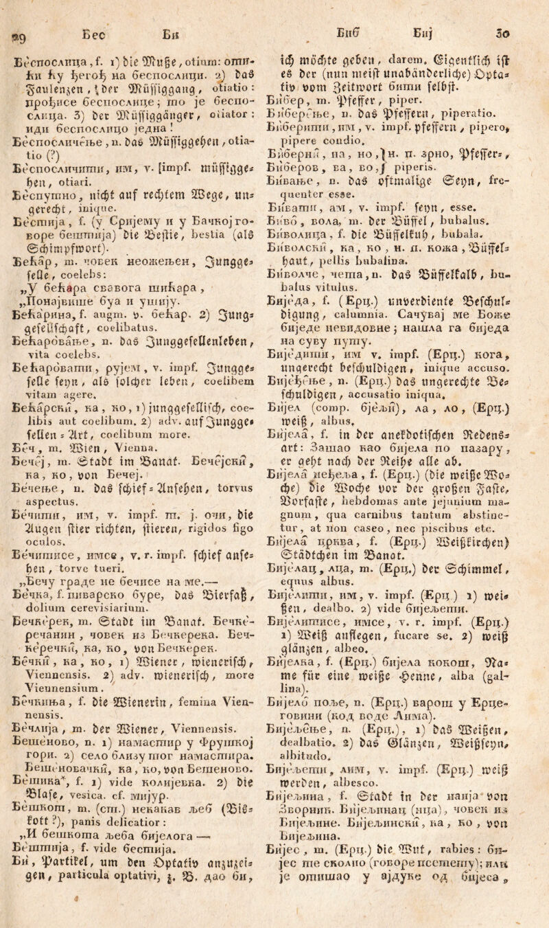 Бес So Би Беотгослица ,f. i) bie DTiuße, otium: огшг* јћи fvy ^erofj на беспослици. 2) boS ^aulenjen , (,Der SGfUifftggang, ofiatio : прођисе беспослице ; mo je беспо- слнца. 3) bet SDlüfftggänger, otiator: идн беспослицо једна ! Беспосличгње , n. boe 9)büffigge(j<?ti, otia- tio (?) Беспосличипш, им, y. (impf. müffigge* fien, otiari. Беспушно, uic^t auf rechtem ШЗсде, uns geredet , inique. Бесшија, f. (y Cpnjeiwy и y Бачкојго« воре бешгпија) Die Ibeftie, bestia (ol0 ©dqmpfwort). БеЕар, m. човек неожељен, 3lln99es feOe f coelebs: „У беБара свавога шиБара , „Понајвише буа и ушију. БеБарина, f. augm. *>. беКар. 2) 3WI?3S gefeüfcfiaft, coelibatus. Бећарбвање, n. ba$ 3ljn99e^^cn^^en t vita coelebs. БеБарбвапш, рујем, v. impf. З^пдде? feOe fei;n, als folc&er lebeti, coelibem yitam agere, BefiapCHu, ка, ко, i) junqgefetnbfp coe- libis aut coeiibum. 2) adv. auf Зштдде« feilen : 2lrf, coeiibum more. Ббч, m. SBien , Vienua. Бечбј, m. ©tabt im S-Öanat Бечејски, ка, ко , pon Бечеј. Бечење, n. ba§ fcfcUf = 2lnfef)en, toryus aspectus. Бечнши, им, v. impf. m. j. очи, bte 21ugen fiter richten, fiteren, rigidos figo oculos. , Бечшписе, имсе, v. r. impf, fcfyicf cmfe? feen , torve tueri. „Бечу граде ne бечисе на ме.— Бечка, f. гшварско буре, Da£ Bierfaß , dolium cerevisiarium. јВечксрек, m, ©tabt im 35anaf. Бечке- речанин , човек из Бечкерска. Беч- керечки, ка, ко, von Бечкерек. Бечкн, ка, но, i) Wiener, mienerifd)? Viennensis. 2) adv. mienerifcfi, more Viennensium. Бечкиња, f. bte ©ienevin, femina Vien- nensis. Бечлнја , m. ber 3Biener, Viennensis. Бешеново, n. i) намасгпир y Фрушкој гори. 2) селоблизутпог намастира. Бешеновачки, ка, ко, t>on Бешеново. Бешика*, f. j) vide колијевка. 2) big 9Slafe, vesica, cf. ivmjyp. Бешкот, m. (cm.) некакав љеб (Ђ18* fott ?), panis delicatior : „И бешкота љеба бијелога — Бештија, f. vide бестија, Би, ^arfiM, um ben £)pfaftt> onju^et* деи, particula optativi, j, *5, дао би? Епб Биј » гф möchte gefccu, darem, CTtgcnfftđ) i fl es ber (mm nieifl unafianberlicfic) £>p£a* ftö Pom 3eitwor£ бвти felfrft. Бибер, m. Pfeffer, piper. БиберГње, n. baS pfeffern, piperatio. Бнберити , hm , v. impf, pfeffern , pipero* pipere condio, Биберни, на, но,}н. п. зрно, ^Pfeffer- ^ Биберов, Еа, во,Ј piperis. Бнвање, n. baS oftmalige ©epn, fre- quenter esse. Биватн, ам , v. impf, fepn, esse. Бнвб, вола, m. ber üBÜffel, bubalus» Биволица , f. bte 35üffel?ul), bubala. Биволски , ка , ко , н. п. кожа , föitffefs fiöuf, pellis bubalioa. Биволче, чета,п. ba9 53üffelfolb , bu» balus vitulus. Биједа, f. (Ерц.) uitpe.rbienle 53efđujl* btgunq, calumnia. Сачувај ме Боже биједе невидовне; нашла га биједа иа суву путу. Биједити, mvi v. impf. (Epi;.) кога, ungerecht befcl)ulbigen, inique accuso. Бије^бње, n. (Epq.) ba9 ungerechte Se? fcfiulbtgen , accusatio iniqua, Бијел (comp, бјељи), ла, ло, (Epq.) meifj, albus, Бијела, f. in bet* anefbofifđjen 91eben6? avt: Зашао као бијела по пазару, er gef;t nad) ber Dteilie afle q&. Бијела не^еља, f. (Epq.) (bte mei§c2Bo? cfie) bte ШЗофе t>or ber großen ^*affe, 53orfafle , beb domas ante jejunium ma- gnum , qua carnibus tantum abstine- tur, at non caseo, nec piscibus etc. Бијела црква, f. (Epq.) sBeipird;en) ©täbteßen im Bnnot. Биједац, лца, m. (Ерц.) bec ©cßimmef, equus albus. Бијелити, iim,v. impf. (Epq.) i) mei» ßen, dealbo. 2) vide бнјељети. Бијелишисе, имсе, v. r. impf. (Ерц.) i) SBeiß emfiegen, fucare se, 2) metß glättjCn, albeo, Бијелка, f. (Ерц.) бнјела кокош, 91a* me für eine meiße ^ennc, alba (gal- lina). Бијелб поље, n. (Ерц.) варош у Ерце- говиии (код воде Лима). Бијељење, n. (Epq.), 1) &д5 ^Beißen, dealbatio, 2) baö ©lünjert; SBetßfepm albitudo. Бијбљети, лим, y. impf. (Epq.) metjf Werben, albesco. Бијсљииа, f. ©rabf in ber наија yost Зворник. Бнјељ1шаЕ| (нца), човек из Бијељине. Бпјељински , ка , ко , oon Бнједшна. Бијес , m. (F.pq.) bic , rabies: би- jec me сколио (говоре псетету); или je одшшао у ајдуке од Giijeca 0