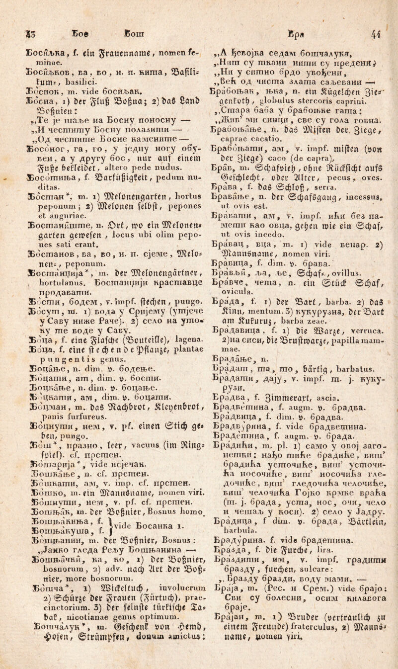 Босиљка, f. ein $tauenname, nomen fe- minae. Боснљнов, ва, во, н. п. нигпа, ЗЗајШ* flims/ basilici. ЗБосиок, m. vide босиљак. Босна, i) Der SSofjna; 2) ba§ ßönb £8ofjnien: 9,Te je шаље на Босну поносну — „И чеспшгпу Босну полазнгпи — „Од чесшигпе Босне наменигпе — Босбног, га, го, у једну ногу обу- веи, а у другу бос, nur auf einem ^U%С befletbet, altero pede nudus. Жосотиња, f. ^arfü^ig^eit, pedum nu- ditas. ЗВбстан*, m. 1) 9JMonengarten, hortus peponum; 2) ШМопеп fclbfl:, pepones et auguriae. Бостаниште, n. :Otf, iro ein Pleionen* garten gemefen , locus ubi olim pepo- nes sati erant« ЗЗбсгпанов , ва, во, h. п. cjeivie , !Ше1о= nen= r peponum. ЗБостаниија*, m. ber ^elbnengarfner, , hortulanus. Бостаннији нраставце продавати. Б бсти , бодем , v. impf. fTeđ)Cn , pungo. ЗБбсут, m. 1) вода y Сријему (утјече у Саву нтке Раче). 2) село на угпо« ну те воде у Саву. ЗБбца, f. eine ^1а1фе (föcuteifle), lagena. Боца, f. eine ft e ф e n D e ^3fTan§e, plantae pungentis genus. ЗБоцање, n. dim. u. бодење. ЗБоцати, am, dim. p. бости. Боцкање, n. dim. p. боцање. ЗБ цнати, aivi, dim. p. боцатн. Ббцман, m. baö ^ac^brot, ^lcpenbrot# panis furfureus. ЗБбцнути, нем, v. pf. einen ©^ф ge« ben, pungo. ЗБбш*, празно, leer, vacuus (im ЗШд* fpiel). cf. прстеи. Ббшарија*, vide исјечак. Бошкање, n. cf. прстен. ЗБо-шкати, aivi, v. imp. cf. прстен. Ббшко, т. ein Ш1апп8пате, nomen viri. Ббшнути, нем, v. pf. cf. прстен. Бошњак, ш. Der iBofjniet, Bosnus homo_ Бошњамња, f. 1 ^ -р * ’ r 5>vidc Босанка i. Бошњакуша, f. Ј Бошњанин, т. ber iSofjnier, Bosnus : „Јаико гледа Рел>у Бошњанина — Бошњачки, ка, no, 1) Der £>ofjnier, bosnorum, 2) adv. паф 2lrt ber S3ofj= nier, more bosnorum. Бошча*, l) fffiicfeltucf) , involucrum 2) @фпг§е Der grauen (gürtl^), prae- cinctorium. 3) ber fein ft e 10гП[фе 2a* baf, nicotianae genus optimum. Бошчалуи*, т. С9е[феп5 pon -pemb, »£ofen, (Strümpfen# donum amictus; »»A ^евојка седам бошчалука, „Hum oy тнани нити cy предешг* „Ни у ситно брдо уво^ени, ,,Beh од чиста злата саљевани —> Брабоњан, њна, n. ein $иде1феп $ic*' gentott) t globulus stercoris caprini. 5,Cmapa баба y брабоњке rama; „Жив1 ми синци, све cy гола говна. Брабоњање, n, baš Reiften bet, 3^c9e# caprae cacatio. Браббњати, aw, v. impf, miften (pon ber 3iege) caco (de capra).. Брав, m» ©cl)äfüieb > сфпе 9tücff^f ouf§ @е[ф1еф1, ober 2Шег, pecus, oves. Брава , f. ba£ ©фГо$ , sena. Бравање, n. ber ©фа^даид, incessus, ut ovis est. Бравати, ам, v. impf, iihir без na- мети као овца, gepen roie ein ©фа^ ut ovis incedo. Бравац, вца, m. 1) vide вепар. 2) 93!<шпбпате, nomen viri. Бравица, f. dim. p. брава. Брављи, ља, ље, ©djaf*-, ovillus. Бравче, чета, n. ein @tücf ©фа[# ovicula. Брада, f. 1) ber 33arf, barba. 2) ђа$ ^inn, mentum. 3) кукурузна, ber^3art am 5vufuru§, barba zeae. Брадавица, f. 1) Die 2£ar$e, verruca. 2)на сиси, bte SSnijllpar^f, j^apiila mam- mae. Брадање, n. Брадат , тз, mo, bärtig , barbatus. Брадати, дају, v. impf. m. j. нуку- Рри. Ерадва, f. 3tmmerapf, ascia. Брадветина, f. augm. p. брадва. Брадвица, f. dim. p. брадва. Брадв^рина, f. vide брадветнна. Брадстина, f. augm. p. брада. БрадиБи, m. pl. 1) caivio y овој заго- нетни; нађо тиБе брадиНе, виш’ брадића усточиће, виш’ усточи- ha носочиће, виш’ носочиБа гле- дочиће , виш’ гледочиВа челочиБе, bhiu1 челочића Гојко крвдке враВа (т. ј. брада, уста, нос, очи, чело и чешаљ у коси). 2) село у Јадру. Брадицд, f dim. р. брада, lÖärtlein, barbula. Брадурина. f. vide брадетина. Бразда, f. bie ^пгфе, lira. Браздити, им, v. impf, градити бразду , 1игфеп, sulcare: ,.Бразду бразди, воду мами. — Браја, т. (Рес. и Срем.) vide брајо: Сви су болесни, ociiivi нилавога браје. Брајан, т. i) trüber (рег1гапПф ju einem 5‘reuube) fraterculus, 2) патt, џогаеп Yiri,