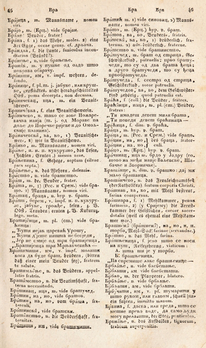 Брајица , m» Sftamtšttame , nomen , viri. Брајо , m. (Ерц.) vide брајан. Брале ! !Bluber, frater! Брана, f. i) Da$ 2öef;r, moles. 2) eine 21 rt (§g$e , оссае genus. cf. дрљача. Брандла , f. Me ßunte, funiculus incen- diarius OBränbl?)- Бранење, n„ vide брањење. Ераннк, m. у пушне од оздо uimo покрнва обарачу. Бранигпи, им, v. impf. mcf)reu, de- fendo. Бранице, f. pl.m. j. јабуке , иликруш- ке, cfey)fii(iteö. nicht beiabgefđmttelfcei? poma decerpta, non decussa. БраничеЕац, вца „ m. ein Granit5 ichewer. Браничевна , f. eine IStanitfdjemeiin. Браннчево, n. гпако ce зове Пожаре- вачна наија (ш. ј. од Мораве па дол>е до Поречке ријеке и до Омољ- ск-ије планима). Браничевски, ка, ко, t) ?Btaniffef)e* mer=, *) mie in iBianičfcfjemo. Бранко , m. 9)?ann$name, nomen viri. Брање, n.. н. п. кукурузно, ba6 ßefen, (5*eđ)fen, (Srnten ,) messis zeae. Брањевина, f. @el)Cge, septum (silvae, pars septa.) Брањење, n. 5а§Же1)геп, defensi«. Брасшво , n. vide брагпсшво. Брагп, m. bei fBiuber, frater. Брагпа, m. 1) (Pec. и Cpeivi.) vide бра- mo. 2) ^JlannSname, nomen viri. Братац, браца, n. hyp *>. брагп. Брагпи, 6e.pe.ivi, v. impf. н. п. нукуру- зе, јабуке, грожђе, lefen, §• Ђ* iObfi, Trauben \ ernten 5Ö. ^ufuvuj, lego, meto. Брашијенци, m. pl. (cm.) vide бра- Бинци: „ Tiymii нејак царевиБ Урошу, „ Ћути д^јете ништа небесједи, 3, Јср не civmje од три братијенца, ,,Брапшјенца три Мрњавчевнћа — Братимигпи, itivi, v. impf, молитн кога да буде брат, biüDein, (bitten ba§ einer mein grübet fet;), fratrem te salute. Братимљење, n. baö trübem, appel- latio fratris. Братимсшво, n. bie 55ratimfđ)afl, fra- terna necessitudo. Брагпинац, нца, m. vide братучед, Братин, на , но, viđe брагпов. Братин, на, но, *>от öpa'ma , fra- terculi. Братинска, vide братски. Брагпинство, n, bie iSrüberfc^aff, fra- ternitas. Брадшодш, им, yide брашдздидш. Bpamnft m. i) vide снновац, з) ^Шаппб* пате, nomen viri. Брато , т. (Ерц.) hyp. *>. брат. Братов, ва, во, iBruöeiö», fratris. Брашски, ка, ко, i) biitberliđj, fra- ternus. а) adv. brüberltcf), fraterne. Братство n. vide братинство. Братучед, т. брат од стрица, С$5е* fcbmijlćrfinb , patruelis ; прво брату- чеди, то су од два брата јђвца; а друго братучеди, то су ђеца првобратучеда. Братучеда, f. сестра од стрица „ @efd)iderftnb , soror patruelis. Братучедов, ва, во, bem ®efcf)miji*r* ftub peborig, quod patruelis est. Bpafta, f (coli.) bie ^BiitDei, fratres. Браћинци, наца, m. pl. (om.)'Briibei, fratres : ,, Ти шмадеш девет мили брата в ,, Ти поведи девет браБинаца — Бр^Бица, f. dim. браБа, Браца, т. hy р. брат. Браца, т. (Рес. и Срем.) vide брацо* Брацин, на, но ,1 Deö браца, frater- Брацин , на , ко,Ј culi. Брацо, т. (Ерц.) byp <о, брат. Брачинац, нца ш. брдо у Јадру (го, тово на међи nanje Ваљевске, Ша- бачке и Зворничке). Брашанце, n. dim. брашмо: дај Mir мало брашаица. Брашанчево, n. ba§ ^ronleicbnamgfeil (ber^atbolifen), festum corporis Christi» Брашнав, ва, во, mit 5)let)l beflreut^ farina conspersus. Брашнара, f. 1) 'ЗЛеђТРоттеи, penus farinaria, 2) (y Сријему) bte 2lrre|fs fammei* bei* ©eiftltchen, carcer sacer- dotalis (шеЦ c$ еђеmal eine debibam* mer mar.) Брашнснб (брашнена), на, но, н. п„ торба, ^е^Б^ЛсС farinae (servandae.) Брашно , n. ba£ Шеђ!, farina. Брашњеница, f. јело што ce hoch иапут, 01etfe§et)iimg , viaticum; A. шта ти je у шорби. Б'. брашњеница. „Па спремише лаке брашн.ениг;е — Брблање, n. vide блебетање. Брблати, ам vidc блебетати. Брбло, т. bei ^JMappeiei, blatero. Брбљање , n vide брблаље. Брбл>ати, ам, vide брблати. Брбјчити, им, v. pf. тумариши у што руком, или главом’, fđ;neU l;tn* Cin fahren, immitto manam. Брвина, f. дасна , нли греда , што се метне преко воде, да самол>уди могу прелазити, Ž>et0te^/ р( nticulus. Брвнање, n. baö 'ilufbal^eU/ tiguorum> trabiuia superpositio.