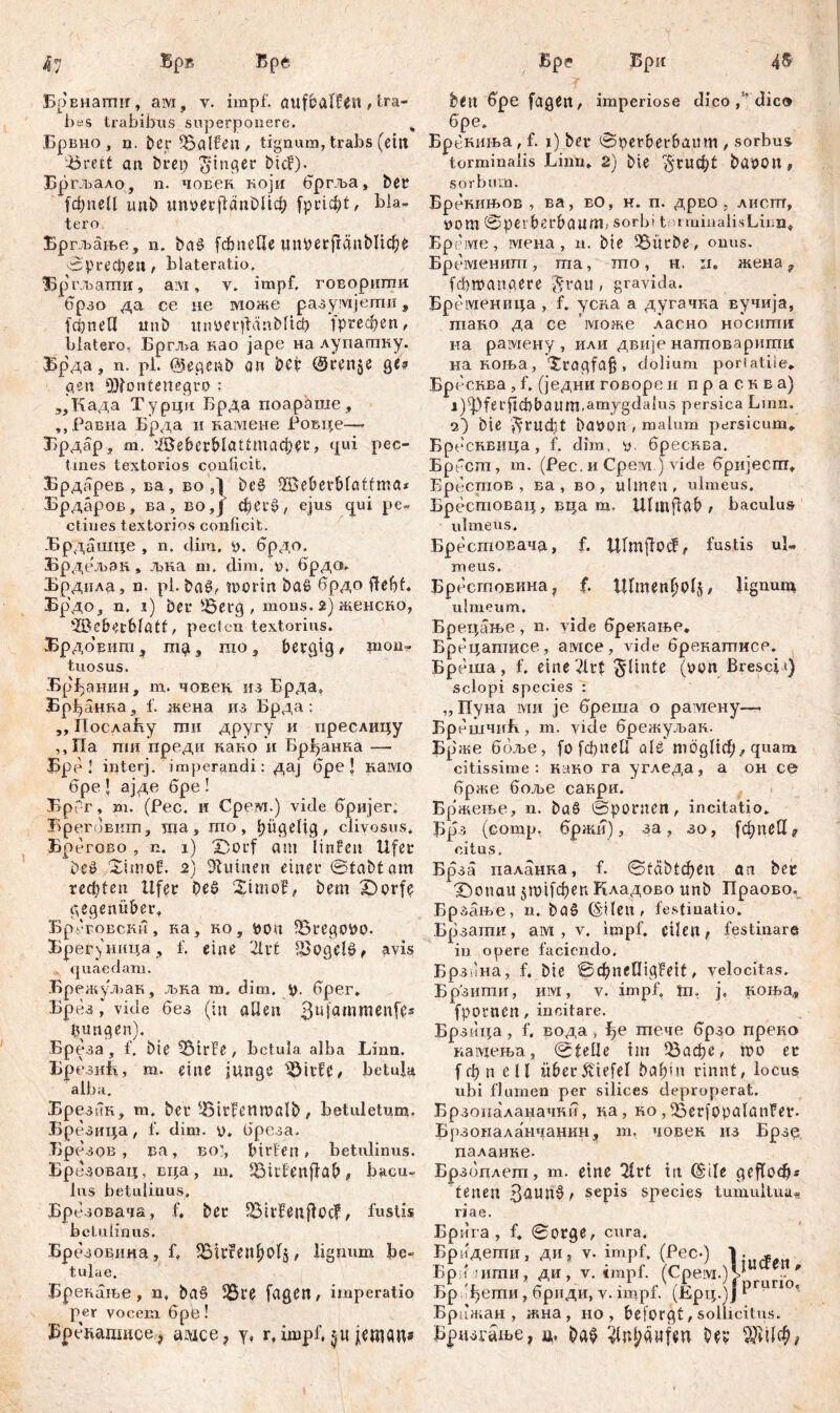 Врвнагпи, ам, у. impf, aufbaffčn /tra- bes trabibus superponere. „ Брвно , n. ber halfen / tignum, trabs (eilt ^reit an brep Ringer bicf). Бргљало, n. човек који бргља, bei? (фпеЦ unb гтоеграпОИф fpricbt, bla- tero Бргљање, n. ba£ (фпеЦе iiuperfränblicbe ©ргефеп t blateratio. 13р'гљапти, aivi, v. impf, говорштш брзо да се не може разумјети, f ф n е П mib itnuerfLinblicp ^ргефеп, blatero, Бргља нао јаре на лупатку. Брда, n. pi. @egenb ön bet’ @ten$e ge? gen Montenegro ; „Када Турцм Брда поараше , ,,Равна Брда н намене Ровце—- Брдар* m. ЖевсгМаШпафег, qui pec- tines textorios conficit, Брдарев , ва, во ,1 be§ Ш5ePerBfaffnta* Брдаров, ва, во,ј фег$>, ejus qui pe- ctines textorios conficit. -Брдашце , n. diro. 0. брдо. Брдељак, Лзка m. clim, m брдсл. Брдида, n. pl. bašb nrorin baS брдо fiefjf. Бр'до, n. i) bei* >6erg , mons. 2) женско, ‘IBeberblatf, pecten textorius. БрдоЕигПд mo, bergig/ mon- tuosus. Бр^анин, m. човек из Брда, Брђанка, f. жена из Брда ; „ ПослаБу mn другу и преслицу ,,Па пш преди како и Брђанка — Бра 1 interj. imperandi : дај бре 1 KaiVIO бре l ајде бре ! БрГ-г, m. (Рес. и Срем.) vide бријег. Врегбвигп, тпа, mo, hügelig, clivosus. Брегово , n. 1) 'Dorf am Iiiifen Ufer beö Ximol:. 2) Ruinen einet* ©tabtam rechten Ufer beS XimoE, bem £)orfe gegenüber. BpvFOBCHH, ка, ko, pon 5BrcgoPo. Брег\ница, f. eine 2U*t £>ogeB, avis quaedam. Брежуљак, љка m. đim. p. брег. Брез, vide без (in aßen Bufammtnfc* lutngen). Бреза , f. Me SEMrfe, betula alba Linn. Брезић, m. eine junge t&itfe, betula alba. Брезик, m. ber ^trfcnmalb, betuletum. Брезица, f. dim. p. брсза. Брезов , ва, во”, bitten , betulinus. Бре зовац, вца, m. ^McEenftab, bacu- lus betulinus. Брезовача, f, ber SMileuffoc?, fustis betulinus. Брезошша, f. SSirfetlbolj, lignum be- tulae. Брепање , n. ba§ 58re fageit, imperatio per vocem 6pe! Бреиадшое ? аадсе? y, r, impf, je«um* bett бре fagett, imperiose dico, dic» 6pe. Брвниња, f. 1) ber ©perber&aum , sorbus torminalis Linn. 2) bte ^гиф! baOOlt, sorbum. Брекињов , ва, во, н. п. дрво , листтг, РОШ ©perberbaum, sorbi t rminalisLmu« Бреме, мена, n. bie 3Sürbe, onus. Бременитп, ma, mo, h. ii. жеиа ? fdbmattaere $rau, gravida. Бременица , f. усва a дугачка вучија, тако да се може ласно носити иа рамену , или двије натоварити; накоња, Xragfa§ , dolium poriatiie«. Бреснва , f. (једни говоре и п р а с к в a) j)5|)ferflđ)baum.amygda{us persica Lmn. 2) Oie $rud)t baöon , malum persicum. Брбсквица, f. dim, y. бресква. Брбст, m. (Pec. и Cpem ) vide бријеспт. Брестов , ва , во, tilmeu „ ulmeus. Бресшовац, вца m. Ulmjlab ; baculus ulmeus. Бресгповача, f. Ulmjfocf, fustis uL meus. Бресгповина ? f. ЦГтепђР^/ Bgnui^ ulmeum. Бре цање, n. vide брекање. Брецапшсе, амсе, vide брекатисе. Бреша, f. eine ^linte (oon Brescia) sclopi species : „ Пуна ми je бреша о рамену—. БрешчиЕ, m. vide брежуљак. Брже ббље, [о[фпеП ale тодИф/ quam citissime: како га угледа, а он се 6pase боље сакри. Бржење, n. ba§ ©poriten, incitatio. Брз (comp, бржи), за, зо, [фпеИ ? citus. Брза паланка, f. (Stäbtd^eu an bec X)onail 5П)1[феп Кладово unb Праово. Брзање, n. baö (S'Heu , festinatio. Брзагпи, ам , v. impf, eilen, festinare in opere faciendo. Брз гна, f. bte ©фneПigFeit. velocitas. Брзити, Hivi, v. impf, Јп. j4 коња,, fpotnett/ incitare. Брзица, f. вода, ђе тече брзо преко кавдења, ©teile tin ОЗафе, mo er f ф n еП itber£tefel bаf>iit rinnt, locus ubi flumen per silices deproperat. Брзопаланачни, ка, ко, ^Serjopalanfer. Брзоиаланчанкн, т, човен из Брзе паланке- Брзоплет, т. eine Xlrt in C£ile geflocb* tenen 3aun0 / sepis species tumultua« riae. Бр ига , f. ©orge, cura. Бридети, ди, v. impf. (Pec.) Бр 1 шти, ди, v. impf. (Срем.)Џ # Брп^ети, бриди, v. impf. (Ерц.јЈ ^ Брца;ан , жна , но , beforgf, sollicitus. Брпзгаље, ц, ba^ ^tU;ći«fen bev