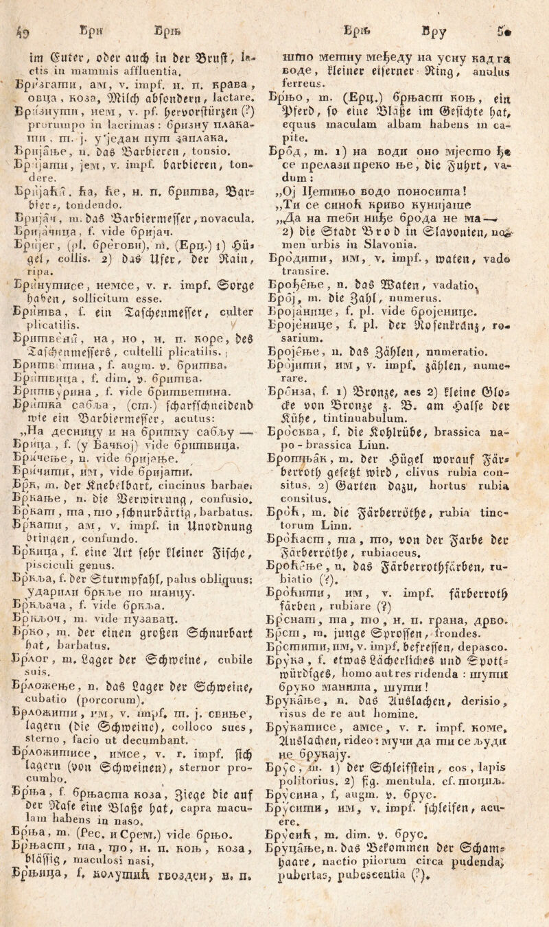 Ери Брш im (Suter, ober сшф in bet* QSrujf, la- ctis in mammis affluentia, Epii згагпи, ам, v. impf. н. п. крава , овца , коза, ШШф abfcnbern, lactare. Врнзнупш, нем, v. Pf. t>eri>ot*flür§en (?) prorumpo in lacrimas : бризну плака- тпп , m. ј. у*један пуш ^аплака. Бријање, n. Das barbieren, tonsio. Бртјати, jeivr, v. impf, barbieren, ton® dere. Epiijafiu. ha, he, н. п. бршпва, üBat’s hier t, tondendo. Бријач, m. ba§ 'Barbiermeffec, novacula. Бријачица, f. vide бријач. Брпјег, (pl. брегови), m. (Ерц.) i) Jpüs gei, collis. 2) ba£ Ufec, bec diain, ripa. Брннушисв, немсе, v. r, impf, ©orge f)aben, sollicitum esse. Бритва, f. ein 2а(фепте[[ес, culter plicatilis. Бритветг, на, но , н. п. коре, |>е§ cXafdKnmejferš , cultelli plicatilis. < Бритв 'тина , f. augm. 0. бришва. Бритвица , f. dim. бритва. Бршпвурина, f. vide бритветпина. Бршпка сабља, (cm.) fcbarffcbneibenb wie ein «5a rbierm effer, acutus: „Ha десницу и на бритку сабљу — Брица , f. (у Бачкој) viđe бришвица» Бркчење, п. vide брнјање, Бричити, им, vide брцјати. Врк, т. bec Änebelbcut, cincinus barbae* Бр^нање, n. bie 33ermittung, confusio. Bp'nam , ma , mo , fcbnurbdftig , barbatus. ЈЗркати, aivi, v. impf, in Unotbnimg bringen, confundo. Бркица, f. eine '21rt fe^r Heiner §1)'фе, pisciculi genus. Бр кља, f. ber ©turmpfaf)!, paEis obliquus; ударилп бркље no шанцу. Бркљача , f. vide бркља. Бркљоч, m. vide нузавац. Брко, m. bet* einen grcfjen ©фппгбаг( hat, barbatus. Брлог, ш. ßager ber ©фтете, cubile suis. Брложете, n. bag Saget* ber ©фшете, cubatio (porcorum). Брложити, ш, v. impf, m. j. свиње, lagern (bte ©фшетс), colloco sues, sterno , facio ut decumbant. Бр#ложитисе, nivice, v. r. impf. [гф lagern (роц ©фпктеп) , sternor pro- cumbo. Брња, t. брњаста коза, 3lege bie auf Der diafe eine ^Blafje hat, саРга macu- lam habens in naso. Брња, т. (Рес. иСреш,) vide брњо. Бр'њаст, та, то, н. п. лоњ , коза , bläfftg , maculosi nasi, Брњица, 1, колутиБ гвозде«, hs п» Брњ Вру £»• што метну ме^еду на усну кад га воде, Heiner eifernec Шпд, anulus ferreus. Брњо, m. (Ерц.) брњаст коњ, extt ^ferb, fo eine 5Bläfje im (heftet?te hat, equus maculam albam habens m ca- pite. Брбд, m. 1) на води оно ivijecmo ce прелази преко ње, bic §«hct, va- dum : „Ој Цетињо водо поносита! „Ти се синоБ криво кунијагае „Да на гпеби ни^е брбда не ivia » 2) Die ©labt '’Bto b in ©labouien, nor- men urbis in Slavonia. Бродшхш, иш, v. impf., waten, vad© transire. Брођење , n. ba$ 28afett, vadatio« Брбј, m. bte ЗефП numerus. Бројанице, f. pl. vide бројенице. Бројенице, f. PL ber fftofenHvSng, ro« sarium. Бројбње, n. ba§ 3a^Un, numeratio. Брбјити, iffl, v- impf. ^ä^Ien, мте*> rare. Брбнза, f. 1) iBron§e, aes 2) Heine QHos đe bon iBronje g. iB. am Jpalfe ber ЈНфе, tintinuabulum. Epo'cKBa, f. bie jvoblrii&e, brassica na- po - brassica Liun. Брогањак, m. bet* «fjügel morauf ^ar® berrotl; gefegt Wirb , clivus rubia con- situs. 2) (Börten Dajtl, hortus rubia consitus. БрбБ, m. bie '$arbew)l6e f rubia tinc- torum Linn. BpdEacm 5 ma , mo, bon ber $arhe bec 5*är6evrÖll;e , rubiaceus, БроБбње , n, ba§ §arberroth[e^ben, ru- biatio (V). БрбБити, hivi , v. impf, fär&errcl^ fachen , rubiare (?) Бр.снат, ma, mo, н. п, грана, дрво. Б(3ст, m. junge ©proffen, frondes. Брстити, iiivi, v. impf, befreffen, depasco. Брукз f. etwaö бафегПсће^ mib ©potis WÜrbtge§, homo aut res ridenda : niyrniE бруко манита, шути! Брукање, n. baö 21иб1афеп, derisio, risus de re aut liomine. Брукатисе, амсе, v. r. impf. KOivxe, 21иб1афеп, rideo; мучи да ти ce људи HQ. брукају. EP.V C, in. l) ber 0ф1е{^б1П, cos , lapis politorius. 2) hg. mentula, cf. тоциљ. Бр^сина, f, augm. b. брус. Брусити, iiivi, v. impf. [ф!е^еп, acu- ere. БрусиБ, m, dim. b. брус, Бруцање, n. baš> ^BeFommen ber ©фат^ ђааге, nactio pilorum circa pudenda) pubertas, pubescentia. (?)*