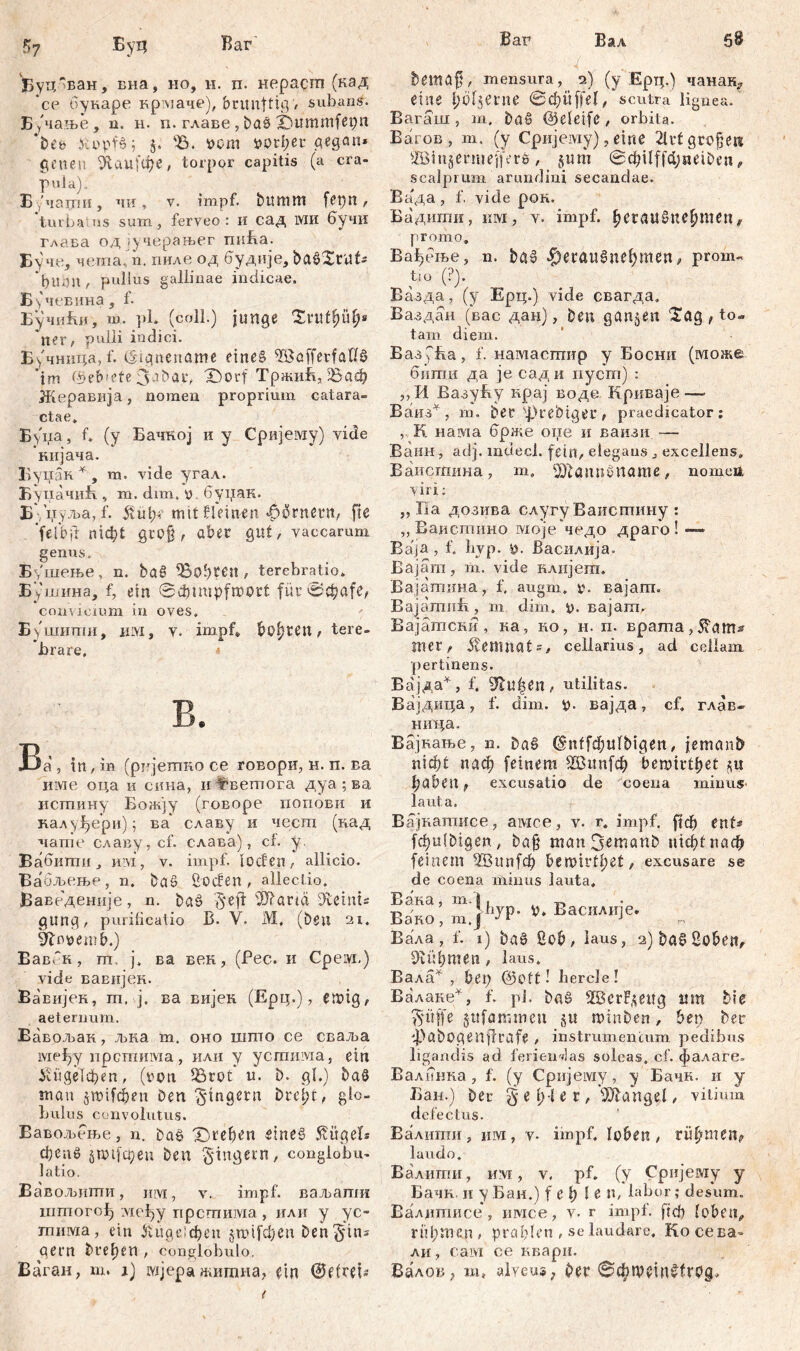 Баг' Bar ?>7 Бу ц Буц~ван* Еиа, но, н. п. нерасш (кад *се букаре крмаче), brunftig-/ subans. Б/чање, n. н. п. главе, bao X)ummfei;n 'i>Cb .Uopfš; 5. '35. i>cm Porter pegGit* geneu &сш(фе, torpor capitis (a cra- pula). Бучатп, чи, v. impf, bttmm /. turba.ns sum , ferveo : И сад ШИ бучи гдава oд јучерањег mifta. Буче, чета„ n. пиле од будије, ba02ruts рирд , pullus gallinae indicae. Бучевина, f- БучиЈш, m. pl. (coli.) junge Zvvityuf)* ner, pulli indici. Б^чница, f. (Stgnename eine§ ^BcsffetfalB 'im fPeb'Cte 3-ibar, X)orf ТрашБ, 5Баф Жеравија, nomen proprium catara- ctae, Буиа, f, (y Бачној и y Сријему) vide кијача. Бунак * , m, vide угал. Буцачић , m. dim, o, буџак. Б /иуља, f. mit Штеп ^ornern, fle ‘fef&ji тф! groß, aber gilt, vaccarum genus. Бдиење, n. bag lobten, terebratio, Бушина, f, ein Sđjimpfmort für0^afe? convicium in oves, Бушитпи, KM, v. impf, booten, tere- brare, * B. Ва , in, in (рттјетко се говори, н. п. ва име оца и сина, и fmemora дуа ; ва истину Богкју (говоре попови и калуфери); ва' славу и чесгп (над чате славу,с1’. слава), cf. у. Вабити, им, v. impf, lođen, allicio. Ва'6љење, n. ba» Coden, allectio. Ваведеније, n. baö §eff 42)?örm die i ut £ gung, purilicatio B. V. M, (ben 21. Slnoemb.) ЕавГк, m. ј, ва вен, (Pec. и Cpeivx.) viele вавијек. Вавијек, m. j. ва вијен (Ерц.), etuig, aeternum. Вавољак, љка т. оно шгпо се сваља lviefjy прстима, или у усгпима, ein Усиде1феп, (von iörot u. b. gl,) ba§ mau §пн1феп Den Ringern Drel;t, glo- bulus convolutus. Вавољење, n. bać> Х)геђеп žtneš Bügels фепб §mifcpeu Den Ringern, conglobu- latio. Вавољнти, mvi, v. impf, ваљапш iiimorolj ivieiyy прстима , или у ус- пшма, ein £пде!феп §mifd;en Dentins gern bre^en, conglobulo, Ваган, m. i) мјера мтна, т @е(ген Вал 6S / .. bemaf, mensura, 2) (y Ерц.) чанак^ eine Jjöfjerrte 0d?ütjel, scutra lignea. Вагаш , m. bö§ @eletfe, orbita. Еагов , m. (y Cpirjeiviy), eine 2lrt größere SBinjerniefferö, §um ©фЦјффЈтОеп, scalprum arundini secandae. Вада, f. vide рон. Бадиши, km, v. impf, ђегаибпе^теп# promo, Ва^еље, n. baš ^егаиЗиеђтеп, prom~ tiO (?). Вазда, (y Ерц.) vide свагда, Ваздан (вас дан), bere ganzen $ag , to- tam diem. ВазуБа, f. намасшир y Босни (може бити да je сади пуст) : ,, И Вазућу крај воде. Криваје-— Ваиз*, т. bet s|)rebtger ? praedicator; К. нама брже оие и ваизи -— Ваин , adj. mclecl. fein, elegans, excellens, Ваисгаина, m, dJtöunöname, nomen viri: „ Ha дозива слугу Ваистину ; „ Еаистино моје чедо драго!—» Ba'ja, f. byp. у. Василија. Bajam, m. vide клијега. Вајатина, f. augm, tv вајапт. Bajamufi, m dim. i). Bajam. Вајатски , ка, но, н. п. врата, mer^ Kemnats, cellarius, ad cellam, pertinens. Вајда^, f. ^lu^rn, utilitas. Вајдица, f. clim. v* вајда, cf, глав- нида. Вајкање, n. Da§ @ntf(^ttfbtgett, jemanb шф£ паф feinem Ш3ип[ф bemirtljet haben f excusatio de coena minus- laut a. Вајкапшсе, амсе, v. г, impf, рф ent- fchulbtgen, ba§ man3emanb nicht паф feinem 2Вип[ф bert>ivtf>et, excusare se de coena minus lauta, Вака, m.ž, 4 ™ Ba>o, m.pW- ».ВаснлиЈе. ^ Вала, f. 1) ba§ ßob, laus, 2)ba0 2oben, dlühmeu, laus. Вала^ , bet) @oft! bercle! Валаке*, f. pl. ba§ SBerF.^ettg tim bie 3'üffe jufammen §u minben, ben ber 4)ßbogenflrafe , instrumentum pedibus ligandis ad feriendas soleas, cf. фалаге. Валинка, f. (y Сријему, y Бачк. и y Бам.) ber § e IH e r, Mangel, vitium defectus. Валигпи, им, v* impf, loben, rühmen? laudo. Валигпи, им, v. pf, (у Сријему y Бачк. и у Бан.) f e f? len, labor; desum. Валкптисе, имсе, v. r impf, ftcf) loben,, rühmen, pröhlen , se laudare, Ko сева» ли, caivi ce квари. Вадов, m, alveus; ber @фП)?1П0(ГОд,