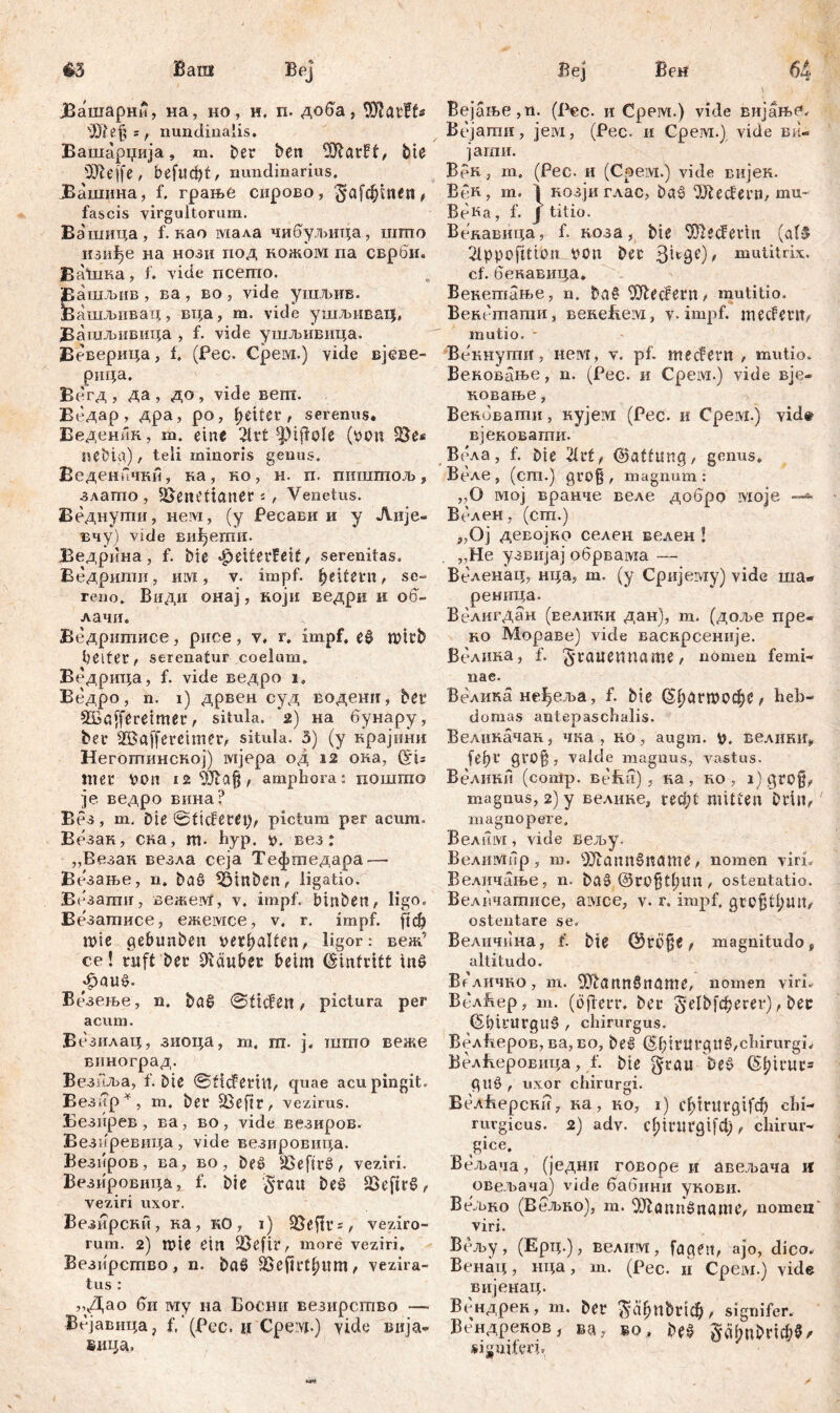 Ваш €3 Веј Вен јВашарни, на, no, и, п» доба, tDIarFf« ^Шејј», nundinalis. Вашарџија, ш. Der ben ^larff, Die 531 eff e , befuđjt, nundinarius. ЈЗашина, f. грање сирово, £*а[фшеп, fascis virgultorum. Вашица, f. као мала чибулшца, шшо изифе на нози под кожом па сврби. ВаЛика, f. vide псепто. ашљив , ва , во , vide ушљив. ашљнвац, вца, m. vide ушљнвагЈ, Вашљнвица > f. vide ушљивица. Веверица, f, (Рес. Срем.) vide вјеве- рица. Вегд , да , до, vide вегп. Ведар , дра, ро, fetter, serenus* Веденик, ш. eine 2lrt s])iffole (tnm $Ве* nebia) , teli minoris genus. Веденкчки, на, но, н. п. пишгпољ, здагпо, üößiu’ttaner ј , Venetus. Веднугпи, нем, (у Ресави и у Аије- вчу) vide виђегпи. Ведрина, f. Dic Jpeiterfeif, serenitas. Ведрипш, им, v» impf, Reitern, se- reno. Види онај, који ведри и об- лачи. Ведритисе, рисе, v. г. impf, eß n?itb beiter, serenatur coelum. Ведрица, f. vide ведро i, Ведро, n. i) дрвен суд водени, bet4 ŠBaffereimer, situla. 2) на бунару, ber Sßaffereimer, situla. 3) (y крајнни Негогпинској) мјера од 12 ока, Cču Wer von amphora: пошгпо ]е ведро вина? Вез, m. Die ©ticfetei), pictum per acum» Везак, ска, т» hyp. *>. вез: „Везак везла сеја Тефтедара — Везање, n. baß Stuben, ligatio. Везатиг, вежем, v. impf, binben, ligo« Везатписе, ежемсе, v. r. impf, рф wie gebunben behalfen, ligor: веж’ ce! ruft ber Sftäuber beim Eintritt tnß «fpauß. Везење, n. baß ©tiefen, pictura per acum. Везилац, зиоца, т. га. ј. што веже виноград. Везнља, f. Die ©ticFerivt, quae acu pingit. Вез;?р*, m. ber SBeftr, vezirus. Везирев, ва, во, vide везиров. Везиревица, vide везировица. Везиров, ва, во, beß äSefirß, veziri. Везировица, f. Die grau beß SSeftrß, veziri uxor. Везирски, ка, кО, i) ÜBeffrs, veziro- rum. 2) mie ein SSefir, more veziri. Везирсгпво, n. baß Söef!rt^um / vezira- tus : „Дао би my на Босшг везирство — Вејавица j f. (Pcc. ц Cpe vj.) yide вија- вица, Вејање,п. (Рсс. и Срем.) vide вијањв» Вејати, jeivi, (Рес. и Срем.) vide ви« јати. Врк , т, (Рес. и (Срем.) vide вијек. BeR, т. \ козјиглас, baß 'ЖесРегп, mu- ВеКа, f. J titio. Векавица, f. коза, bie 5ШесРеггп (a(ß 2lppofitton bon Der mutitrix. cf. бенавица. Бекетање, n. baß Ш1ес?ern, mutitio» Венетати, венеБем, v» impf, meeferiv mutio. - Векнугпи, нем, v. pf. meefern , mutio. Вековање, n. (Pec. и Срем.) vide вје- ковање, Веповати, кујем (Рес. и Срем.) vid# вјеноваши. Вела, f. Die 21rf, ©atfung, genus. Веле j (cm.) gro§ , magnum: „O мој Bpanuti веле добро Moje —*• Велен, (cm.) „Oj девојно селен велен ! „He узвијај обрвама — Веленац, нца5 т. (у Сријему) vide ша* реница. ВелигДан (Еелики дан), т. (доље пре- ко Мораве) vide васкрсеније. Велина, f. ^raitenname, nomen femi- nae. Велика не^ем, f. bie С^агШОфе t heb- domas antepaschalis. Велиначан, чка , но, augm. велиК1Гг feb1* valde magnus, vastus. Велики (comp. Befeii), на, но , i)qro§, magnus, 2) y велике, геф! mitten Drin, magnopere. Велнм, vide вељу. ВелиМпр, т. OJlanUšname, nomen vin. Величање, n. Daß @ro§tt;im , ostentatio. Велвчатисе, aivxce, v. r. impf, gro§tbiuv ostentare se. Велпчина, i. bie Q5rb§e, magnitudo, altitudo. Велично, m. 5Jtannßname, nomen viri» ВелЈкер, m. (öfierr. ber gelDfd^crer), ber (Sbil'ltrguß , chirurgus. ВелБеров, ва, во, beß © 1;intrguß,chirurgi, ВелВеровица, f. bie grau Deß ©bil‘UCs gilß , uxor chirurgi. ВслВерсни, ка , ко, i) c^>trttrgifcf) chi- rurgicus. 2) adv» фшгд^ф, chirur- gice. Вељача, (једни говоре и авељача Н овел>ача) vide бабини укови. ВеЗако (Вељно), т. ^Jtannßname, nomen' viri. Всљу, (Ерц.), велим, facien, ајо, dico. Венац, нца, т. (Рес. и Cpeivi.) vide вијенац. Всндрек, т. Der ^сфпђпф , signifer. Вендреков, ва, во, beß g^nbric&5/ »iunifw.