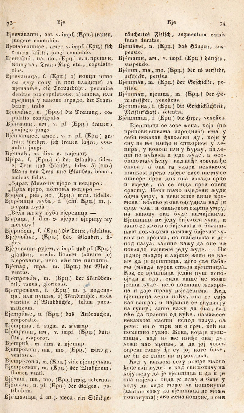 t Вјенчавагтш , ам, v. impf. (Ерц.) ćtanett, jungere counubio. Вјенчавашнсе, aivicc v. impf. (Ерц,) ^ф trauen la'ifen , jungi connnbio. Вјенчанл , на, но , (Ерц.) н. н. прсгпен, кошуља, 2rau*9Ung etc., copulato- rius. Бјенчаиица, f. (Ерц) i) новци шгпо се ддју попу (а поп владици) за вјенчање , Die Xraugebübr, pecuniae debitae pro copulatione. :г) жиока, или .гредица у накове зграде, ber2ram* baum , trabs. Ејенчање, n. (Ерц.) bie 2rauuiig , co- pulatio conjugialis. Вјенчаши, ам, v. pf. (Epij.) trauen , conjugio jungo. Вјенчатисе, aivice, v. г. pf. (Ерц.) gßs traut werben, fici) trauen laffea, con- nubio jungi. ■» ВјенчиБ, m. dim. v. вијенац. Вјера, f. (Ерц.) i) ber ©laube, fides. 2) 2reu uub ©laube, fides. 3) (cm.) a n n von 2reu unb ©lauben, homo , amicus fidus: „Здрав Милошу вјеро и невјеро : ,,1Трва вјеро, пошоња невјеро — Вјеран, рна, но, (Ерц.) treu, fidelis. Вјереница љуба, f. (cm. Ерц.) пт, ј. вјерна љуба : „Вели њему л>уба вјереница — Вјерица, f. aim. v. вјера : вјерицу iviy његову ! Вјернбсгп , f. ОЕрц.) bte 2teue , fidelitas. Вјеровање, (Ерц.) bae> ©tauben, fi- , des. Вјероватпи, pyjeivx, v. impf, unb pf. (Ерц.) glauben, credo. Воднм (лакше je) вјеровати , него nfm те питати. Ејетар, тра. т. (Ерц.) ber 2Binb, ventus. Вјепгрењан, т. (Брц.) ber SBinbbeu* tel, vanus, gloriosus. Вјетрењача, f. (Epii.) ш. j. водени- ца, или пушка, i) 2BinDmüf;le, mola ventilis. 2) -ISinbbÜdbfe, telum pneu- maticum. Вјетрење, n. (Ерт;.) baö 21и$гаифсп, evaporatio. Вјетрина, f. augm. V. вјетар. Вјетрити, invi, v. impf. (Ерц.) butt* fien , evaporor. Вјетрић , m. dim. V- вјстар. Вјегпровит, гпа, шо, (Ерц.) mtnbig , ventosus. Вјетрогоња, т. (Ерц.) vide вјегпрењак. Bjempoiviem, т. (Ерц.) ž»et UBtnbtfrom, flumen venti. Вјечит , ша , шо, (Ерц.) ewig, aeternus. Вјешала, n. pl. (Ерц.) ber ©algen, pa- tibulum. Вјешалица, f. ш.ј. шеса, ein ©fücf.ge* Г(5ифе1‘1с§ ^Гег[ф , segmentum, carnis fumo duratae. Вјешање, n. (Ерц.) bad Rängen, sus- pensio. Вјешатн, ам, v. impf. (Ерц.) Rängen, suspendo. Вјешт, ша, mo, (Ерц.) ber еб verficht* gerieft, peritus. Вјешшан, m. (Ерц.) ber @е[фШе, pe- ritus. Вјешшац, вјешца, m. (Ерц.) ber *£>es penmeifter, veneficus. Вјештина, f. (Ерц ) bte (^еГфгсГfi^fet£‘ ^ 3Reifierfdjjiaft, scientia. Вјештлца, f. (Ерц.) bte $et?e, venefica. Вјештица ce зове жена, која (m> приповијегпнама народним) ита у себи некакав ђаволснн ду , који у сну из ње изиђе и сгпворисе у ле~ пијра , у конош или у ћурку, na ле- пти по куБама и једе људе, а осо- бигпо малу ђецу : кад иађе човека ђе спаБа, а она га удари некакводс шипиом преко лијеве сисе темусе отворе прсн док она извади срце и изједе , na се онда прси onem срасту. Неки гпано изједени људи одма умру, а некн живе више вре- меиа : колико je она одсудила над je срце јела ; и онановом смрти умру, на накову оиа буде намијенила. Вјештице не једу бијелога лука, и зато се млоги о бијелим и о божигп- њим покладама намажу бијелим лу^ Koivt по прсима, по табанима и ис- под ггазуа: зашто кажу да оне на покладе највише једу људе. — Шс једној младој и лијепој жени не ка- жу да je вјештица, цего све баба- та (млада курва стара вјешгпица)*. Кад се вјештица један путп испо- вједи и ода, онда више не може јесши људе, него посгпане љекари- ца и даје гправу изједенима. Кад вјештица лепш ноћу, она се сија као вагпра; и највише се скупл>ају на гувну; зато кажу да она , кад ofre да полепги од куЕе, намажесе некаквом масши испод пазуа, па рече: ни о трн ни о rpivi, већ на пометно гувно. Жена, којаје вјеш- тица, кад из ње изиђе онај ду, лежи као iviprrma, и да јој чоБеге оирене главу ђе су јој ноге биле» не би се Еише ни прубудила. Кад у каквом селу noivipe млого» Цеце или људи , и кад сви повичу на којужену да je вјешшица и да и je она појела: онда je вежу и баде у воду да виде може ли потонупш (зашто кажу да Бјештмца не :може пошонуши) 5 afto жснапотоне, а оиг«
