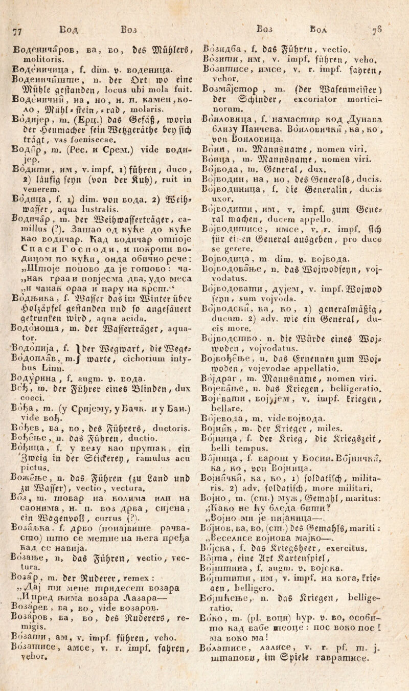 Воденичаров, ва, во, beš Ш1и£1ег£, molitoris. Воденичица , f. dim. воденица. Воденичвшше, u. ber Ort mo eine 9Ж|ђ1е geffanben, locus ubi mola fuit. Воденични , na, но, h. п. камен,ко- ло , $fübl * ftein, = rat), molaris. Водијер , m. (Ерц.) ba£ @efä§ , rccrin ber фептафег fein’Eßefcgeratye bet; ftc& trd^t, vas foenisecae. Водир, m. (Pec. и Срем.) vide води- ЈеР' Водигпи, им , v. impf. i) führen / duco, 2) läufig fet;n (t>on ber &ub)/ ruit in veuerem. Водица, f. 1) dim. tton вода. 2) SSety* tpaffer , aqua lustralis. Водичар, m. ber SBeibmafferfräget * ca- mi llus (?). Зашао од куће до куће као водичар. Кад водичар отноје С п а с и Г о с п о д и , и покропи во- дицом по кући, онда обичнорече: „Штоје попово да je гогпово : ча- „нак грааи повјесма два, удо tvieca „и чанан ораа и пару на крспт.“ Водњика, f. ^Baffcr baö im s2Bmtcr über ^ol^apfel geftanben tmb fo angefdnerč gefrunfett ttHrb , aqua acida. Водоноша, m. ber ©afferträget, aqua- tor. Водопија, f. ^ber ©egmart/ bie ©eges Водоплав, m.J warte, cichorium inty- bus Linu. Водурина , f. augm. V>. вода. В<Д, m. ber gü^rer eines 25linben t dux coeci. Bof?a , m. (y Сријему, y Бачк. и y Бан.) vide бо^.' Вођев, ва, во, beö fyüf)rer£, ductoris. ВДење , u. baš 'Јиђгеп, ductio. Вађица, f. y Еезу као прутак, ein ’3meig in bei* 0ticferep , ramulus acu pictus. Вожење, n. böS $üf;rett (ди ßanb itnb 2B affer) , vectio, vectura. Bds, m. гповар на колнма или на саонима , н. п. воз дрва , сијена , ein ©ögenttofl, currus (?). Возаљка. f. дрво (понајвише рачва- сто) што се метне на њега пређа над се навнја. Возање, гк baö gieren, vectio, vec- tura. Возар, m. bet tuberer, remex : „ Дај ти мене трпдесепт возара „И пред н>има возара Лазара— ВозареЕ , ва , во , vide возаров. Возаров, ва, во, beS 91uDererš>, re- migis. Возати , ам, v. impf, fiteren, vcbo. Возатисе, амсе, v. r. impf, fahren, Yehor. Возидба , f. ba§ führen, vectio. Возити, Hivr, v. impf, fiteren, vebo, Возитисе, invice, v. r. impf, fahren, vehor. Возмајстор , m. (ber ©afenmeiflet) bet 0cptnber, excoriator mortici- norum. Воиловица, f. намасгпир код Дунава близу Панчева. ВбиловиЧки , ка , ко , *>on ВоилоЕица. Воин, т. 9Rann$name, nomen viri. Вбица, т. ^Jiannöname , nomen viri. Во'јвода, m, ©eneral, dux. Војводин, на , но, beč @eneral§, ducis. Вбјводиница, f. tie ©eneraliit, ducis uxor. Вбјводитн, им, v. impf, ^ttm ©enes ral тафеп, ducem appello. Вбјводитисе, имсе, v. r. impf. ftđj für ei en (Seneral ausgeben, pro duce se gerere. Војводица , m dim. ü. војвода. Војводовање, n. baö 2Bojntobfet;n / voj- vo datus. Вбјводоваши, дујем, v. impf, üßojmpb fepn • sum vojvoda. Војводсни, ва , ко , i) gcneralmäfjig , ducum. 2) adv. aue ein (General, du- cis more. Вбјводство. n. bie ^Bitrbe ctne^ Жој* tt)Oben , vojvodatus. Војвођење, n. baö (Ernennen jum Жој» tDObeur vojeAmdae appellatio. Вбјдраг , m. 9Äcmn§ndme / nomen viri. ВојеЕање, n. ba§ Stiegen, belligeratio, Војевати , вој^јем, v. impf. Kriegen, bellare. Вбјевода, т. лбЈевојвода. Војник, т. ber Krieger , miles. Вбјница, f. ber 5vvieg, bie ißvieg^cit, belli tempus. Вбјница, f. варош y Босни.Вбјничкл,. на, ко, t)cm Војница. Војннчни, ка, ко, i) folbatifdb, milita- ris. 2) adv, folbatifcb, more militari. Војно , m. (сш.) муж , @emal)l, maritus: ,;Како не Ву бледа бкти? „Војно ми je пијаннца—. Вбјнов, ва, во, (ст.) be§ @етmariti: „Веселнсе војнова мајко—. Вбјска, f. baö Ävieg^beer, exercitus. Војта, ritte 21rt Äarienfpief, Војшгпина, f. augm. t). војска. Вбјштити, invt, v. impf, иа кога, frie« oen , belligero. ВојшВење,. n. baS Kriegen, bellige- ratio. Воко, m. (pl. воци) byp. p. Bo, особи- mo кад вабе впеоце : пос воко noc i ivia воко ма! Волатисе, лалисе, v. r- pf. m. j. штаповц, im 0piek гаврашисе.