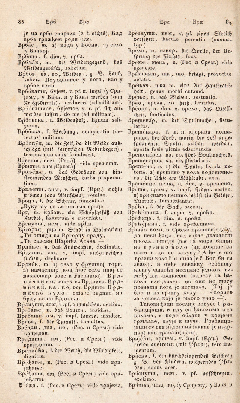 83 Ври je на врби свирала (&. t. пгф£б). Кад врба грож^ем роди (ute). Врбас , ш. i) вода у Босни. 2) село у Бачкој. Врбица , f. dim. р. врба. Врбљан, m. bie sffieibengegenb, ba§ 3Beibengcbüfd), salictum. Брбов, ва, во, ÜBeiben*/ §, 33» 2auf>, salicis. Поуздашнсе у вога, као у врбоЕ клин. Брб овагпн, бујем, у. pf. u. impf. (уСри- јему, у Бачк. и у Бан.) werben (jitm r i е g ^ b t е п ff e) t perducere (ad militiam). Врббвапшое, бујемсе, v. r. pf. ј!ф ans roerbeu (affen , do me (ad militiam). ЗЗрбовина, f* S5Jeiben()Oi5, lignum sali- gnum* Врббвка, f. ^öetbung / comparatio (de- lectus) militum. ВрбопуЦ, m. bießeit, ba bie SfBetbe au§* fcfyläßt (mit fatinifcqen 97ebenbegcif) r tempus quo salix frondescit. Врвепти, Biiivi (Pec.)l 1 . tA /r} <J> vide врвљегаи. Јррвштш, вим (Срем.) f r Врвљење, n. baS (Sebränge von i)in* ffrotnenben sXRenfcf>en, turba properan- tium. Bp вљегпи, bei 1 vi, v. impf. (Ерц.) WOljttt ff i бтеп (von <Шеп[фепБ confluo. Врвца, f. bie ©d)nur, funiculus: „Вуну му ce за iioraivia врвце — в&> т. крбањ, ein ©đfćpfgefdfj von $Ürbiö, haustrum e cucurbita. Вргнугпи, nein, vide врћи. Вргорац, рца m, ©tabt in Dalmatien: „Ти ојггшди ка Вргорцу граду, „Те савежи ШариБа Асана — врдање, n. baš 'ЛиоПтфсп, declinatio. Брдагпи, ain, v. impf. аи^ИПЖфеп [ифеП/ declinare. Врдник, m. 1) село y фрушкој гори, а) намасшир нод mor села (maj ce намасгпир зове и РаЕаница). В р д- н и ч а н и ii, човек из Врдника. В р д- и ii ч к и, ка , io, von Врдник. В р д- ничка кула, cmape зндине на брду више Врдника. Брднупш, неот, v .pf. auSwcichen, declino. вР; бање, n. baö Bauern , insidiae. BP ебати, aivi, v, impf, lauern/ insidior, Врева, f. ber Tumult / tumultus. Вредан , дна , но , (Рес. и Срем.) vide вриједан. Вре дигпи, им, (Рес. и Cpeivi.) vide рриједити. ВредноБа, f. ber 20ertl), bie 3Bürbigfeit, dignitas. Вређање, n, (Pec, и Cpein.) vide ври- јеђање. Бређати, ам, (Рес, и Срем.) vide ври- јеђати. Ђ с&а,, f. (fee*!! Cpeivi,) vide вријежа». Брезнуши, нем, v. pf. einen ©fteiđj verfemen, baculo percutio (onoma. top.) Врело, n. извор, bie Duelle / ber Ur* fprung beš '§Iu§e6/ fons. Време , мена , n. (Pec. и Срем.) viđs вријеме. Времениш, ша, то, betagt/ provectae aetatis. Врењак, њка т. eine 2lrf ^autfvanfs beit / genus morbi cutanei. Врење, n. baö ©leben, aestuatio. Bpeo , врела , ло, l)et§, fervidus, Вреоце, n. dim. p. врело, ba£ Duells феп, fonticulus. Врегпенар, m, bet ©ри1тафег, fistu- larius. Вретенара, f. н. п, мјерица, когпа- рица, Deu 5t'orb/ worin Sie voll ange= fponnenen ©pulen get(;an werben/ sporta fusis plenis adservandis. Вретенарев, ва, во, 1 beö ©ри1шафге§/ Вретенаров, ва, во, jlistularii. Вретено, n. 1) bic ©pule / fistula ne- toria. 2) вретено y кола воденично- га, bie 21ф1е am iBiüblrabe/ axis. Врегпенце цегпа, n. dim. p. вретено. Врети, Bpiiivi, v. impf, fteben / aestuo* 2) врц maivso нешто, ee iff ein @etöfe, 2iumult/ tumultuantur. Bp 0 f v a , 1. 0 e r a cl / saccus. ВреБстина , f. augra. p. врећа. ВреБица, f. dim. p. вреБа ВреБурина, f. vide вреБетина. Вр'зино коло, n. Србљи приповиједају, да нени ђаци, кад изуче дванаесш ишола, отнду (њи 12* iviopa бити) на врзино ноло (да доврше са CBiuvi и да се аакуну ? А ђе je то врзинО ноло ? и шгпа je? Бог би га знао.), и онђе некакву особипгу нњигу чаптеБн нестане једнога из- међу њи дванаест (однесу га ђа- воли или >виле), но они не могу познати кога je несгпало. (Тај je био и на врзину колу — говорисе за човева који je млого учио —). Танови ^аци послије зовусе Г р а- банцијаши, и иду са ђаволима и са вилама, и воде облаке у вријеме грмљаве, олује и гпуче. Грабанци- јаши су сеи издрпани (канав је издр- пан) нао грабанцијаш). ВријеВи, вршем, v. impf. (Ерц.) ®е* treibe austreten (mit ^ferbe)/ tero fru- mentum. Враена, f. ein burđ)bringent>e£ @е[фге1) 35. pon &mbern, roiel;ernben ^fer« bcn , sonus асег, Врнснугпн, Heivi, v. pf. auffcbrepen# exclamo. Врншак, шна, ко, (у Сријему, уБачк. к