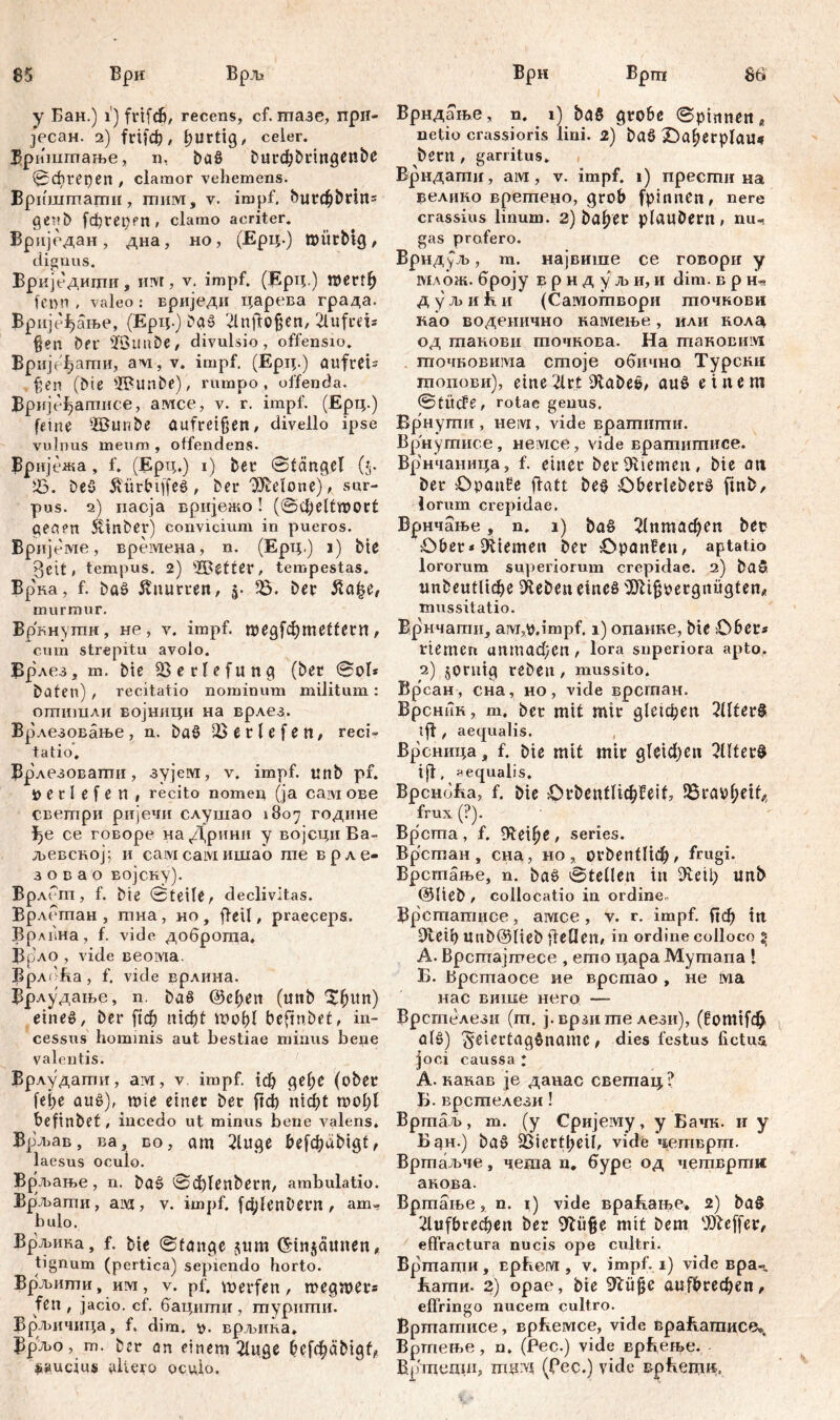 85 8ti' Бри Брљ у Бан.) i) frifcb, recens, cf. гпазе, прн- Јрсан. 2) frifc^ / f)Urtig, ceier. Бришптање, n, ba§ burd)bringenbe 0cbret)en , clamor vehemens. Вриштагпн, тим, v. impf. <5utdjbdn= genb fđjrepen, clamo acriter. Вриједан , дна, но, (Ерц.) mürbtg, dignus. Вркједигци, iirvt, v. impf. (Ерт;,) mertl) femi, valeo: вриједи царева града. Врије^ање, (Ерц.) DaS 2lnftofjen, 2lufcet* $en ber -JÖimDe, divulsio, offensio. Вријефаши, avi, v. impf. (Ерц.) aufrCts §en (Die ÜBunbe), rumpo, offen da. Врије^агписе, амсе, v. r. impf. (Ерц.) feine ÜBuribe aufreißen, divello ipse vulnus meum , offendens. Вријежа, f. (Ерц.) i) bet* ©tängel ($. 23. De5 ÄürbiffeS, Der Melone), sur- pus. 2) пасја вријежо! (Svlieltrooct geaen 5linber) convicium in pueros. Вријеме, времена, n. (Ерц.) i) Die gett, tempus. 2) ©etter, tempestas. Вр'ка, f. Das knurren, p Ђ. Der ßa|e, murmur. Врннушн, не, v. impf. тед[фте11егп, cum strepitu avolo. Врлез, m. Die 23erlefung (ber ©ol* Daten) / recitatio nominum militum : отишли војници на врлез. Врлезовање, n. DaS 2$ е r l e f e n / reci= tatio, Врлезоваши, зујем, v. impf, unb pf. Detlefen, recito nomen (ja сам ове светри ријечи слушао 1807 године се говоре наДрини у војсциВа- љевсној; и самсамишао те врле- з о в а о војску). Врлет, f. Die ©teile, declivitas. Врлешан , тна , но , ff eil, praeceps. Врлвна, f. vide доброта, BpAO , vide веома. ВрлоЕа, f. vide врлина. Врлудање, n. DaS &сЏп (unD Зфип) eine», Der ftd^> nfcfct moljl befmbet, in- cessus hominis aut bestiae minus bene valentis. Врлудати, ам, v impf, гф gef;c (ober fei;e aus), mie einet Der ftd) n\d)t mol;l befinbet, incedo ut minus bene valens. Врљав, ва, во, am 2Utge befđjdDigt, laesus oculo. Врљање , n. DaS 0d)lenDern, ambulatio. Врљати, ai\3, v. impf. fd;lenbern , am- bulo. Врљика, f. bte ©tange $um ©injaunen, tignum (pertica) sepiendo horto. Врљипги, им, v. pf. werfen, megwets fen , jacio, cf. бацигпц, шуриши. Врљичица, f, dim. d. врљика. Врљо, m. Der an einem 2luge befc^abigt, >auciu® altero oculo. Ври Вргп Врндање, n. 1) baß grobe ©pinnen e netio crassioris lini. 2) baß Oaljerplau* betit, garritus. Врндаши, ам , v. impf. 1) пресши на велцко врегпено, grob fpinnen, nere crassius linum. 2) baffer pfauDern, nu- gas profero. Врндуљ, m. највише ce говори y млож. броју в p н д y љ и, и dim. врнч дуљики (Сашогпвори тпочкови као воденично намење, или нола од шаиови точкова. На таковим точновигаа стоје обично Турсни шопови), eine 2lrt 9taDe&, aus einem ©titcFe, rotae genus. Врнугпи, Heivi, vide враптипти. Врнушисе, He vice, vide врашштшсе. Врнчаница, f. einer bei*9tiemen, Die an Der Opanfe ffatt Des OberleberS finb, lorum crepidae. Врнчање, n. 1) ba§ 2(птафеп beo Ober*Kiemen ber Opanfen, aptatio lororum superiorum crepidae. 2) Daß unbeutlicbe Dieben eines ^fttßpetgnügten* mussitatio. Врнчати, aM,v.impf. 1) опанке, bie Ober# rtemen unmadžen , lora superiora apto. 2) jprnig reDen, mussito. Врсан, сна, но, vide врсгпан. Врсник, т. ber mit mir gletdjen 2üterß tff , aetjualis. Врсница, f. bie mit mir gfeidjen 2üfer0 i|f, aequalis. ВрсноЕа, f. bie Orbentfic^feif, 35rao^eifÄ frux (?). Bpcma , f. Oleine , series. Bp'cman , сна, но , ovbentlid^, frugi. Врсгпање, n. baS ©teilen in 9vetb unb ©lieb , collocatio in ordine. Bpcmamuce, aivice, v. r. impf. Пф in Pieib unb@lieb ifeüen, in ordine colloco ^ A. Врсгпајшесе , ешо цара Мутапа [ Б. Врстаосе не врстао , не ма нас више иего —- Врсгпелезн (гп. ј. врзи ше лези), (!от1[ф alS) ^eiertagSname, dies festus fictus, joci caussa ; A. канав je данас светац? Б. врсшелези! Вртаљ, т. (у Сријему, у Бачк. и у Бан.) baS 2ßicrtt?eil, vide четврш. Вртаљче, чегаа n. буре од четвртм акова. Вргпање, n. 1) vide Bpab.aif>e* 2) baß 2lufbred)en ber 9lii§e mit Dem Keffer, effractura nucis ope cultri. Вртпацш, Ephervr, v. impf.1) vide вра^. Багпи. 2) opae, bie аи|&гефеп, effringo nucem cultro. Вршаггшсе, врћемсе, vide враБатисе», Вргпење, n. (Pec.) vide врВење. Врхдедп!, mirvi (pec.) vide врБепш,