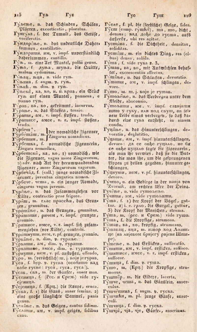 Гуљење, n. ђаб ©d^inben, ©ф<Шп, plärren , excorticatio , ploratus. Гунгула, f. bet Tumult, bag ©etöfe, vociferatio. ЗГундорсње, n. ђаб ипђеиШфе -Dalmer* fit mm en , cantillatio. Гундоригшр им, v. impf. UnPßtjicmbl^ babetfummeur cantlllo. Гуњ, m. eine'ävt Hantel, pallii genus. Гуња, i' дуња , гауња, btc Quitte, malum cydonium. Г\њац, њца, n. vide гуњ. Гуњина, f. augm. p, гуњ, Гуњић, m dim. p гуњ. Гуњски, ка, но, н. п. нрпа, ein ©tücf 'гуњ auf erneu Sftantef, panneus, e panno гуњ. Гурав, ва, во, gebrummt, incurvus, Гурање, n. bag ©t offen, trusio. Гурагпи, ам, v. impf, flßffen, trudo. Гураггшсе, амсе, v. r. impf, jloffeit f trudo. Fypfiem *) Fypdemam, m. F vpdemiiH, m. Гурбегпна, f. Zingara nomadica. Г\рбетски ? ка, ко, i) потаМГф , wie bte Bigetmer, vagus more Zingarorum. 2) adv. паф 2ht bet fierumroanbernbeit ЗЦеипСГ, more Zingarorum vagorum. Гурбечад, f. (coli.) junge нотађффе 3*5 'gemter, juventus cingarica nomas. Гурбече, nema, n. ein junget 9iomabe, cingarus vagus juvenis. Гурење, n. baö 3ufammen$tefmt Pot $äfte, contractio prae frigore.v Гурит, m. глас npacefiH, bag ©tun» §en, grunnitus. Гуритање, n. ba§ ©ritnjen, grunnitus. ЈГуритати , ричем , v. impf, gruben , grunnio. Гуритисе, имсе, v. r. impf, ficf) gufattts * men,pel)en (por $älfe), contrahi. Гуритнути, нем, v. pf, grunzen, grunnio. Гурнање, n. dim. p. гурање. Гурнати, ам, dim. p. гурати. ЗГуркаггшве, амсе, dim. р. гурагписе. Уурнути, нем, v. pf. anflofjeu, offendo, Fypo , m. (регафШф) ra. j. који јегурав. Гуса, f. hyp. p. гусна (особито' кад ‘вабе гуске: гуса , гуса, гуса!). Гусан, ека, m, bet ©anfer, anser mas. Гусеннца, f. (Pec- и Срем.) vide гу» сјеница. ЗГусјеиица, f. (Ерц.) bie 9taupe, eruca, l'yciia, f. 1) bie ©ang , anser femina. 2) eine gtojje längste ©emmel, panis genus. Гуолање, n. bgg ©eigen, cantus fidimn. Гуслатн, ам, v, iropf. geigen, fidibus cano. Гусле, f. pl. bie (ГегвЦфе) ©etge, fides. Гусга (comp, гушћч), ma, mo, bict>t, ‘densus; кад’ дсфе до густа, auf$ Ćiujjerffe, obi res agitur. Гусшина, f. bie TDic^tfjeit, densitas, soliditas. Густиш, m. ein ђгф1еб £)mg, res (ci- bus) densa , solida. Гута , f. vide гуна 2. 3* Гутав, ва, во,‘ mit 21и§ИпОДеп bel)äf» tet, excrescentiis affectus, Гугаање, n. bag ©đducfen , devoratio Гутапти, ам, v. impf. Illingen, de- voro. Гуто, m. ш. j. који je гутав, Гутољење, n. bag SSetbergen unter bem ivfeibe, absconsio. Гушољити , им, v. impf, савијати што у гуку, или под скутп, an fei« nem Selbe etmag perbergeti/ fo ba§ bas butcb eine гуна entfielt, in. sinum condo. Гуцаље, n. bag ф1пипгег[ф1тдеи, de- voratio , deglutitio. Гуцатн, aivi, v. impf, фшш^егГфПпдеп, ‘devoro: да ce osfje гуцало, не бм£ се овђе пуцало fagte bie 3iöeunertn, als man it>u petroieg, bajj fte bie 53ut* ter, bie man фг, um bie gefptungeneu Sippen sw fyeilen gegeben, fyinuntev ge= Тф1ипдеп, Гуцнути, нем, у.pf. ^тшШгГфПпдеп/ devoro. Гучево, n. ein ©ebitge in bet наија i>on 'Zvornik, am гефееп Ufer bet X)rtua. Гучење , n. vide гуптољење. Гучити, им, vide гутољити, Гуша, f. 1) bet 5ltopf bet 53bgel, gut- tur. 2) i. e. грло , bie ©utgel, guttur, 3) ber ^copf bet ^Шепјфеп* struma. Гуша, т. (рес. и Срем.) vide гушо. Гуша^ f. bie kropfige, strumosa. Гушав, ва, во, Etopfig, strumosus. Гушавац, вца, т. извор код Лозни- ‘це (на лијевом вријегу ријекеШти- Ре)- Гу'шење , n. bag ©rffiefen / suffocatio. Гушшпи, им, v. impf, etflicfen, suffoco. Гушишисе, имсе, v- r. impf. erfUcfen f ‘suffocor. Гушица, f. dim. p. гуша. Гушо, m. (Ерц.) bet kropfige, stm-* mosus. Гушшср , m. bie ©ibepe, lacerta, Гушче, чегпа, n. bag ©dnglein, anser- culus. Гушчегаина, f. augm. p. гуска. Гушчиби, m. pl. junge ©cinfe, anser- culi. Гушчица, f. dim. p. гуска. Гушчји, чја, чје, anserinws. bet потаМ[феStgeuner, Zingarus nomadicus. notmb^e З^ипеНп/