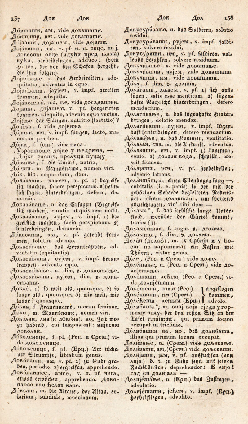 1З7 Дои Док Доишапти, ам, vide доваптагшт. «д° ититр, им, vide довагпигпи. Дојаати , дојашем, vide дојагшт, Дојавигпи, им, v. pf- н. п. овце, m. ј. довесгпи OBqe (иду!ш пред њима) кући, berbeibttngen, adduco; (oom 4>trten, Der por beit Schafen fyetQtfyt, bte ihm folgen). Дојапвање, n. ba£ ßevbdvtiUn f ade- quitati o , adventus in equo. Дојаиватпи, јаујем, v. impf, geritten fommen, adequito. Дојакошњп, ња, ње, vide досадашњи. Дојати, дојашем, v. pf, ^ergerttten fonrmeH/ adequito, advenio equo vectus. Дојбње, baS ®äugen nutritio (lactatio) ? Дојиља , f. vide дојниња. Дојити, M, v. impf, [äugen, lacto, ma- mmam praebeo. Дојка, f. (cm.) vide сиса: ,,Узрастоше дојке у њедрима. —• „Дојке расту, прслуци пуцају —- Дојкиња, f Die 2lmme, nutnx. Дојчин, m. 'Diftannšname, nomen viri. Док , bi£ , usque dum , dum. Доназати, кажем, v. pf. i) begreif« tiđ) тасђеп, facere perspicuum. 2)heim= lieb fagen, binterbringen, defero, de- nnneio, Доказивање, n. ba§ (Erfagen (^Begreif« lief) machen), curatio ut quis rem norit. Доказивагпи, зујем, v. impf, i) be« greifheb machen, facio perspicuum. 2) binterbringen, denuueio. Докасати, ам, v. pf. getrabt font« men, tolutim advenio. Докасивање , ba§ 4perantrappen, ad- ventatio (equitantis). Докасивати, сујем , v. impf, heran« trappen, advento equo, Докаскивање, n. dim. p. докасивање. Докаснивагпн, кујем, dim. p. дока- сивапш. Докле, i) fo meit alS, quousque. 2) fo lange alš, quousque. 3) roie weit, n?ie tonge ? quousque. Докка, f. 5‘rauenname, nomen feminae. Доко , m. ^ftannšname, nomen viri. Доколан, лна (и дОкбна), но, 3e*t WO* §u h^benD, cui tempus est: нијесам доколан. Доколенице, f. pl. (Рес, и Срем.) vi- de докољенице. Докољенице, f. pl. (Ерц.) 2lrt tüd;e* ner @trümpfe , tibialium genus. Докопати, ам, v. pf. 1) §u (Snbe gra« ben, perfodio. 2) ergreifen, apprehendo. Донопатисе, амсе, v. r. pf. чега, ettpaö enptfcben, apprehendo. Доко- паосе као &елав капе. Доксагп, т. Die ЗШапе, ber 2Шап, so- larium , subdiale, moenianum. Док Дол i3# Докусуривање, n. ba8 0albiren, solutio residui. ДонусуриЕапш, pyjewi, v. impf. falbU ren, solvere residui, Донусурити, им, v. pf. falbiren, pol* lenb6 bejaplen, solvere residuum. Докучивање, n. vide доватање. Донучивати, чујем, vide довататн. Докучити, hm, vide доватити. Дола , f. dim. p. долина. Долагати, лажем , v. pf. 1) ftđ^ auSs lügen , satis esse mentitum. 2) lügen* hafte Nachricht ^interbctngen # defero mendacium. Долагивање, n. ba§ lügenhafte hinter* bringen , delatio mendax. Долагивати, гујем, v. impf, lügen* baft binterbringen, defero mendacium. Долажење, n. ba§ kommen, ventitatio. Долазак, ска, m. bie 2lnEunft, adventus. Долазити, им, v. impf. 1) fontmen, venio. 2) долазивода, [фгоЦН, cre- scit flumen, Долајати, jeivi, v. pf. herbeibcElen, advenio latrans. Долакташ, m. einen (Ellenbogen lang —, cubitalis (i. e. penis) in Der mit bet gehörigen ©eberbe begleiteten 9£eben§* art: oRein долакташ, um fpottenb ab^ufcblagen, vin1 tibi dem — Долама*, f. ba§ ferbifebe lange Unter* fleib, toorüber ber ©urtei fommt^ tunica Д). Доламетина, f. augm. p. долама. Доламица, f. dim. p. долама. Долап (долаф) , m. (y Србији и y Бо- сни по варошима) etn Ä'aflen mit 'Xbüren , cistae genus. Доле, (Pec- и Срем.) vide доље. Долетање, n. (Рес. џ Срем.) vide до« лијетарве. Долетати, ле^ем, (Рес. к Срем.) vi- de долијетати. Долетети, mnivi (Pec.) 1 angejfogeti Долетити, ит (Срем.) V Еоттепг Долећети , летим (Ерц.) Ј advolo. Долибаша % т. онај ноји сједиугор- њему челу, ber ben crjlen ©i| an bet 2afel einnimmt, qui primum locum occupat in triclinio. Долибашин на, но, beS долибаша џ illius qui primum locum occupat, Доливање, n. (Срем.) vide дољевање. Доливати, ам, (Cpeivi.) vide дољевати. Долијати, јам, v. pf. außfuebfen (pott лија) b. t. §u (Enbe fepn mit feine« ^UCböfÜnffen r deprehendor: E лијо! сад си долијала — Долијетање, u. (Ерц.) baß 3uPtrgen f advolatio. Долијешагаи , jeRew, v, impf. (Ерц.Ј ^erbeifiiegen, adyolito.
