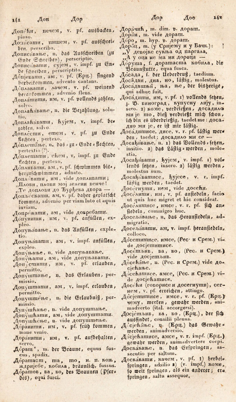 Ш Доп Дор Допећи, печем, v. pf. , pinso. Доиисатпи, пншем, у. pf. au^fd^rei^ ben, perscribo. Дописивање, n. baß 2lu§fchreiben (§U (§nöe (Schreiben) / perscriptio. Дописиваши, сујем, v. impf. $U (Sit* De fcbreiben, perscriptito. Допјевати , ам, v. pb (Ерц.) ftltgcnb bctbeifjommen, advento cantans. Доцлакати, лачем, v. pf. weinenb beraefommen , advenio flens. Доплатити, им, v. pf. DoCUnbß jaulen, solvo. Доплаћивање, n. Die 95e$ahlung, solu- tio. Допла&ивати, £ујем, v. impf, be* gable«, solvo. Доплестн, етем, v. pf. §U (Stlbe flechten , pertexo. Доплешање, n. Da» = gu ? Clnbe * flechten# pertextio (?). Доплетагпи, ehem, v. impf. 51t (Silbe flechten , pertexo. ДоплиЕати, aw.,v. pf. [фппттеп biß*, Ijerjiifcfrmtmmen , adnato. Допл(!внти, им, vide допливати ; „Плови, плови lvioj зелени венче! „Те допловн до Бурђева двора — Допљескагпи, aivi, v. pf. Daf?er geplafföt fommen, advenio per viam luto et aquis inviam. Допрежати, ам, vide довребагшг. Допуншпи, km, v. pf. anfiillen, ex- pleo. Допуњавање, n. baß 2InfüUen, exple- tio. 1 ' ' Допуњавати, ам, v. impf, anfüßeit, expleo. Допуњање, n. vide допуњавање. Допуњати, ам , vide допуњавагпи, Допустпити, Kivi, v. pf. erlauben, permitto. Допушшзње, n. baß (Urlauben, per- missio. Додуштати, ам, v. impf, erlauben, permitto. Допуштење, n. bie ©rlaubnij}, per- missio. Дупушћање, n. vide допуштање. Допуш&ати, ам, vide допуштати. Допушћење, n. vide допуштење. Дораиити, им, v» pf. früh fommen, mane venio. Доранишк, им, v. pf. aufbehalfen, servo. Дорагп*, m. ber 55ramte, equus fus- cus, spadix. Доратаст, та, шо, н. п. коњ, ждријебе, кобила, bräunlich, fussus. дбрашов, ва, во, bes braunen Opfers beß), equi fusci. Дор Дое i4* Доррчкћ, m. dim. fc. дораш. Дорин, m. vide доратп. Доро, m. hyp. D. дорат. Дорбц, т. (у Сријему н у Бачк.): ] „У девојке сукња од паргала, „А у оца ме ма нн дороца — Доруша, f. доратпаста кобила, Ме ^Braunflutfe, equa fusca. Досада, f. Der Ueberbrujš, taedium. Досадан, дна, но, lafiig, molestus. Досадашњи , ња, ње. Der £>iör qui adhuc fuit, Досадити, им, v. pf. 1) vwtlenbß fe^en, j. вииоград , ку пусну лију, in- sero. 2) коме, *>erDrie|en , досадилс* мн je mo, Diefi »erbrießt mich fcbon, ich bin eß überDvie§i<p taedet me: доса- дио ми je, er ift mir läflig. Досадигписе, дисе, v. r. pf. läfHg wer* Den , taedet: досадило ми ce — Досађивање, n. 1) Daß SBoüenDß*felsen,» insitio. 2) Daß ßä|fig * merben , mole- stia. Досађивати, ^ујем, v. impf. 1) ttol* lenDß fe£en, insero. 2) läjftg werben, molestus sum. Досађоватисе, i^yjece, v. r, impf. läfHg werben , taedet. Досегнути, нем, vide досеЕи. Доселкти, им, v. pf. anfteDeln, facio ut quis huc migret et hic consideat. Доселшписе, имсе, v. r, pf. ftch an* fteDeln , commigro huc. Досељаваље, n. baß ^eranjtebeln, ad- migratio. Досељавати, ам, v- impf, ^eranftebeln/ colloco, Досегпитисе, имсе, (fec* и Срем.) vi- de досјетигписе. Досетљив, ва, во, (Рес. и Срем.) vide досјетљив. Досећање, n. (Рес. и Срем.) vide до- сјећање. Досећашисе, амсе, (Рес. и Срем.) vi- de досјећатисе. Досе^си (говорисе и досегнутн), сег- нем, v. pf. erreichen, attingo. Досјепштиее, имсе, v. r. pf. (Ерц.)^ чему, merfen, gewahr werben, ani- madverto (ital. accorgersi). Досјетљив, ва, во , (Epq.), ber ftdh OUßfinbet, consilii plenus. Д^сјећаље, ц. (Ерц.) baß ®ewahr* werben , animadversio. Досјећатисе, амсе, v. г. impf. (Ерц.) gewahr werben, animadvertere coepi. Доскакање, n. baß (§rfpringen, as- secutio per saltum. Доскакати, качем , v. pf. l) her6ete fpringen, adsilio 2) (v. impf.) коме,;. fo weit fpringen , alß ein anOever i er* fpringen, saltu assequor»