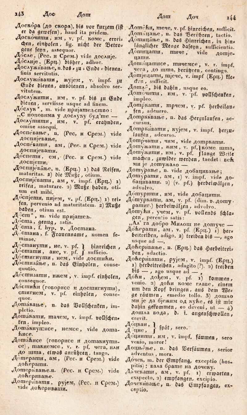 i43 Дос Дош Доскора (до скора), bis vor Putrem (iff <С ba gewefen), haud ita pridem. Доскочигпи, им, v* pf. коме, erreis феп, einenden, fig. nid[)t ber Gettos flene fepn, assequor. Досле, (Pec. и Cpeivr.) vide дослије. Дбслије, (Ерц.) bisher, adhuc. Дослуживање, n.baS * $ц s. (šnbe - bienen, linis servitutis. Дослужнвагаи, жујелт, v. impf, (SuDe bienen, ausbienen, absolvo ser- vitutem. Дослужшпи, им, V. pf, bi§ ju (gnbe bienen, serviisse usque ad finem. Дослук*, m. vide пријаптељство : j,C поповима y дослуиу буд^е —. Дослушштш, им, v. pf/ erapnben, omine assequi. Доспевање, n. (Pec, и Cpew.) vide доспијевање, Доспевапш, ам, (Pec. и Срем.) vide доспијеваши. Доспеши, ем, (Рес. и Срем.) vide доспјетпи. Доспијевање, n. (Ерц.) i) ђаб Reifen, maturitas. 2) Ме Üftujje , otium. Доспијевати, ам, v. impf. (Ерц.) i) reifen, maturare. 2) $hifje haben, oti- nm est mihi. Доспјети, пијем, v. pf. (Ерц.) i) rei» fen, pervenio ad maturitatem. 2) Мф hđben, otium est. Дбст*, m. vide пријаптељ. Досша, genug, satis. Д-cma, f, hyp, *>, Достана. Д^етана, f. ^rauenname, nomen fe- minae.* Достанушн, не, v. pf. / ГДптфеп , Дрстати, ане, v. pf. / sufficio. Достигнути, нем, vide достићи. Досшизање, n. DaS (SinbMen, conse- quutio. Дбстизати, ижем, v. impf, einfjclen, consequor. Досгпићи (говорисе к досгаигнуши), стигнем, v. pf. einfjolen, conse- quor. Дотанање, n. baS 23оП[феп!еп, im- ple tio. Дотакапш, тачем, v. impf. *н>П[феп» fen , impleo. Дотаннушнсе, немсе, vide догаа- Еисе. ДоптЉгсе (говорисе и дотакнутпњ. се) , такнемсе, v. r. pf. чега, нли до шша, etwas anrül;ren, tango. Дошераши, ам, (Pec. и Срем.) vide доЕерати. Дошеривање.п. (Рес. и Срем.) vide доЕеривање. Дошеривагпп, pyjeivr, (Pec. н Срем.) vide до&ерив-ати. Дош Доч i44 ДотпеЕи, птече, v. pf. ђттфеп, sufficit, Дошицање, n. baS ^Berühren, tactio. Дотицање, n. baS £ттф*п, in hin» (апдИфег Menae bafeyn, sufficientia. Дотицаши, тичб у vidc догпЈв« цатпи. Дотицатисе, тичеотсе, v. r. impf. чега, до шта, berühren, contingo. Дотјецати, тјече, v. impf (Ерц.) ffe» <#гп , sufficit. Дотлс-, bis Dafnn , usque eo. ДоЈпочигпи, им, v. qof. voUi<f)enfen, impleo. Дотркати, шрчем, v. pf. fjerbeilau» # fen, adcurro. Дотркквање, n. baS ‘fjerplanfen, ac- cursus. Догпркивагпи , кујем, v. impf. ђег§и* taufen, adeurso. Дотрчати, чим, vide дотркати. Дотужагпи, жим , v. pf./коме шта, Дотужити, им, v. pf. /lange 2öetfe тафеп, i$imnber werben, taedet: веЕ вди je дотужало — Дотурање, n. vide добацивање; Дотуратгш, ам, i) v. impf, vide до- бацивати. 2) (v. pf.) betbeiwäheu, advolvo. Дотурити, им, vide добацити. Догпуркаши, ам, v. pf. (dim. и.догпу' рагпиг.) fjerbeiwäfgen, advolvo. ДогауЈш, учем, v. pf. »oOenbš [ф!аг gen, percutio satis: „Ал1 ra добро Милош не догпуче — До^ерати, ам, v. pf. (Ерц.) i) ђег* beitreiben, adigo. 2) treiben bie —, ago usque ad —, Доберивање, n. (Ерц.) baö ^erbeitrei» ben, adactio. До^еривати, pyjeivr, v. impf. (Ерц.) i) l;erbeifreiben, adagito(?). 2) treiben bi£ —- , ago usque ad — Доћи, до|ем, v. pf. 1) fommen, venio. 2) до&и Koivie главе, einem «m ben £opf bringen, aus bem 2Бе» ge raumen, emedio tollo. 3) дошло ми je да бјежим од ку£е, es ift mir böbin gekommen, eo deveni, üt — 4) Дошла вода, b. t. апдеДфшоЦеп, crevit. Дбцкан, 1 - .. Д.Јцне, f fpat' sero' Доцнити, им , v. impf, fdumeit, sero venio, moror! ДоцњРње, n. baS SSerfäumen, serior adventus , mora. Дбчек, m. ber Empfang, exceptio (hos* pitis): вала брате на дочену. Дачекати, a.vi, v. pf. ij erwarten, exspecto. 2) empfangen, excipio. Дочевивање, ц. ^aS (ž'mpfanaen, ex- ceptio.