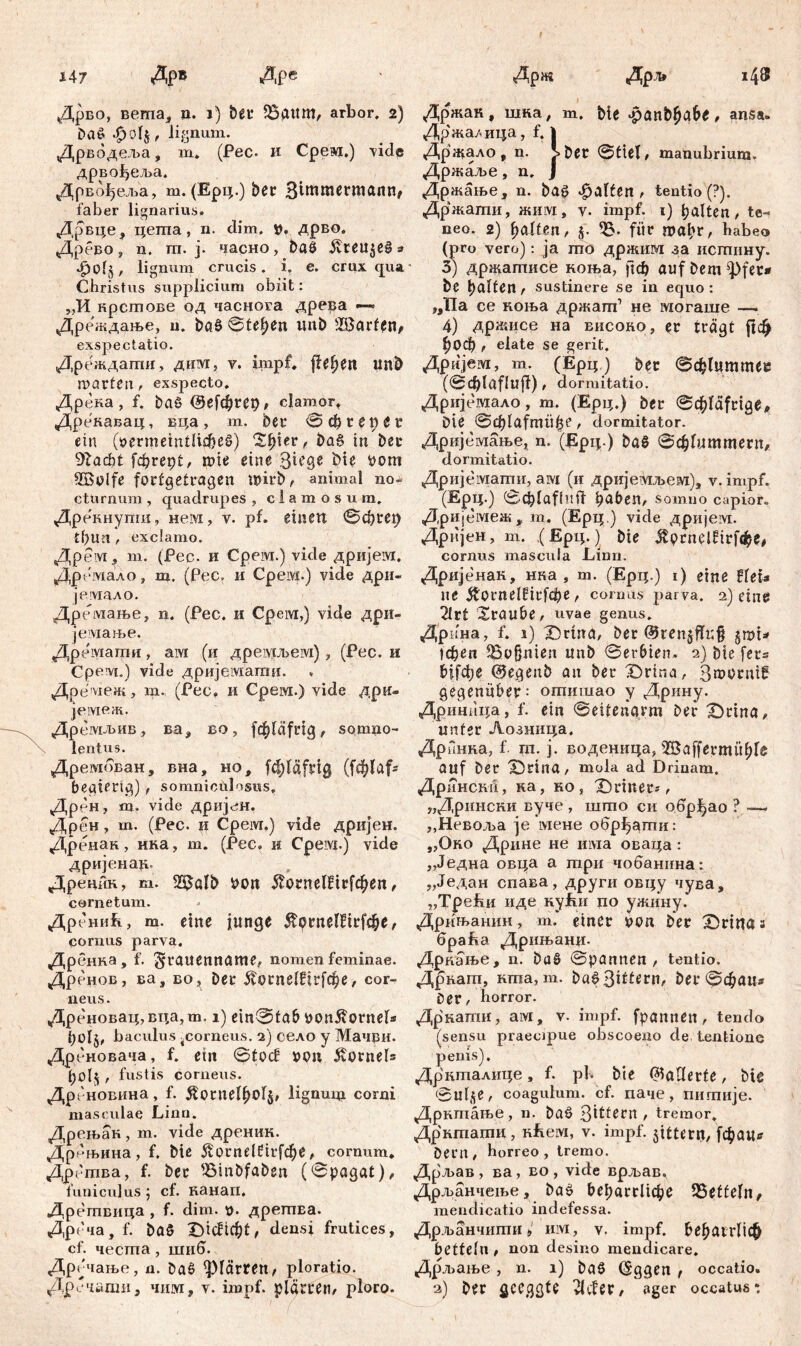 Дрво, вета, n. i) bet* $3attm, arbor. 2) baö 4 , lignum. Дрводеља, т* (Рес. и Срем.) vide дрвођеља. Дрвбђеља, т. (Ерц.) ber З^И^гоапп, faber lignarius» Дрвце, цегпа, n. đim. р. дрво. Дрбво, n. m. ј. часно, baö ivteu$e§s lignum crucis, i. e. crux qua Christus supplicium obiit: „И нрстове од часнога древа Дреждање, u. baö ©tepen imb ^Barten, exspectatio. Дреждаггш, дим, у. impf, fielen unb marten, exspecto. Дрека, f. baö ©efcpret), clamor, Дрекавац, вца , m. bet* © cp r e tt t Г ein (öermeintlicpeö) Spier, baö in bec 91ad)t fcprept, rote eine Stege Me pom 2BMfe fortgetragen P?irb, animal no- cturnum , quadrupes , clamosum. Дрекнути, нем, v. pf. einen ©cprep tpUU , exclamo. Дрем, т. (Pec. и Срем.) vide дријем. Дремало, т. (Рес. и Срем.) vide дри- јеушло. Дремање, n. (Рес. и Срем,) vide дри- јемање. Дремати, aivi (и дреадгљем) , (Рес. и Срем.) vide дријемати. Др e'ivieJK, т., (Рес. и Срем.) viđe дри- јемеж. Дремљив, ва, во, fcpläfrtg, somno- lentus. Дрембван, вна, но, fcpläfrig (ft^faf- begtertg) , somniculosus. Дрен, m. vide дријен. Дрен, m. (Pec. ii Cpeivi.) vide дриЈен. Дренак, нна, m. (Pec, и Cpeivi.) vide дријенар. Дреник, m. 23alb oon 5tornelfirfcpen, cornetum. Др енић, m. eine junge $ornelftrfcpe, cornus parva. Дренна, f. grattenname, nomen feminae. Дренов, ва, во, bec ^lotnelfirfcpe, cor- neus. Др еновац,вца,m. 1) ein0tab bonßornel* fyolj, baculus ^corneus. 2) село у Мачви. Дреновача, f. ein ©tocf x>on Hornels , fustis corneus. Дрбновина, f. Äotnelpolj, lignum corni masculae Linn. Дрењак , m. vide дреник. Дрењина, f. bie 5torndfirfcpe, cornum. Дрбтва, f. ber fBinbfaben (©pagat), funiculus; cf. канап, Дретвица , f. dim. n. дреггта. Дреча, f. baö Dicftcpt, densi frutices, cf. честа , шиб. Дрбчање, n. baö plärren, ploratio. Дречаши, чим, v. impf, plärren, ploro. Држак, шка, т. bie .panbpa&e, ansa» Држа/.ица, f. 1 Држало, n. >ber ©tiel, manubrium. Држаље, n. J Држање, n. baö «galten, tentio(?). Држати, ЖИ1У1, v. impf. 1) palten, te- neo. 2) palfen, fiir ГОЛрГ, habeo (pro vero): ja rao држим за истину. 3) држатисе коња, fiep auf bem ^)fet* be palten, sustinere se in equo: „Па ce коња држагп1 не могаше —. 4) држисе на висоно, er trägt ft# рОСр , elate se gerit. Дријем, m. (Ерц) ber ©cplummee (©Cplaflufi), dormitatio. Дријемало, m. (Ерц.) ber ©cpfäfrige, bie ©cplafmiipe, dormitator. Дријемање, n. (Epq.) baö ©cplummern, dormitatio. Дријемати, aivi (и дријетУшевд), v. impf. (Ерц.) ©cplafhift paben, somno capior. Др ијемеж, m. (Ерц.) vide дријем. Дријен, m. (Ерц.) bie $ргпеШг[фе/ cornus mascula Linn. Дријенак, нка , m. (Ерц.) i) eine tUu ne Äornelfirfcpe, cornus parva. 2) eine 2lrt Xraube, uvae genus. Дрина, f. 1) Drtna, ber ®ren§fli;§ §mi^ tepen iBojjnten unb ©erbten. 2) bie fers biifcpe @egeub an ber £)rina, 3®brnif gegenüber: отишао y Дрину. Дриннца» f- ein ©eitenarm Der X)rina, unter Лозница. Дринна, f. m. j. воденица, s2Baffermüple auf ber X)rina, mola ad Drinam. Дрннскп, ка, но, Deiner*, „Дрински вуче , што си обр^ао ? — „Невоља je мене обр^агпи: „Око Дрине не има оваца : „Једна овца а три чобанина: „Један спава, други овцу чува, „Трекн иде nyfm по ужину. Дрињанин, m. einer uon ber Drtna з 6paf»a Дрињанц. Дрнање, n. baö ©pannen , tentio. Дрнагп, кта, m. baö ßittern, ber ©epaus Der, horror. Дркати, ам, v- impf, fpamten, tendo (sensu praecipue obscoeno de tentionc penis). Дрнталице, f. ph bie datierte, bie ©u4e, coagulum, cf. паче, пигпије. Дрнтање, n. baö ßtttern , tremor, дрктати, HLeivi, v. impf, jittent, fcpautf Dem, horreo, tremo. Дрљав , ва, во , vide врљав, Дрљанчење, baö beparrltcpe Zetteln, mendicatio indefessa. Дрљанчити > mvi, v. impf. РераггПф betteln , non desino mendicare. Дрљање, n. 1) baö (Sggen , occatio. 2) ber geeggte vLfer, ager occatus: