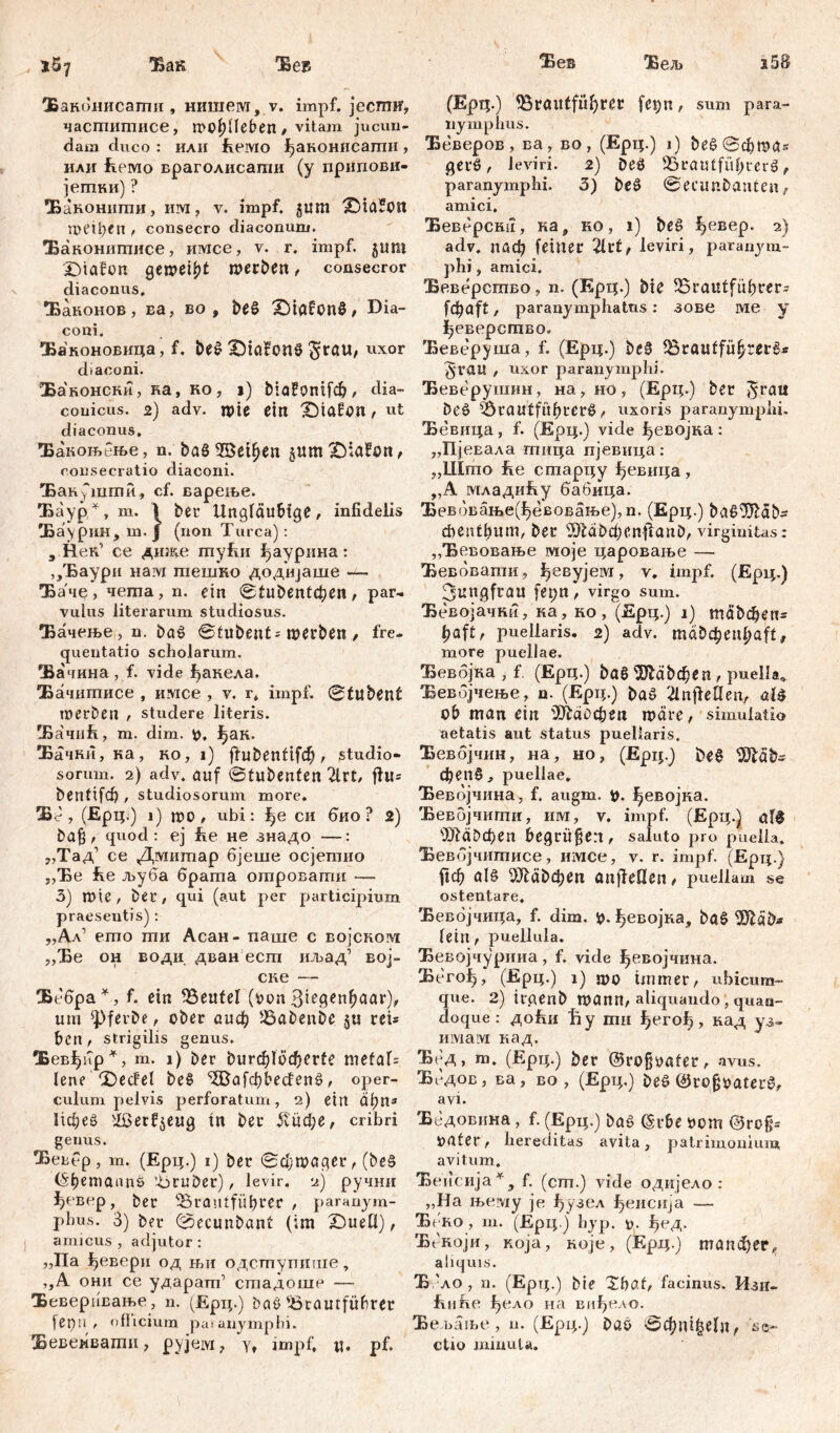 1Ö7 Ха& Ћез Ханонисаши , нишем, v. impf, jecmif, часшитисе, mO^Heben / vitam jucun- dam duco : или fceivxo Јђаконисагпи, или Еемо враголисати (y припови- јегпки) ? Хаконнти, им, v. impf. 51Ш jDiaJott n>Ctl)Cn , consecro diaconum. Хаконитисе, имсе, v. r. impf, jum Xnafon gen?ei£t merben, consecror diaconus, Хаконов, ва, во , be§ £)töfon§, Dia- coni. Хаконовица, f. be# iOiafonS $rau, uxor dtaconi. Хаконски, ка, ко , j) biafomfd?, dia- couicus. 2) adv. n>ie ein XMafon , Ut diaconus, Ђакоњбње, n. ba§ SSetyen $um£);afon, consecratio diaconi. 'Бан^шши, cf. вареље. ЂаурЛ, m. \ ber Ungläubige, infidelis Ха\рин, ш.ј (non Turea): , Нек’ се диже myhn ^аурина: ,/Баури нам тешно додиЈаше — Ђа че, чета, n. ein štubentđjen, par- vulus literarum studiosus. Хачење, n. baš ©tubent^ werben , fre- quentatio scholarum. Хачина , f. vide ђакела. Хачитисе , имсе , v. r, impf. ©tubent m erb en , Studere literis. ХачиЕ, m. dim. y, ј>ак. Ђачки, ка, ко, i) fiubentifeb, studio- sorum. 2) adv. auf ©tubenten 2lrt, ffu= bentifd), studiosorum more. Ж - , (Ерц.) i) mo , ubi: l)e си био ? 2) bag, quod: ej Ee не знадо —: „Тад1 се Дмитар бјеше осјегаио „Ђе £е љуба брата отроваггш —- 3) mie, Det, qui (aut per participium praeseutis): ,,Ал’ emo ти Асан- паше с војском „Ђе он води дван ест иљад’ вој- ске — Хебра*, f. ein Beutel (yon 3iegenhaar), um ^Pferbe, ober аиф Babenbe §« r eu ben , strigilis genus. Хевђир*, m. 1) ber Durchlöcherte mefal= lene %)eđel be$ ^afcbbeđenž, oper- culum pelvis perforatum, 2) ein пђпз Ифеб iffietfjeng in ber 5?ифе, cribri genus. Ђевер , m. (Ерц.) i) ber ©фтадег, (be§ (Seemanns ’-bruber), levir. 2) ручни ^евер, ber Brautführer , paranym- phus. 3) ber (©ecunbant (im iDueli), amicus , adjutor: „Па ђевери од њи одступише, ,,А они се ударат’ стадоше — Хеверивање, n. (Ерц.) baö Brautführer fepu , ofhcium patanymphi. Хевеивати , pyjeivi, yt impf, u. pf. Хвв Хељ 2 58 (Ерц.) Brautführer fetjn, sum para- nymphus. Беверов, ва, во, (Ерц.) i) ђе§©фта* gerö, leviri. 2) Deö Brautführers!, paranymphi. 3) be£ ©ecunbanten, amici. Ђеверски, ка, ко, i) beg ^евер. 2) adv, плф feiner 2ltf, leviri, paranym- phi , amici. Хеверство, n. (Ерц.) bie Brautführer* [фа^, paranymphatus: зове Me y ^еверство. Беверуша, f. (Ерц.) be§ Brautführers* §rau , uxor paranymphi. Ђеверушин, на,но, (Ерц.) ber ^rau beö Brautführers, uxoris paranymphi. Хевица, f. (Ерц.) vide ђевојка: „Пјевала тица пјевица: „Шгао Ее старцу Јђевица, „А младиЕу бабица. Бевбвање(^евовање),п. (Ерц.) bag^ab* cbenthum, ber 5}läbd;enilanb, virginitas: „Хевовање моје цароваље — Ђевбвати, ђевујем, v. impf. (Ерц.) 3ungfrau fet;n, virgo sum. Ђевојачки, ка, ко, (Ерц.) i) тађфеп* haft, puellaris. 2) adv. тадфпфа^, more puellae. Бевбјка , f. (Ерц.) ba6 ЗЛађфеп, puella. Бевојчење, n. (Ерц.) baö ^nfleHen, aU ob man ein ffltaoфеп märe, simulatio aetatis aut status puellaris. Бевојчин, на, но, (Ерц.) ђе$ Шађ~ фепб, puellae. Ђевбјчина, f. augm. i). ^евојна. Ђевојчити, им, v. impf. (Ерц.) а1б sT)TäDd>en begrüben, saluto pro puella. Бевбјчитисе, имсе, v. r. impf. (Ерц.) рф ale ä£>фсtx anffeflen, puella m se ostentare, Ђевбјчица, f. dim. ^Девојка, ba$ letn , puellula. Ђевојчурииа, f. vide ^евојчина. Бего^, (Ерц.) i) mo immer, ubicum- que. 2) irgenb mann, aliquando, quan- doque: доћи Ђу mu ђегођ, кад уз- имам кад. Ђед, т. (Ерц.) ber ©rogyafer, avus. Ббдов, ва, во , (Ерц.) be§ ©rogyateug, avi. Бедовнна, f. (Ерц.) baö (šrbe yom ©rog* yater, hereditas avita, patrimonium avitum. Хеисија*, f. (cm.) vide одијело : „Ha њему je 1)узел ^еисија — Ђ еко , ш. (Ерц.ј hyp. у. Ј^ед. Бекоји, Koja, ноје, (Ерц.) тапфег* aliquis. X 'ло , n. (Ерц.) bie Xbaf, facinus. Изп- ftnRe ђело на впђело. Хе вање, n. (Ерц.) bab 0фп1^е1п, se- ctio minuta.