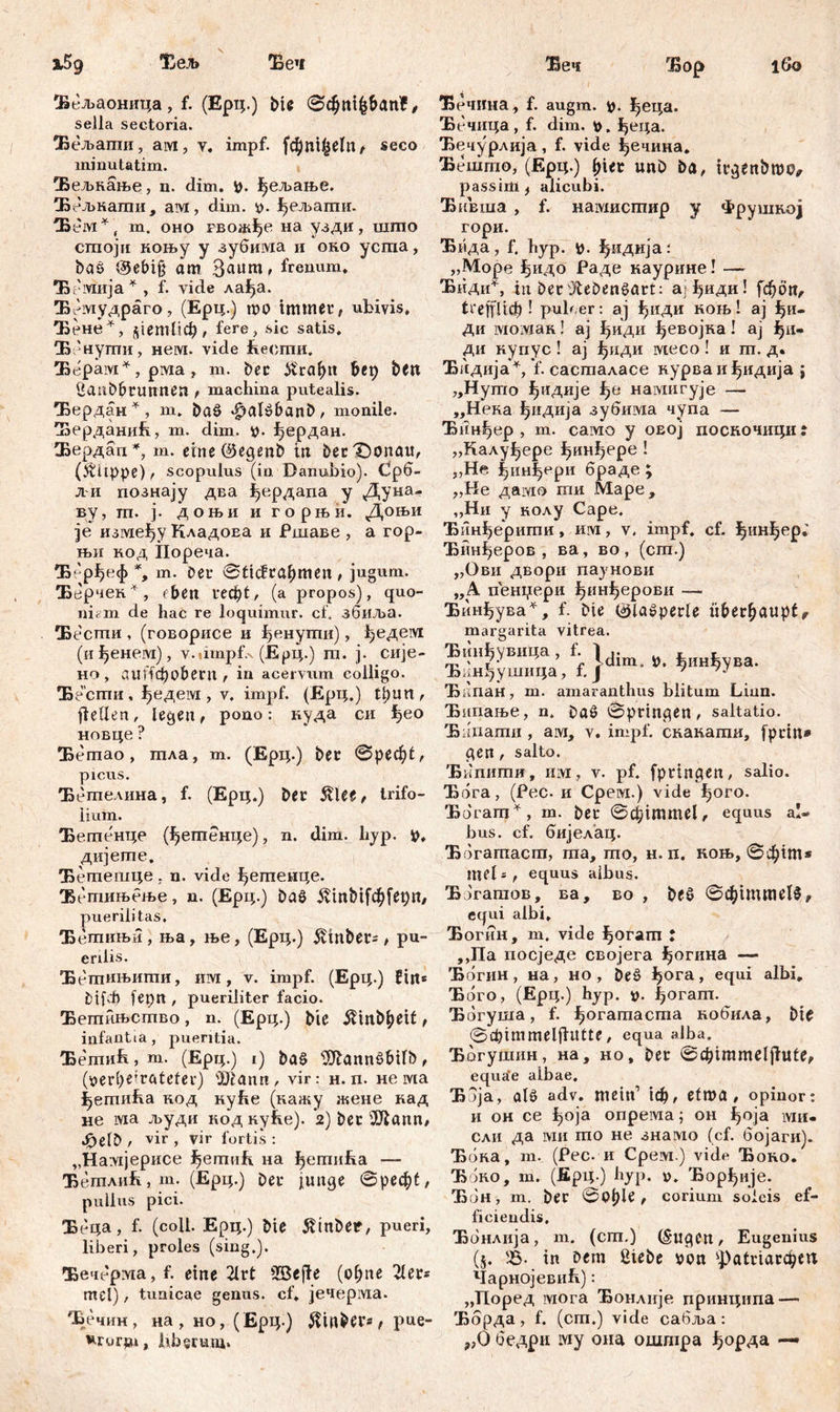 Хељ Беч Беч Ђор 16о Бељаоница, f. (Ерц.) bie 0фп^&ап£, sella sectoria. Бељапш, ам, v. impf. (фш^еЈп/ seco minutatim. Бељкање, n. dim. р. Јјељање. Бељкати, ам, dim. v. ^ељаши. Б емг, т. оно гволфе на узди, шшо сгпоји коњу у зубима и око усгпа, baö ®ebi§ am Bannt' frenum. Ђеотија*, f. vide лађа. Ђемудраго, (Ерц.) то immer, ubivis. Ђене*, ^етПф, fere, sic satis. Ђ'нути, нем. vide beonm. Ђерам*, pivia , m. ber ft'raf)it bep bett iiaubbrunnen , machina putealis. Ђердан*, m. baö ^alöbanb, monile. Берданић, m. dim. i?, ^ердан. Бердап*, m. eine ©egenb in berX)onau, (>tüppe), scopulus (in Danubio). Срб- И познају два ђердапа y Дуна- ву, ш. ј. доњи и горњи. Доњи je између КладоЕа и Ршаве , а гор- њн код Пореча. Ђе'рђеф *, т. ber 0ticfrahmen , jugum. Ђерчек*, <феп геф1, (а propos), quo- niem de hac re loquimur, cf. збиља. Б ести , (говорисе и ђенути), ђедем (иђенем), v.dmpf.x (Ерц.) m. ј. сије- но, auffcbobeni, in acervum colligo. Ђ есши, ђедем , v. impf. (Ерц.) tpun, fieflen, legen, pono: куда си ђео новце ? Бегпао , тла, т. (Ерц.) ber 0реф1, picus. Бетелина, f. (Ерц.) ber 5tlee, trifo- lium. Бетенце (ђегпенце), n. dim. hyp. p, дијете. Ђетешце . n. vide ђегпеице. Ђбтињење, n. (Ерц.) baö ivtnbtfd^fepn, puerilitas. Ђетињи, ња, ње, (Ерц.) $inbet=, pu- erilis. Бепгињити, им, v. impf. (Ерц.) f iit* М(ф fepn , pueriliter facio. Бетињство, n. (Ерц.) bie ^tnb^ett, infantia, pueritia. Ђетић, m. (Ерц.) i) baö $lannöf>ifb, (verheirateter) Жапп, vir: н. п. не ма ^етића код куЕе (кажу жене кад не ма људи код куће). 2) ber ЈШапп, ^elb / vir , vir fortis : „Haivijepnce fjermih. на ђепшЕа —- Ћетлић, т. (Ерц.) ber junge 0реф^ pullus pici. Беца, f. (coli. Ерц.) bie $tnber, pueri, liberi, proles (sing,). Ђечерма, f. eine 21rt SBeffe (of;ne 2ler* mei) , tunicae genus, cf. јечерма. Ђечин, на , но, (Ерц.) ^inbers / pue- uror$u, Aibsrum» Ђечина, f. augm. р. |>еца. Ђечица, f. dim. v. ^ei;a. Ђечурлија, f. vide ђечина. Бешто, (Epq.) hier unö ba, irgenbmo, passim f alicubi. Бивша , f. намисшир у Фрушној гори. Ђпда, f. hyp. b- ^идија: „Море ^идо Раде каурине! — Ћиди*, in Der Lebensart: аДиди! [фоп, ti'effl 1ф ! puber: ај ђиди коњ! ај Jpi- Ди ivioivian! ај ђиди ђевојка! ај Ipi- ди нупус ! aj ђиди месо ! и ш. д. Ђидија*, f. састаласе нурваи^идија ј „Нуто ^идије намигује — „Нека ђидија зубима чупа — Ђин^ер , т. caivio у оеој посночици : „Калу^ере ^инђере ! „Не ^ин^ери браде; „Не дамо ти Маре, „Ни у нолу Cape. Ђинђерити, hivi , v. impf. cf. ђинђер.' Ђин^еров , ва, во , (ст.) „Ови двори паунови „А пенџери ђшДерови — Ђинђува^, f. bie 0la»perle überhaupt/ margarita vitrea. Ђин^увица , f. 1 ЈЈт ^ ^инђува. Ђанђушица, f. Ј ' п Ђкпан, m. amaranthus blitum Liun. Ђипање, n. ba£ 0prtngen/ saltatio. Бидати , aivx, v. impf, снакати, fprin* gen, salto. Ђипити, mvr , v. pf. fpringett/ salio. Ђбга, (Pec. и Cpeivi.) vide f>oro. Ђбгапт^, m. ber 0ф1тте1, equus al- bus. cf. бијелац. Ббгагпаст, гпа, шо, н. п. коњ, 0ф1т* mel = , equus aibus. ЂЈгагаов, ва, во , bfö 0фшше1$, equi albi, Ђогин, m. vide f>oram t ,,Па посједе својега ђогина — 'Ббгин, на, но , beš> ђога, equi albi. Ћ бго, (Ерц.) hyp. v- ^огагп. Ђбгуша, f. ^огатаста кобила, bie фГШmelffutte , equa alba, Ђогушнн, на, но, ber 0фште1јЈи1е, equa’e albae. Ђбја, alö adv. mein1 \ф, etma, opinor: н он ce fjoja опрема; он ^оја ми- сли да ми то не знамо (cf. бојаги). Ббка, т. (Рес. и Срем ) vidc Ђоко. Ђбко, т. (Ерц ) hyp. v. Ђор^ије. Ђбн , m. ber 0Ohle , corium soleis ef- ficiendis, Ђбнлија, m. (сш.) (SugCH/ Eugenius (5. 'B- in Dem Siebe ron ^а!г1агфеа ЧарнојевиЕ): „Поред мога Ђонлије принципа — Ббрда, f. (crn.) vide сабља : ?,0 бедри iYiy она ошшра ђорда —